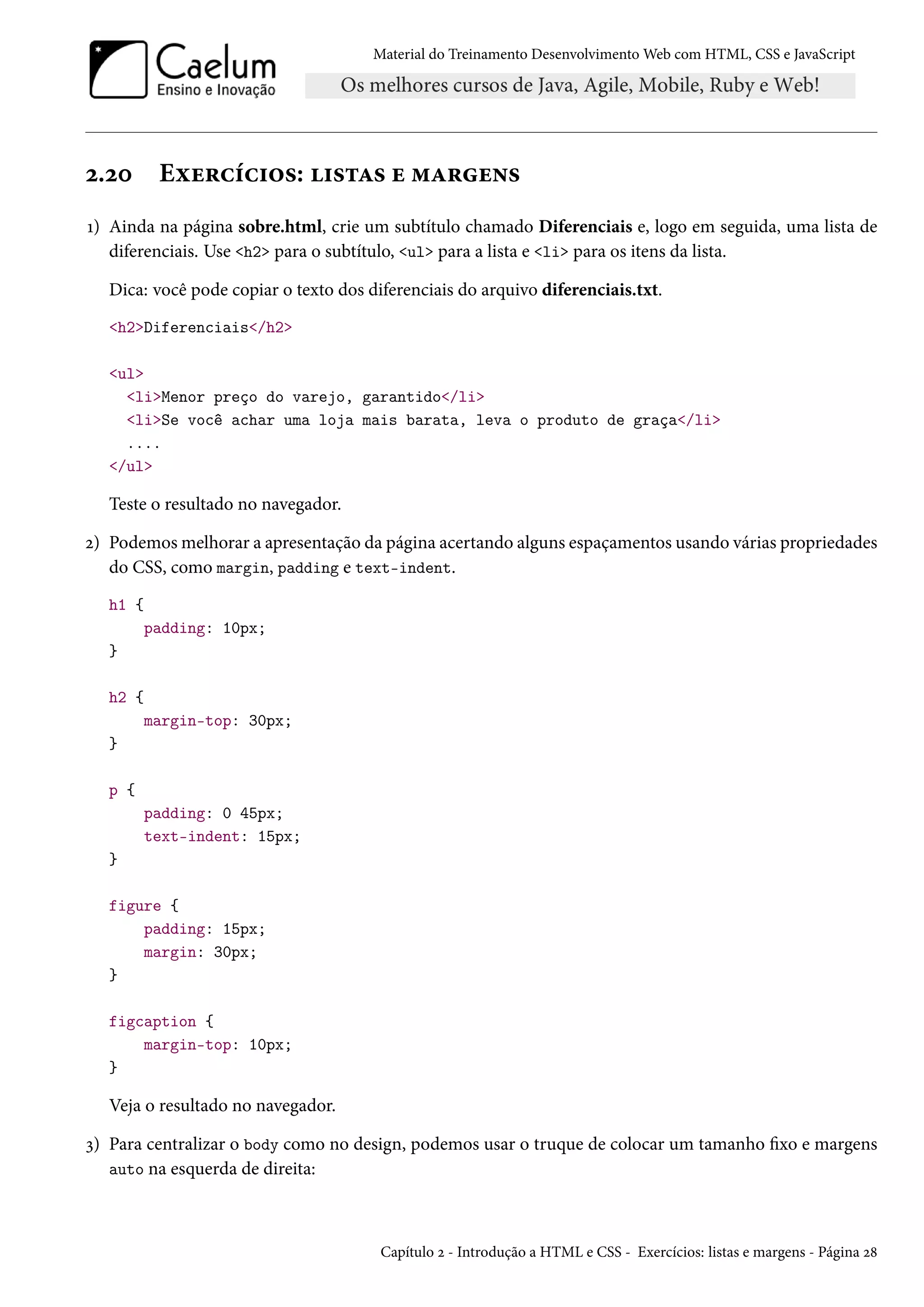 Material do Treinamento DesenvolvimentoWeb com HTML, CSS e JavaScript ó.óþ Eìu§hih†™«: †«±Z« u “Z§u•« Õ) Ainda na página sobre.html, crie um subtítulo chamado Diferenciais e, logo em seguida, uma lista de diferenciais. Use h2 para o subtítulo, ul para a lista e li para os itens da lista. Dica: você pode copiar o texto dos diferenciais do arquivo diferenciais.txt. h2Diferenciais/h2 ul liMenor preço do varejo, garantido/li liSe você achar uma loja mais barata, leva o produto de graça/li .... /ul Teste o resultado no navegador. ó) Podemosmelhorar a apresentação da página acertando alguns espaçamentos usando várias propriedades do CSS, como margin, padding e text-indent. h1 { padding: 10px; } h2 { margin-top: 30px; } p { padding: 0 45px; text-indent: 15px; } figure { padding: 15px; margin: 30px; } figcaption { margin-top: 10px; } Veja o resultado no navegador. ì) Para centralizar o body como no design, podemos usar o truque de colocar um tamanho xo e margens auto na esquerda de direita: Capítulo ó - Introdução a HTML e CSS - Exercícios: listas e margens - Página ó˜ 