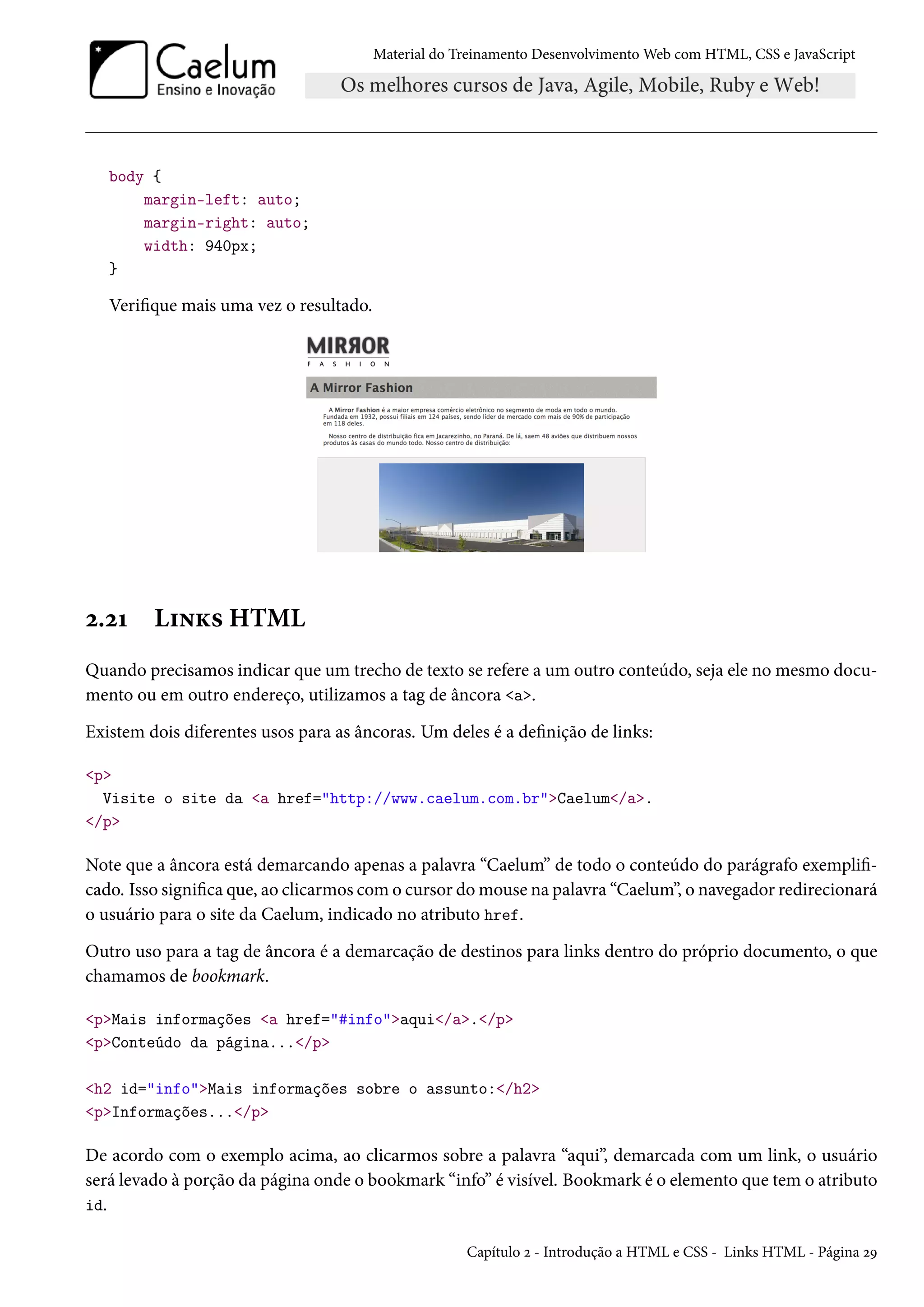 Material do Treinamento DesenvolvimentoWeb com HTML, CSS e JavaScript body { margin-left: auto; margin-right: auto; width: 940px; } Verique mais uma vez o resultado. ó.óÕ L†•Ž« HTML Quando precisamos indicar que um trecho de texto se refere a um outro conteúdo, seja ele no mesmo docu-mento ou em outro endereço, utilizamos a tag de âncora a. Existem dois diferentes usos para as âncoras. Um deles é a denição de links: p Visite o site da a href=http://www.caelum.com.brCaelum/a. /p Note que a âncora está demarcando apenas a palavra “Caelum” de todo o conteúdo do parágrafo exempli- cado. Isso signica que, ao clicarmos como cursor domouse na palavra “Caelum”, o navegador redirecionará o usuário para o site da Caelum, indicado no atributo href. Outro uso para a tag de âncora é a demarcação de destinos para links dentro do próprio documento, o que chamamos de bookmark. pMais informações a href=#infoaqui/a./p pConteúdo da página.../p h2 id=infoMais informações sobre o assunto:/h2 pInformações.../p De acordo com o exemplo acima, ao clicarmos sobre a palavra “aqui”, demarcada com um link, o usuário será levado à porção da página onde o bookmark “info” é visível. Bookmark é o elemento que tem o atributo id. Capítulo ó - Introdução a HTML e CSS - Links HTML - Página óÉ 