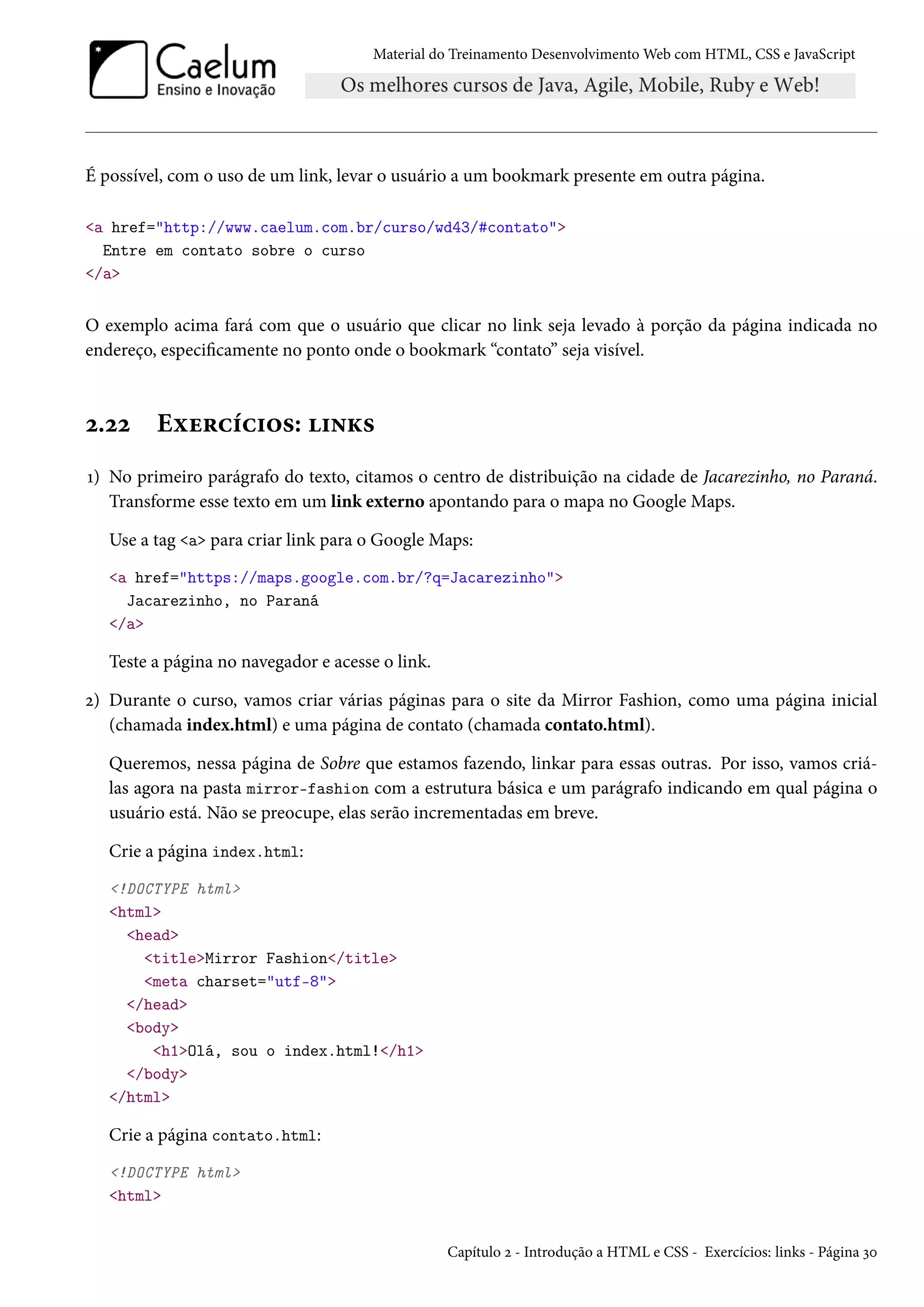 Material do Treinamento DesenvolvimentoWeb com HTML, CSS e JavaScript É possível, com o uso de um link, levar o usuário a um bookmark presente em outra página. a href=http://www.caelum.com.br/curso/wd43/#contato Entre em contato sobre o curso /a O exemplo acima fará com que o usuário que clicar no link seja levado à porção da página indicada no endereço, especicamente no ponto onde o bookmark “contato” seja visível. ó.óó Eìu§hih†™«: †•Ž« Õ) No primeiro parágrafo do texto, citamos o centro de distribuição na cidade de Jacarezinho, no Paraná. Transforme esse texto em um link externo apontando para o mapa no Google Maps. Use a tag a para criar link para o Google Maps: a href=https://maps.google.com.br/?q=Jacarezinho Jacarezinho, no Paraná /a Teste a página no navegador e acesse o link. ó) Durante o curso, vamos criar várias páginas para o site da Mirror Fashion, como uma página inicial (chamada index.html) e uma página de contato (chamada contato.html). Queremos, nessa página de Sobre que estamos fazendo, linkar para essas outras. Por isso, vamos criá-las agora na pasta mirror-fashion com a estrutura básica e um parágrafo indicando em qual página o usuário está. Não se preocupe, elas serão incrementadas em breve. Crie a página index.html: !DOCTYPE html html head titleMirror Fashion/title meta charset=utf-8 /head body h1Olá, sou o index.html!/h1 /body /html Crie a página contato.html: !DOCTYPE html html Capítulo ó - Introdução a HTML e CSS - Exercícios: links - Página ìþ 
