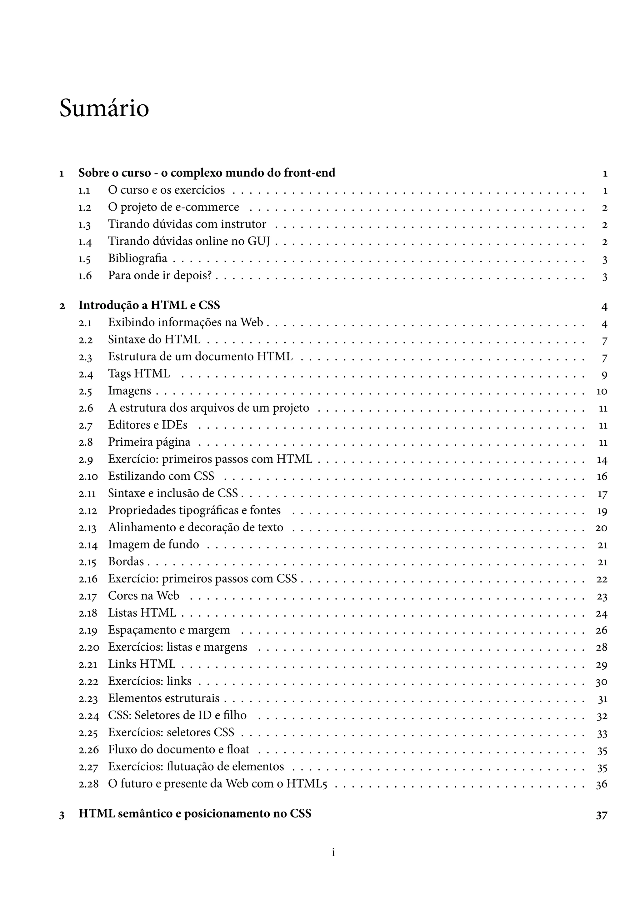 Sumário Õ Sobre o curso - o complexo mundo do front-end Õ Õ.Õ O curso e os exercícios . . . . . . . . . . . . . . . . . . . . . . . . . . . . . . . . . . . . . . . . . . Õ Õ.ó O projeto de e-commerce . . . . . . . . . . . . . . . . . . . . . . . . . . . . . . . . . . . . . . . . ó Õ.ì Tirando dúvidas com instrutor . . . . . . . . . . . . . . . . . . . . . . . . . . . . . . . . . . . . . ó Õ.¦ Tirando dúvidas online no GUJ . . . . . . . . . . . . . . . . . . . . . . . . . . . . . . . . . . . . . ó Õ.¢ Bibliograa . . . . . . . . . . . . . . . . . . . . . . . . . . . . . . . . . . . . . . . . . . . . . . . . . ì Õ.ä Para onde ir depois? . . . . . . . . . . . . . . . . . . . . . . . . . . . . . . . . . . . . . . . . . . . . ì ó Introdução a HTML e CSS ¦ ó.Õ Exibindo informações naWeb . . . . . . . . . . . . . . . . . . . . . . . . . . . . . . . . . . . . . . ¦ ó.ó Sintaxe do HTML . . . . . . . . . . . . . . . . . . . . . . . . . . . . . . . . . . . . . . . . . . . . . ß ó.ì Estrutura de um documento HTML . . . . . . . . . . . . . . . . . . . . . . . . . . . . . . . . . . ß ó.¦ Tags HTML . . . . . . . . . . . . . . . . . . . . . . . . . . . . . . . . . . . . . . . . . . . . . . . . É ó.¢ Imagens . . . . . . . . . . . . . . . . . . . . . . . . . . . . . . . . . . . . . . . . . . . . . . . . . . . Õþ ó.ä A estrutura dos arquivos de um projeto . . . . . . . . . . . . . . . . . . . . . . . . . . . . . . . . ÕÕ ó.ß Editores e IDEs . . . . . . . . . . . . . . . . . . . . . . . . . . . . . . . . . . . . . . . . . . . . . . ÕÕ ó.˜ Primeira página . . . . . . . . . . . . . . . . . . . . . . . . . . . . . . . . . . . . . . . . . . . . . . ÕÕ ó.É Exercício: primeiros passos com HTML . . . . . . . . . . . . . . . . . . . . . . . . . . . . . . . . Õ¦ ó.Õþ Estilizando com CSS . . . . . . . . . . . . . . . . . . . . . . . . . . . . . . . . . . . . . . . . . . . Õä ó.ÕÕ Sintaxe e inclusão de CSS . . . . . . . . . . . . . . . . . . . . . . . . . . . . . . . . . . . . . . . . . Õß ó.Õó Propriedades tipográcas e fontes . . . . . . . . . . . . . . . . . . . . . . . . . . . . . . . . . . . ÕÉ ó.Õì Alinhamento e decoração de texto . . . . . . . . . . . . . . . . . . . . . . . . . . . . . . . . . . . óþ ó.Õ¦ Imagem de fundo . . . . . . . . . . . . . . . . . . . . . . . . . . . . . . . . . . . . . . . . . . . . . óÕ ó.Õ¢ Bordas . . . . . . . . . . . . . . . . . . . . . . . . . . . . . . . . . . . . . . . . . . . . . . . . . . . . óÕ ó.Õä Exercício: primeiros passos com CSS . . . . . . . . . . . . . . . . . . . . . . . . . . . . . . . . . . óó ó.Õß Cores naWeb . . . . . . . . . . . . . . . . . . . . . . . . . . . . . . . . . . . . . . . . . . . . . . . óì ó.Õ˜ Listas HTML . . . . . . . . . . . . . . . . . . . . . . . . . . . . . . . . . . . . . . . . . . . . . . . . ó¦ ó.ÕÉ Espaçamento e margem . . . . . . . . . . . . . . . . . . . . . . . . . . . . . . . . . . . . . . . . . óä ó.óþ Exercícios: listas e margens . . . . . . . . . . . . . . . . . . . . . . . . . . . . . . . . . . . . . . . ó˜ ó.óÕ Links HTML . . . . . . . . . . . . . . . . . . . . . . . . . . . . . . . . . . . . . . . . . . . . . . . . óÉ ó.óó Exercícios: links . . . . . . . . . . . . . . . . . . . . . . . . . . . . . . . . . . . . . . . . . . . . . . ìþ ó.óì Elementos estruturais . . . . . . . . . . . . . . . . . . . . . . . . . . . . . . . . . . . . . . . . . . . ìÕ ó.ó¦ CSS: Seletores de ID e lho . . . . . . . . . . . . . . . . . . . . . . . . . . . . . . . . . . . . . . . ìó ó.ó¢ Exercícios: seletores CSS . . . . . . . . . . . . . . . . . . . . . . . . . . . . . . . . . . . . . . . . . ìì ó.óä Fluxo do documento e žoat . . . . . . . . . . . . . . . . . . . . . . . . . . . . . . . . . . . . . . . ì¢ ó.óß Exercícios: žutuação de elementos . . . . . . . . . . . . . . . . . . . . . . . . . . . . . . . . . . . ì¢ ó.ó˜ O futuro e presente daWeb com o HTML¢ . . . . . . . . . . . . . . . . . . . . . . . . . . . . . . ìä ì HTML semântico e posicionamento no CSS ìß i 