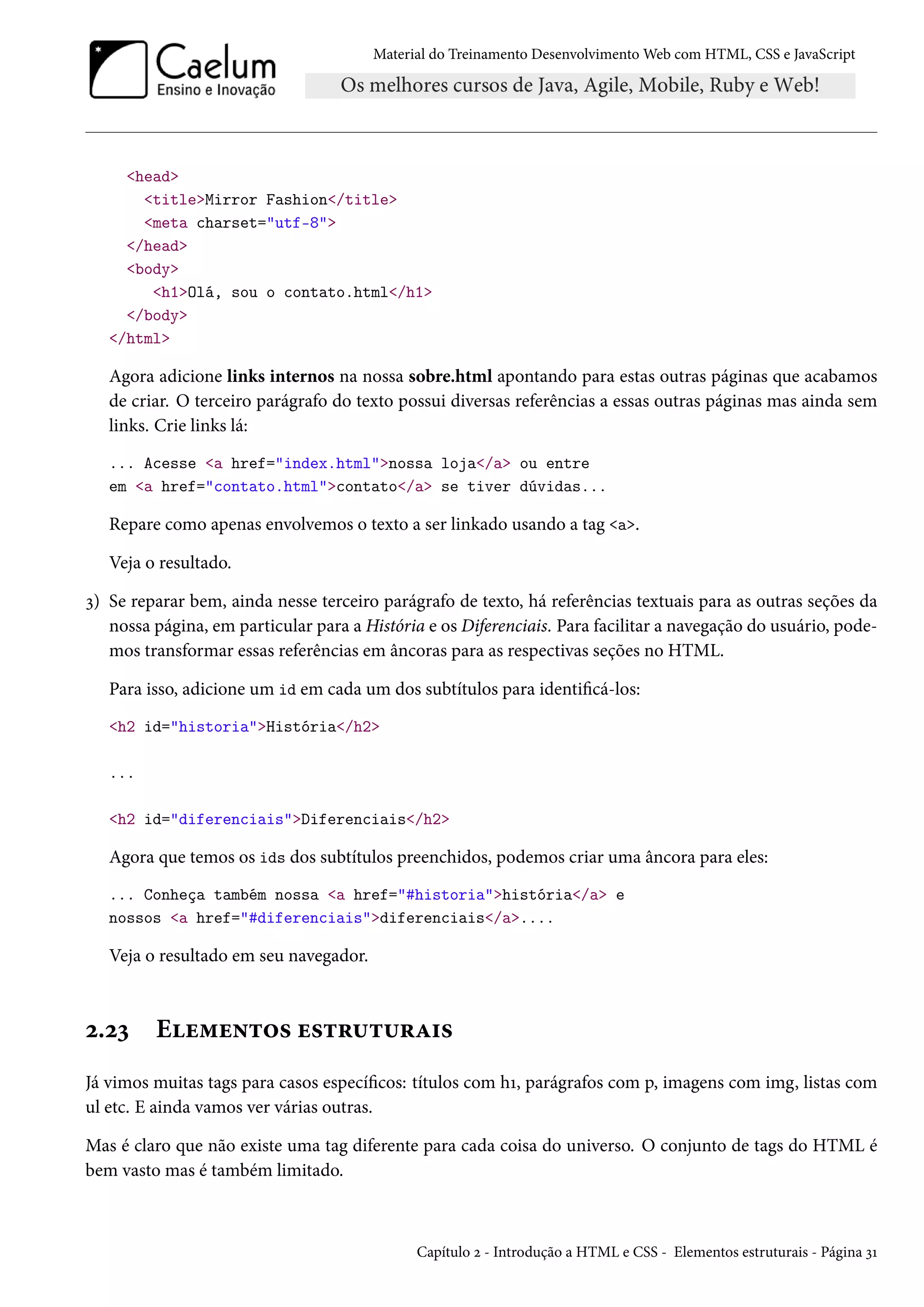 Material do Treinamento DesenvolvimentoWeb com HTML, CSS e JavaScript head titleMirror Fashion/title meta charset=utf-8 /head body h1Olá, sou o contato.html/h1 /body /html Agora adicione links internos na nossa sobre.html apontando para estas outras páginas que acabamos de criar. O terceiro parágrafo do texto possui diversas referências a essas outras páginas mas ainda sem links. Crie links lá: ... Acesse a href=index.htmlnossa loja/a ou entre em a href=contato.htmlcontato/a se tiver dúvidas... Repare como apenas envolvemos o texto a ser linkado usando a tag a. Veja o resultado. ì) Se reparar bem, ainda nesse terceiro parágrafo de texto, há referências textuais para as outras seções da nossa página, em particular para a História e os Diferenciais. Para facilitar a navegação do usuário, pode-mos transformar essas referências em âncoras para as respectivas seções no HTML. Para isso, adicione um id em cada um dos subtítulos para identicá-los: h2 id=historiaHistória/h2 ... h2 id=diferenciaisDiferenciais/h2 Agora que temos os ids dos subtítulos preenchidos, podemos criar uma âncora para eles: ... Conheça também nossa a href=#historiahistória/a e nossos a href=#diferenciaisdiferenciais/a.... Veja o resultado em seu navegador. ó.óì Eu“u•±™« u«±§¶±¶§Z†« Já vimos muitas tags para casos especícos: títulos com hÕ, parágrafos com p, imagens com img, listas com ul etc. E ainda vamos ver várias outras. Mas é claro que não existe uma tag diferente para cada coisa do universo. O conjunto de tags do HTML é bem vasto mas é também limitado. Capítulo ó - Introdução a HTML e CSS - Elementos estruturais - Página ìÕ 