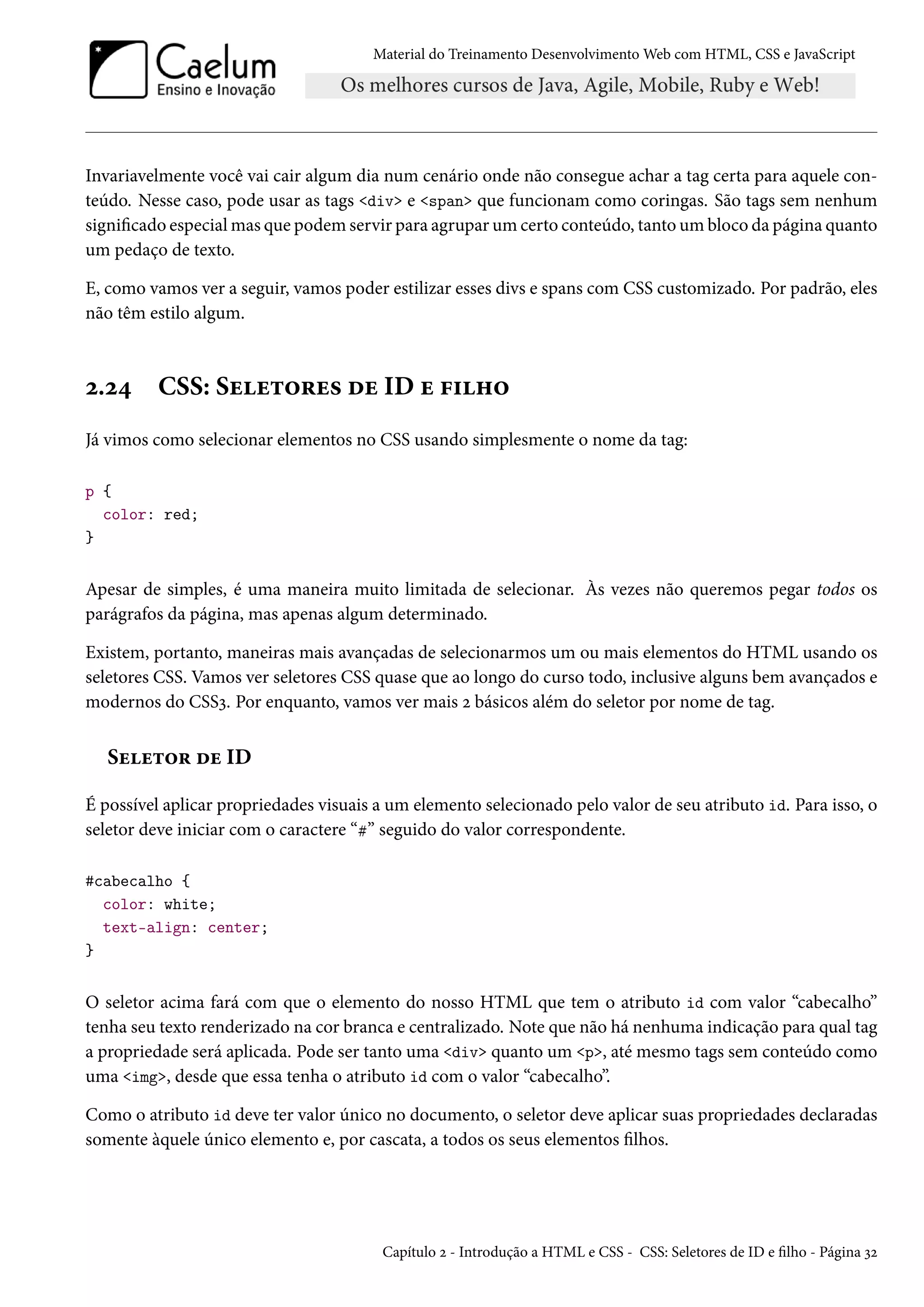Material do Treinamento DesenvolvimentoWeb com HTML, CSS e JavaScript Invariavelmente você vai cair algum dia num cenário onde não consegue achar a tag certa para aquele con-teúdo. Nesse caso, pode usar as tags div e span que funcionam como coringas. São tags sem nenhum signicado especialmas que podem servir para agruparumcerto conteúdo, tantoumbloco da página quanto um pedaço de texto. E, como vamos ver a seguir, vamos poder estilizar esses divs e spans com CSS customizado. Por padrão, eles não têm estilo algum. ó.ó¦ CSS: Suu±™§u« ou ID u €†„™ Já vimos como selecionar elementos no CSS usando simplesmente o nome da tag: p { color: red; } Apesar de simples, é uma maneira muito limitada de selecionar. Às vezes não queremos pegar todos os parágrafos da página, mas apenas algum determinado. Existem, portanto, maneiras mais avançadas de selecionarmos um ou mais elementos do HTML usando os seletores CSS. Vamos ver seletores CSS quase que ao longo do curso todo, inclusive alguns bem avançados e modernos do CSSì. Por enquanto, vamos ver mais ó básicos além do seletor por nome de tag. Suu±™§ ou ID É possível aplicar propriedades visuais a um elemento selecionado pelo valor de seu atributo id. Para isso, o seletor deve iniciar com o caractere “k” seguido do valor correspondente. #cabecalho { color: white; text-align: center; } O seletor acima fará com que o elemento do nosso HTML que tem o atributo id com valor “cabecalho” tenha seu texto renderizado na cor branca e centralizado. Note que não há nenhuma indicação para qual tag a propriedade será aplicada. Pode ser tanto uma div quanto um p, até mesmo tags sem conteúdo como uma img, desde que essa tenha o atributo id com o valor “cabecalho”. Como o atributo id deve ter valor único no documento, o seletor deve aplicar suas propriedades declaradas somente àquele único elemento e, por cascata, a todos os seus elementos lhos. Capítulo ó - Introdução a HTML e CSS - CSS: Seletores de ID e lho - Página ìó 