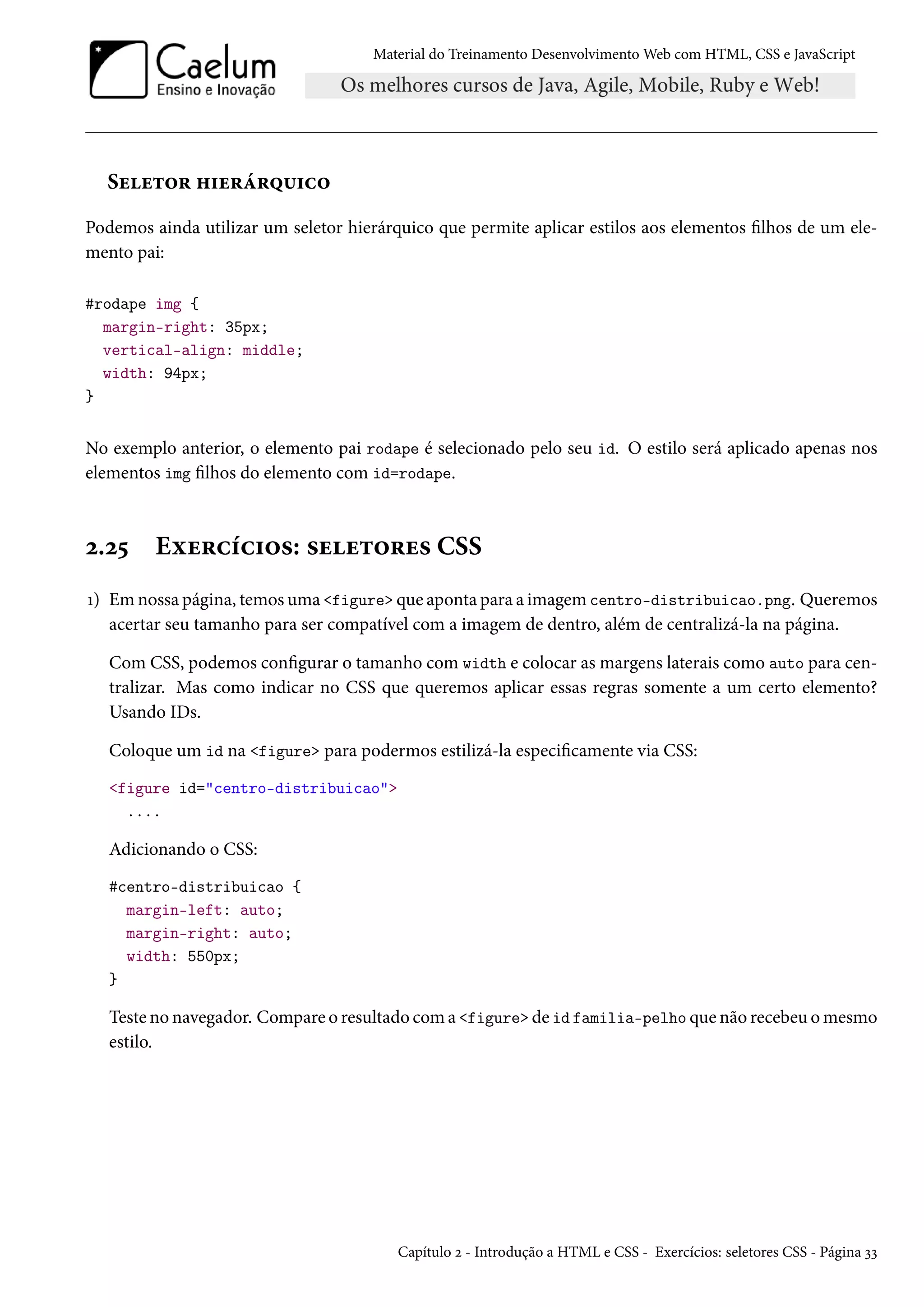 Material do Treinamento DesenvolvimentoWeb com HTML, CSS e JavaScript Suu±™§ „†u§a§¤¶†h™ Podemos ainda utilizar um seletor hierárquico que permite aplicar estilos aos elementos lhos de um ele-mento pai: #rodape img { margin-right: 35px; vertical-align: middle; width: 94px; } No exemplo anterior, o elemento pai rodape é selecionado pelo seu id. O estilo será aplicado apenas nos elementos img lhos do elemento com id=rodape. ó.ó¢ Eìu§hih†™«: «uu±™§u« CSS Õ) Emnossa página, temosuma figure que aponta para a imagem centro-distribuicao.png. Queremos acertar seu tamanho para ser compatível com a imagem de dentro, além de centralizá-la na página. Com CSS, podemos congurar o tamanho com width e colocar as margens laterais como auto para cen-tralizar. Mas como indicar no CSS que queremos aplicar essas regras somente a um certo elemento? Usando IDs. Coloque um id na figure para podermos estilizá-la especicamente via CSS: figure id=centro-distribuicao .... Adicionando o CSS: #centro-distribuicao { margin-left: auto; margin-right: auto; width: 550px; } Teste no navegador. Compare o resultado coma figure de id familia-pelho que não recebeu omesmo estilo. Capítulo ó - Introdução a HTML e CSS - Exercícios: seletores CSS - Página ìì 