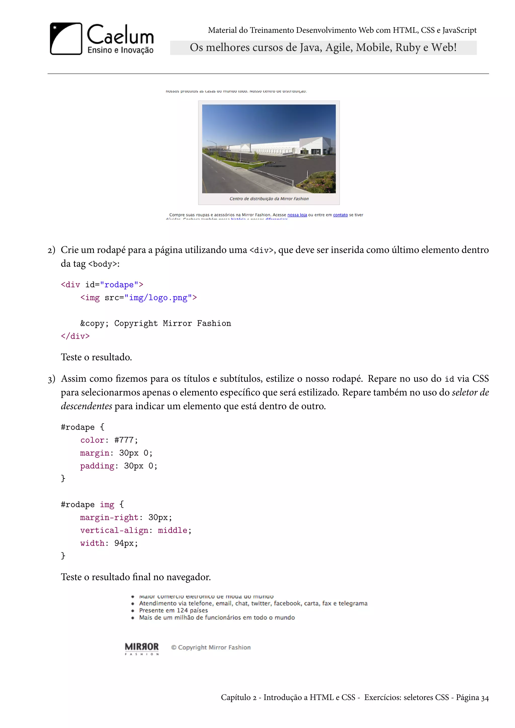 Material do Treinamento DesenvolvimentoWeb com HTML, CSS e JavaScript ó) Crie um rodapé para a página utilizando uma div, que deve ser inserida como último elemento dentro da tag body: div id=rodape img src=img/logo.png copy; Copyright Mirror Fashion /div Teste o resultado. ì) Assim como zemos para os títulos e subtítulos, estilize o nosso rodapé. Repare no uso do id via CSS para selecionarmos apenas o elemento especíco que será estilizado. Repare também no uso do seletor de descendentes para indicar um elemento que está dentro de outro. #rodape { color: #777; margin: 30px 0; padding: 30px 0; } #rodape img { margin-right: 30px; vertical-align: middle; width: 94px; } Teste o resultado nal no navegador. Capítulo ó - Introdução a HTML e CSS - Exercícios: seletores CSS - Página ì¦ 