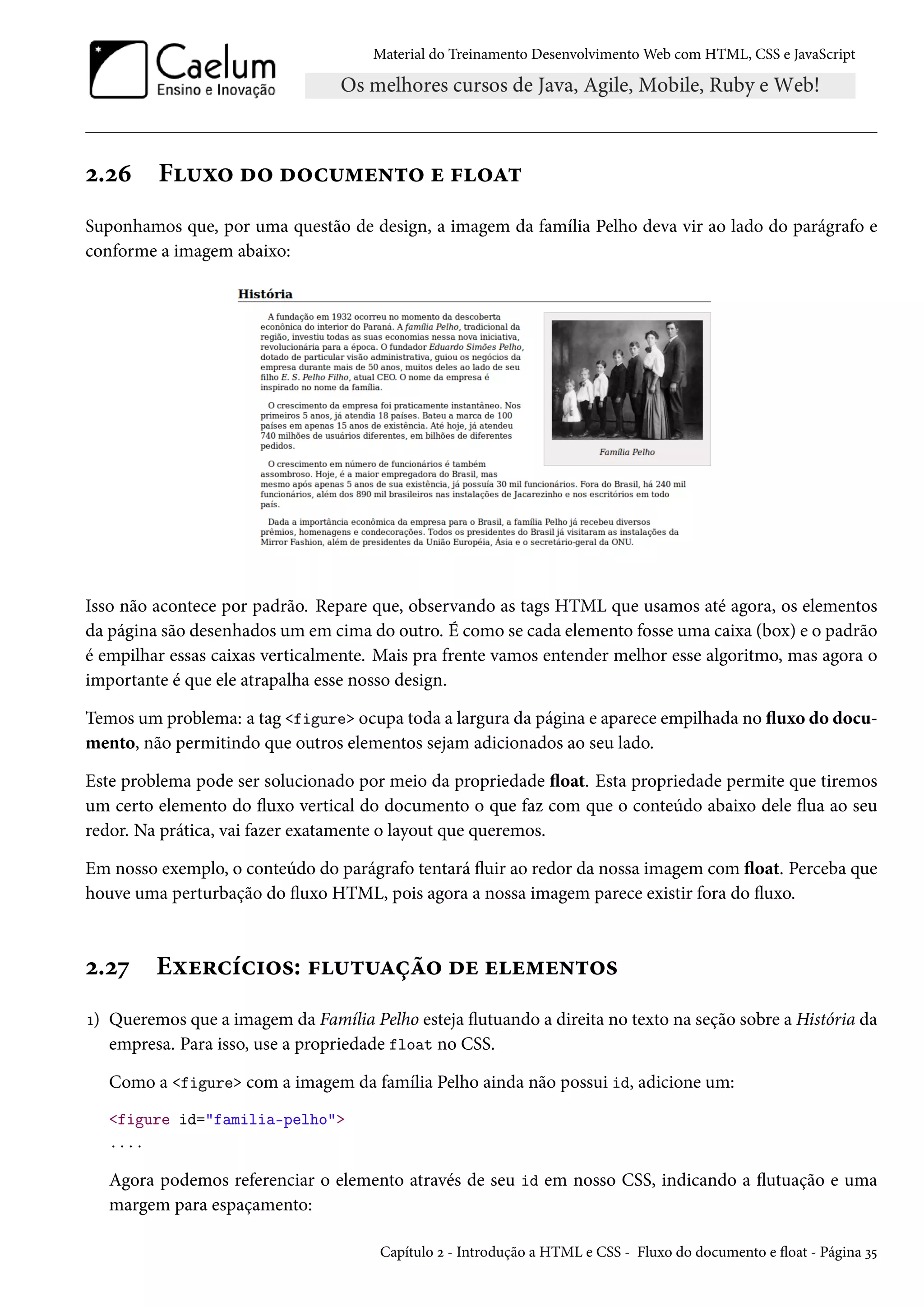 Material do Treinamento DesenvolvimentoWeb com HTML, CSS e JavaScript ó.óä F¶ì™ o™ o™h¶“u•±™ u €™Z± Suponhamos que, por uma questão de design, a imagem da família Pelho deva vir ao lado do parágrafo e conforme a imagem abaixo: Isso não acontece por padrão. Repare que, observando as tags HTML que usamos até agora, os elementos da página são desenhados um em cima do outro. É como se cada elemento fosse uma caixa (box) e o padrão é empilhar essas caixas verticalmente. Mais pra frente vamos entender melhor esse algoritmo, mas agora o importante é que ele atrapalha esse nosso design. Temos um problema: a tag figure ocupa toda a largura da página e aparece empilhada no žuxo do docu-mento, não permitindo que outros elementos sejam adicionados ao seu lado. Este problema pode ser solucionado por meio da propriedade žoat. Esta propriedade permite que tiremos um certo elemento do žuxo vertical do documento o que faz com que o conteúdo abaixo dele žua ao seu redor. Na prática, vai fazer exatamente o layout que queremos. Em nosso exemplo, o conteúdo do parágrafo tentará žuir ao redor da nossa imagem com žoat. Perceba que houve uma perturbação do žuxo HTML, pois agora a nossa imagem parece existir fora do žuxo. ó.óß Eìu§hih†™«: €¶±¶Zca™ ou uu“u•±™« Õ) Queremos que a imagem da Família Pelho esteja žutuando a direita no texto na seção sobre a História da empresa. Para isso, use a propriedade float no CSS. Como a figure com a imagem da família Pelho ainda não possui id, adicione um: figure id=familia-pelho .... Agora podemos referenciar o elemento através de seu id em nosso CSS, indicando a žutuação e uma margem para espaçamento: Capítulo ó - Introdução a HTML e CSS - Fluxo do documento e žoat - Página ì¢ 