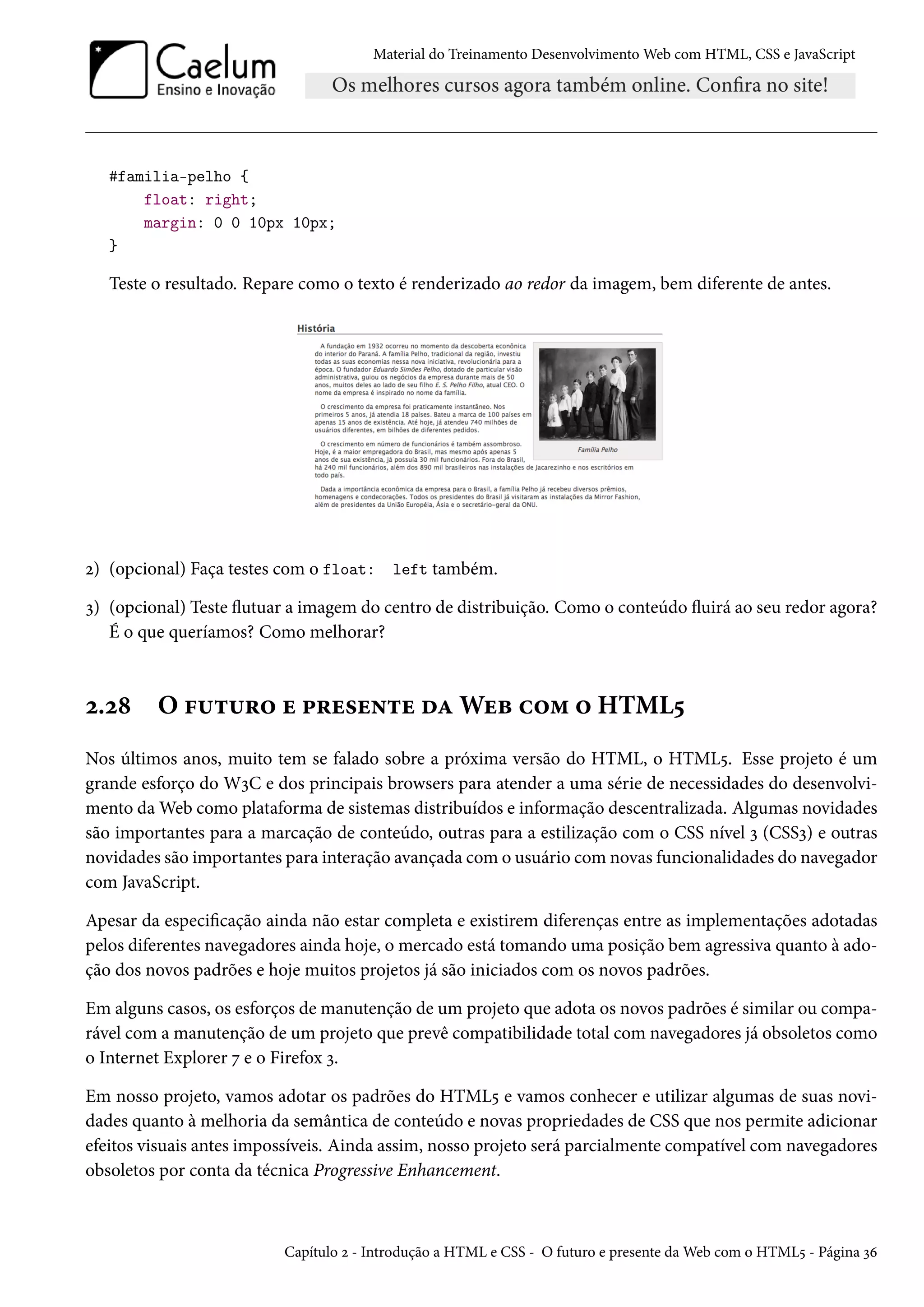 Material do Treinamento DesenvolvimentoWeb com HTML, CSS e JavaScript #familia-pelho { float: right; margin: 0 0 10px 10px; } Teste o resultado. Repare como o texto é renderizado ao redor da imagem, bem diferente de antes. ó) (opcional) Faça testes com o float: left também. ì) (opcional) Teste žutuar a imagem do centro de distribuição. Como o conteúdo žuirá ao seu redor agora? É o que queríamos? Como melhorar? ó.ó˜ O €¶±¶§™ u £§u«u•±u oZWuf h™“ ™ HTML¢ Nos últimos anos, muito tem se falado sobre a próxima versão do HTML, o HTML¢. Esse projeto é um grande esforço do WìC e dos principais browsers para atender a uma série de necessidades do desenvolvi-mento daWeb como plataforma de sistemas distribuídos e informação descentralizada. Algumas novidades são importantes para a marcação de conteúdo, outras para a estilização com o CSS nível ì (CSSì) e outras novidades são importantes para interação avançada como usuário comnovas funcionalidades do navegador com JavaScript. Apesar da especicação ainda não estar completa e existirem diferenças entre as implementações adotadas pelos diferentes navegadores ainda hoje, o mercado está tomando uma posição bem agressiva quanto à ado-ção dos novos padrões e hoje muitos projetos já são iniciados com os novos padrões. Em alguns casos, os esforços de manutenção de um projeto que adota os novos padrões é similar ou compa-rável com a manutenção de um projeto que prevê compatibilidade total com navegadores já obsoletos como o Internet Explorer ß e o Firefox ì. Em nosso projeto, vamos adotar os padrões do HTML¢ e vamos conhecer e utilizar algumas de suas novi-dades quanto à melhoria da semântica de conteúdo e novas propriedades de CSS que nos permite adicionar efeitos visuais antes impossíveis. Ainda assim, nosso projeto será parcialmente compatível com navegadores obsoletos por conta da técnica Progressive Enhancement. Capítulo ó - Introdução a HTML e CSS - O futuro e presente daWeb com o HTML¢ - Página ìä 