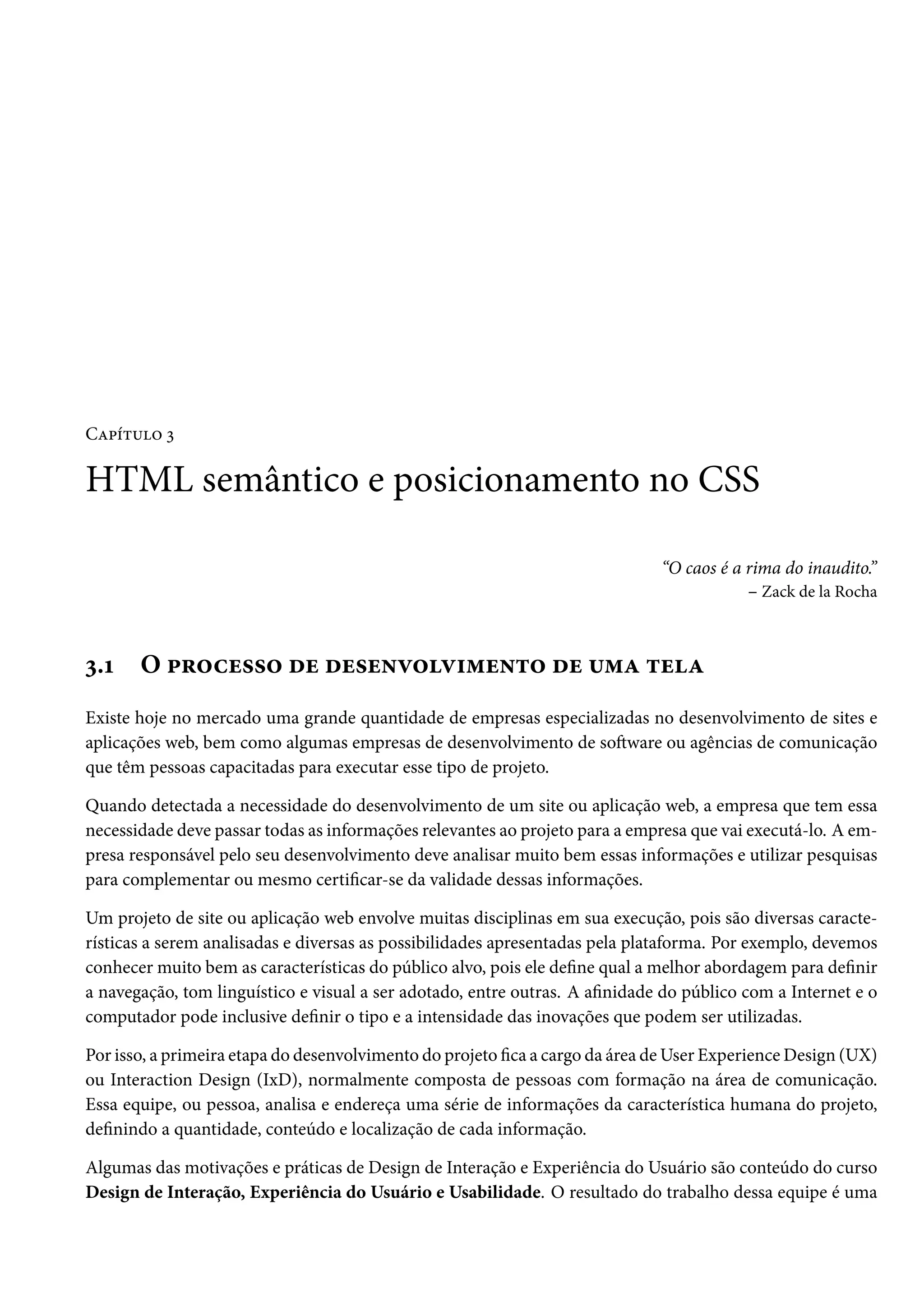 CZ£i±¶™ ì HTML semântico e posicionamento no CSS “O caos é a rima do inaudito.” – Zack de la Rocha ì.Õ O £§™hu««™ ou ou«u•ê™ê†“u•±™ ou ¶“Z ±uZ Existe hoje no mercado uma grande quantidade de empresas especializadas no desenvolvimento de sites e aplicações web, bem como algumas empresas de desenvolvimento de soŸware ou agências de comunicação que têm pessoas capacitadas para executar esse tipo de projeto. Quando detectada a necessidade do desenvolvimento de um site ou aplicação web, a empresa que tem essa necessidade deve passar todas as informações relevantes ao projeto para a empresa que vai executá-lo. A em-presa responsável pelo seu desenvolvimento deve analisar muito bem essas informações e utilizar pesquisas para complementar ou mesmo certicar-se da validade dessas informações. Um projeto de site ou aplicação web envolve muitas disciplinas em sua execução, pois são diversas caracte-rísticas a serem analisadas e diversas as possibilidades apresentadas pela plataforma. Por exemplo, devemos conhecer muito bem as características do público alvo, pois ele dene qual a melhor abordagem para denir a navegação, tom linguístico e visual a ser adotado, entre outras. A anidade do público com a Internet e o computador pode inclusive denir o tipo e a intensidade das inovações que podem ser utilizadas. Por isso, a primeira etapa do desenvolvimento do projeto ca a cargo da área deUser ExperienceDesign (UX) ou Interaction Design (IxD), normalmente composta de pessoas com formação na área de comunicação. Essa equipe, ou pessoa, analisa e endereça uma série de informações da característica humana do projeto, denindo a quantidade, conteúdo e localização de cada informação. Algumas das motivações e práticas de Design de Interação e Experiência do Usuário são conteúdo do curso Design de Interação, Experiência do Usuário e Usabilidade. O resultado do trabalho dessa equipe é uma 