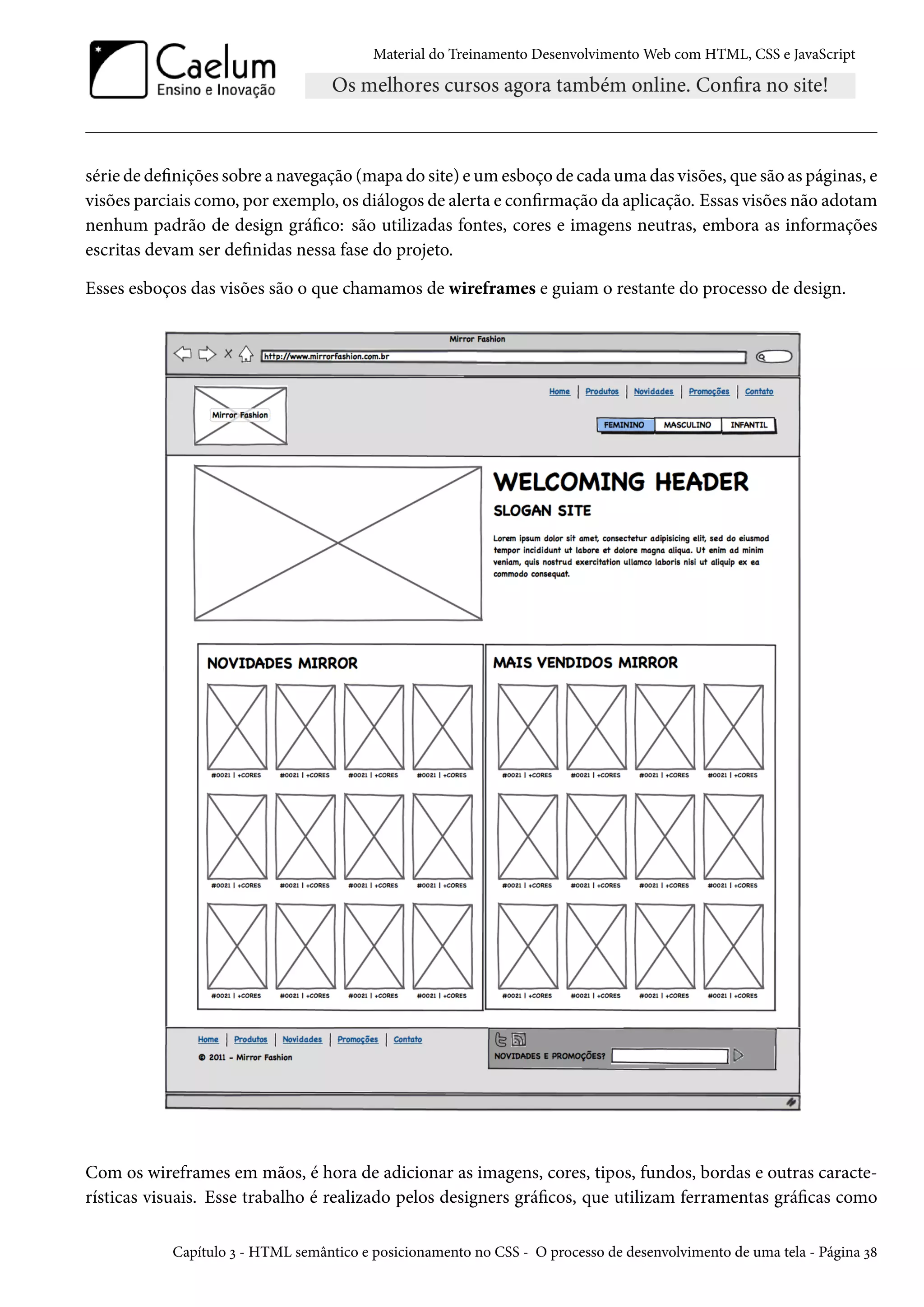 Material do Treinamento DesenvolvimentoWeb com HTML, CSS e JavaScript série de denições sobre a navegação (mapa do site) eumesboço de cadauma das visões, que são as páginas, e visões parciais como, por exemplo, os diálogos de alerta e conrmação da aplicação. Essas visões não adotam nenhum padrão de design gráco: são utilizadas fontes, cores e imagens neutras, embora as informações escritas devam ser denidas nessa fase do projeto. Esses esboços das visões são o que chamamos de wireframes e guiam o restante do processo de design. Com os wireframes em mãos, é hora de adicionar as imagens, cores, tipos, fundos, bordas e outras caracte-rísticas visuais. Esse trabalho é realizado pelos designers grácos, que utilizam ferramentas grácas como Capítulo ì - HTML semântico e posicionamento no CSS - O processo de desenvolvimento de uma tela - Página ì˜ 
