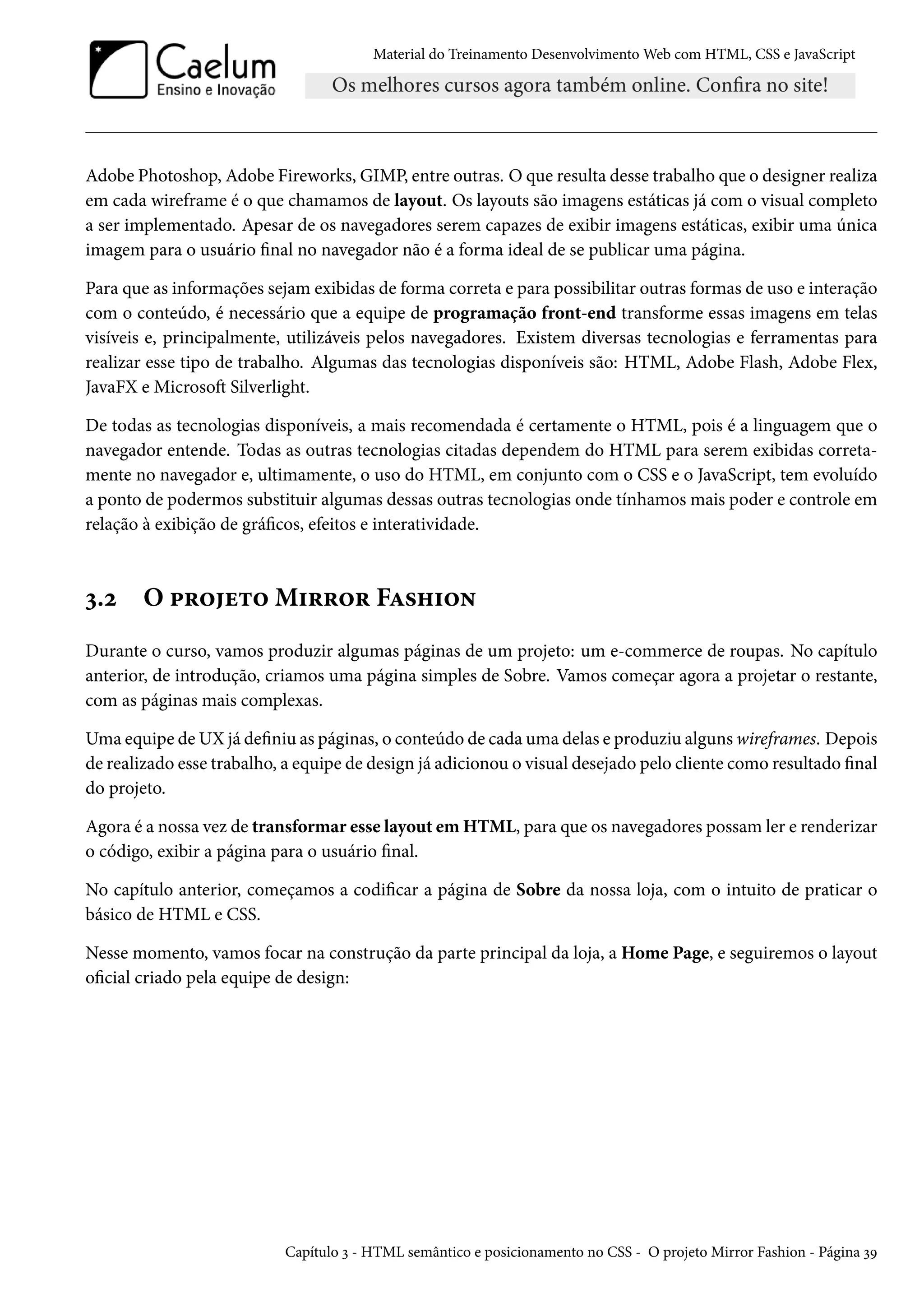 Material do Treinamento DesenvolvimentoWeb com HTML, CSS e JavaScript Adobe Photoshop, Adobe Fireworks, GIMP, entre outras. O que resulta desse trabalho que o designer realiza em cada wireframe é o que chamamos de layout. Os layouts são imagens estáticas já com o visual completo a ser implementado. Apesar de os navegadores serem capazes de exibir imagens estáticas, exibir uma única imagem para o usuário nal no navegador não é a forma ideal de se publicar uma página. Para que as informações sejam exibidas de forma correta e para possibilitar outras formas de uso e interação com o conteúdo, é necessário que a equipe de programação front-end transforme essas imagens em telas visíveis e, principalmente, utilizáveis pelos navegadores. Existem diversas tecnologias e ferramentas para realizar esse tipo de trabalho. Algumas das tecnologias disponíveis são: HTML, Adobe Flash, Adobe Flex, JavaFX e MicrosoŸ Silverlight. De todas as tecnologias disponíveis, a mais recomendada é certamente o HTML, pois é a linguagem que o navegador entende. Todas as outras tecnologias citadas dependem do HTML para serem exibidas correta-mente no navegador e, ultimamente, o uso do HTML, em conjunto com o CSS e o JavaScript, tem evoluído a ponto de podermos substituir algumas dessas outras tecnologias onde tínhamos mais poder e controle em relação à exibição de grácos, efeitos e interatividade. ì.ó O £§™u±™M†§§™§ FZ«„†™• Durante o curso, vamos produzir algumas páginas de um projeto: um e-commerce de roupas. No capítulo anterior, de introdução, criamos uma página simples de Sobre. Vamos começar agora a projetar o restante, com as páginas mais complexas. Uma equipe de UX já deniu as páginas, o conteúdo de cada uma delas e produziu alguns wireframes. Depois de realizado esse trabalho, a equipe de design já adicionou o visual desejado pelo cliente como resultado nal do projeto. Agora é a nossa vez de transformar esse layout emHTML, para que os navegadores possamler e renderizar o código, exibir a página para o usuário nal. No capítulo anterior, começamos a codicar a página de Sobre da nossa loja, com o intuito de praticar o básico de HTML e CSS. Nesse momento, vamos focar na construção da parte principal da loja, a Home Page, e seguiremos o layout ocial criado pela equipe de design: Capítulo ì - HTML semântico e posicionamento no CSS - O projeto Mirror Fashion - Página ìÉ 