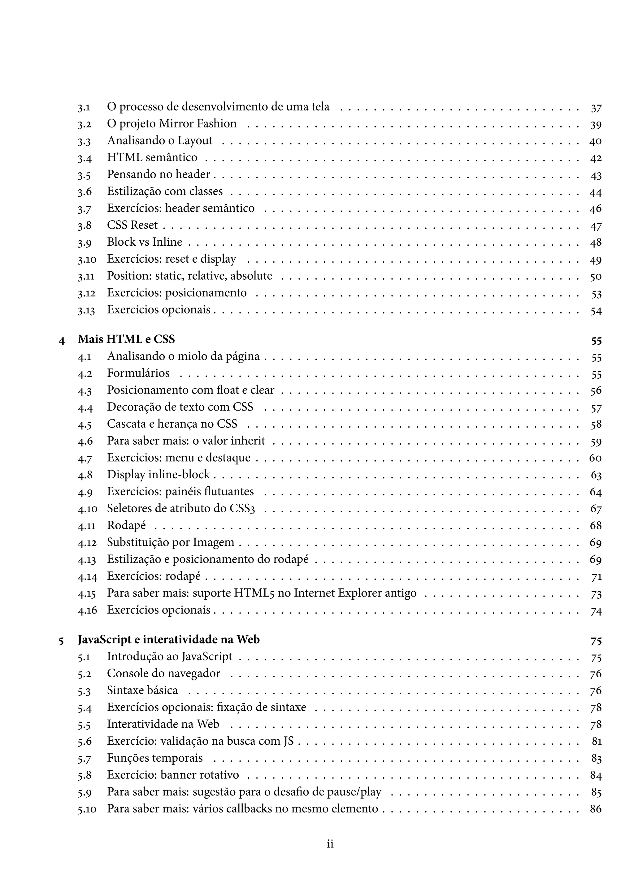 ì.Õ O processo de desenvolvimento de uma tela . . . . . . . . . . . . . . . . . . . . . . . . . . . . . ìß ì.ó O projeto Mirror Fashion . . . . . . . . . . . . . . . . . . . . . . . . . . . . . . . . . . . . . . . . ìÉ ì.ì Analisando o Layout . . . . . . . . . . . . . . . . . . . . . . . . . . . . . . . . . . . . . . . . . . . ¦þ ì.¦ HTML semântico . . . . . . . . . . . . . . . . . . . . . . . . . . . . . . . . . . . . . . . . . . . . . ¦ó ì.¢ Pensando no header . . . . . . . . . . . . . . . . . . . . . . . . . . . . . . . . . . . . . . . . . . . . ¦ì ì.ä Estilização com classes . . . . . . . . . . . . . . . . . . . . . . . . . . . . . . . . . . . . . . . . . . ¦¦ ì.ß Exercícios: header semântico . . . . . . . . . . . . . . . . . . . . . . . . . . . . . . . . . . . . . . ¦ä ì.˜ CSS Reset . . . . . . . . . . . . . . . . . . . . . . . . . . . . . . . . . . . . . . . . . . . . . . . . . . ¦ß ì.É Block vs Inline . . . . . . . . . . . . . . . . . . . . . . . . . . . . . . . . . . . . . . . . . . . . . . . ¦˜ ì.Õþ Exercícios: reset e display . . . . . . . . . . . . . . . . . . . . . . . . . . . . . . . . . . . . . . . . ¦É ì.ÕÕ Position: static, relative, absolute . . . . . . . . . . . . . . . . . . . . . . . . . . . . . . . . . . . . ¢þ ì.Õó Exercícios: posicionamento . . . . . . . . . . . . . . . . . . . . . . . . . . . . . . . . . . . . . . . ¢ì ì.Õì Exercícios opcionais . . . . . . . . . . . . . . . . . . . . . . . . . . . . . . . . . . . . . . . . . . . . ¢¦ ¦ Mais HTML e CSS ¢¢ ¦.Õ Analisando o miolo da página . . . . . . . . . . . . . . . . . . . . . . . . . . . . . . . . . . . . . . ¢¢ ¦.ó Formulários . . . . . . . . . . . . . . . . . . . . . . . . . . . . . . . . . . . . . . . . . . . . . . . . ¢¢ ¦.ì Posicionamento com žoat e clear . . . . . . . . . . . . . . . . . . . . . . . . . . . . . . . . . . . . ¢ä ¦.¦ Decoração de texto com CSS . . . . . . . . . . . . . . . . . . . . . . . . . . . . . . . . . . . . . . ¢ß ¦.¢ Cascata e herança no CSS . . . . . . . . . . . . . . . . . . . . . . . . . . . . . . . . . . . . . . . . ¢˜ ¦.ä Para saber mais: o valor inherit . . . . . . . . . . . . . . . . . . . . . . . . . . . . . . . . . . . . . ¢É ¦.ß Exercícios: menu e destaque . . . . . . . . . . . . . . . . . . . . . . . . . . . . . . . . . . . . . . . äþ ¦.˜ Display inline-block . . . . . . . . . . . . . . . . . . . . . . . . . . . . . . . . . . . . . . . . . . . . äì ¦.É Exercícios: painéis žutuantes . . . . . . . . . . . . . . . . . . . . . . . . . . . . . . . . . . . . . . ä¦ ¦.Õþ Seletores de atributo do CSSì . . . . . . . . . . . . . . . . . . . . . . . . . . . . . . . . . . . . . . äß ¦.ÕÕ Rodapé . . . . . . . . . . . . . . . . . . . . . . . . . . . . . . . . . . . . . . . . . . . . . . . . . . . ä˜ ¦.Õó Substituição por Imagem . . . . . . . . . . . . . . . . . . . . . . . . . . . . . . . . . . . . . . . . . äÉ ¦.Õì Estilização e posicionamento do rodapé . . . . . . . . . . . . . . . . . . . . . . . . . . . . . . . . äÉ ¦.Õ¦ Exercícios: rodapé . . . . . . . . . . . . . . . . . . . . . . . . . . . . . . . . . . . . . . . . . . . . . ßÕ ¦.Õ¢ Para saber mais: suporte HTML¢ no Internet Explorer antigo . . . . . . . . . . . . . . . . . . . ßì ¦.Õä Exercícios opcionais . . . . . . . . . . . . . . . . . . . . . . . . . . . . . . . . . . . . . . . . . . . . ß¦ ¢ JavaScript e interatividade naWeb ß¢ ¢.Õ Introdução ao JavaScript . . . . . . . . . . . . . . . . . . . . . . . . . . . . . . . . . . . . . . . . . ß¢ ¢.ó Console do navegador . . . . . . . . . . . . . . . . . . . . . . . . . . . . . . . . . . . . . . . . . . ßä ¢.ì Sintaxe básica . . . . . . . . . . . . . . . . . . . . . . . . . . . . . . . . . . . . . . . . . . . . . . . ßä ¢.¦ Exercícios opcionais: xação de sintaxe . . . . . . . . . . . . . . . . . . . . . . . . . . . . . . . . ß˜ ¢.¢ Interatividade naWeb . . . . . . . . . . . . . . . . . . . . . . . . . . . . . . . . . . . . . . . . . . ß˜ ¢.ä Exercício: validação na busca com JS . . . . . . . . . . . . . . . . . . . . . . . . . . . . . . . . . . ˜Õ ¢.ß Funções temporais . . . . . . . . . . . . . . . . . . . . . . . . . . . . . . . . . . . . . . . . . . . . ˜ì ¢.˜ Exercício: banner rotativo . . . . . . . . . . . . . . . . . . . . . . . . . . . . . . . . . . . . . . . . ˜¦ ¢.É Para saber mais: sugestão para o desao de pause/play . . . . . . . . . . . . . . . . . . . . . . . ˜¢ ¢.Õþ Para saber mais: vários callbacks no mesmo elemento . . . . . . . . . . . . . . . . . . . . . . . . ˜ä ii 