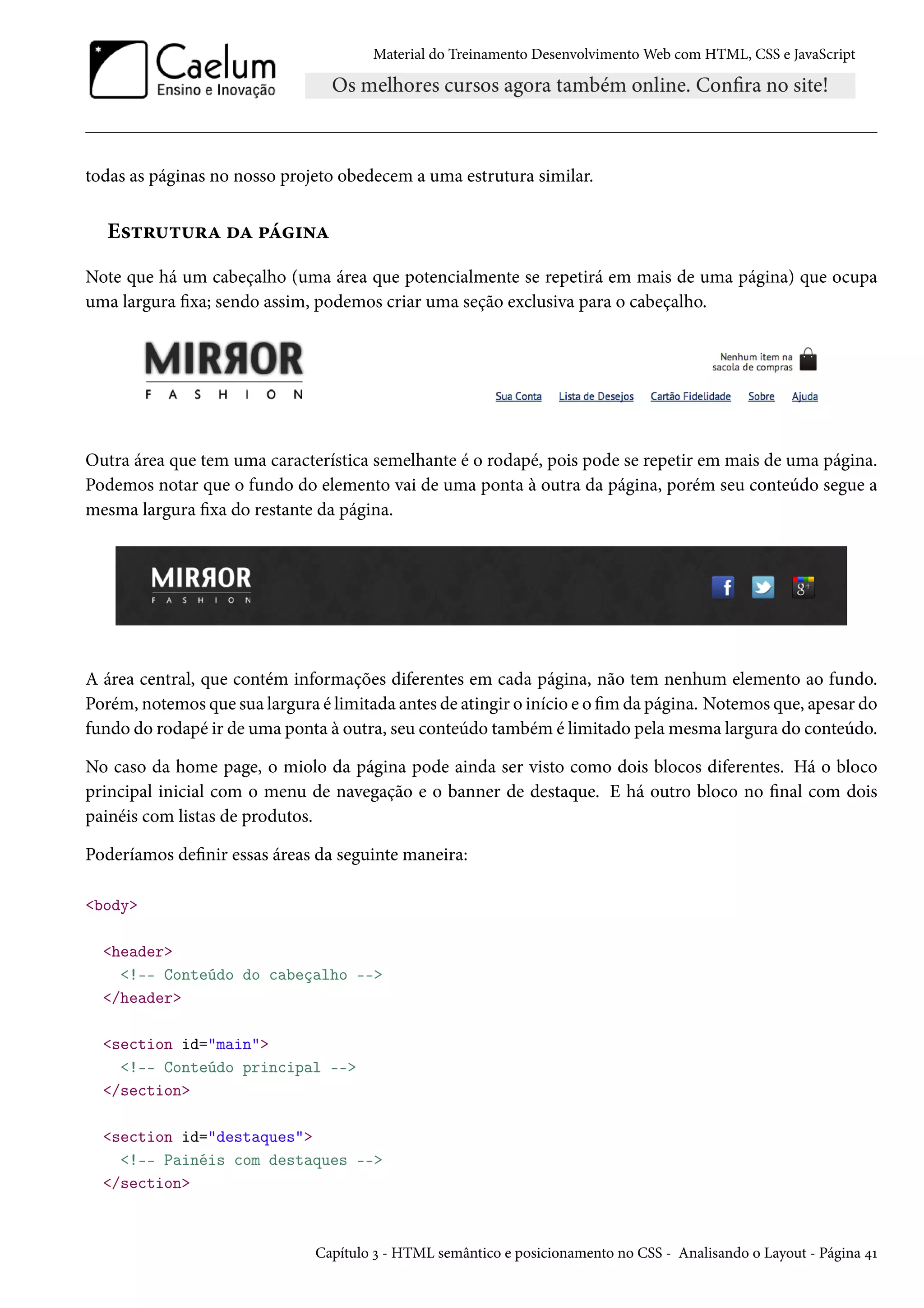 Material do Treinamento DesenvolvimentoWeb com HTML, CSS e JavaScript todas as páginas no nosso projeto obedecem a uma estrutura similar. E«±§¶±¶§Z oZ £a†•Z Note que há um cabeçalho (uma área que potencialmente se repetirá em mais de uma página) que ocupa uma largura xa; sendo assim, podemos criar uma seção exclusiva para o cabeçalho. Outra área que tem uma característica semelhante é o rodapé, pois pode se repetir em mais de uma página. Podemos notar que o fundo do elemento vai de uma ponta à outra da página, porém seu conteúdo segue a mesma largura xa do restante da página. A área central, que contém informações diferentes em cada página, não tem nenhum elemento ao fundo. Porém, notemos que sua largura é limitada antes de atingir o início e omda página. Notemos que, apesar do fundo do rodapé ir de uma ponta à outra, seu conteúdo também é limitado pelamesma largura do conteúdo. No caso da home page, o miolo da página pode ainda ser visto como dois blocos diferentes. Há o bloco principal inicial com o menu de navegação e o banner de destaque. E há outro bloco no nal com dois painéis com listas de produtos. Poderíamos denir essas áreas da seguinte maneira: body header !-- Conteúdo do cabeçalho -- /header section id=main !-- Conteúdo principal -- /section section id=destaques !-- Painéis com destaques -- /section Capítulo ì - HTML semântico e posicionamento no CSS - Analisando o Layout - Página ¦Õ 