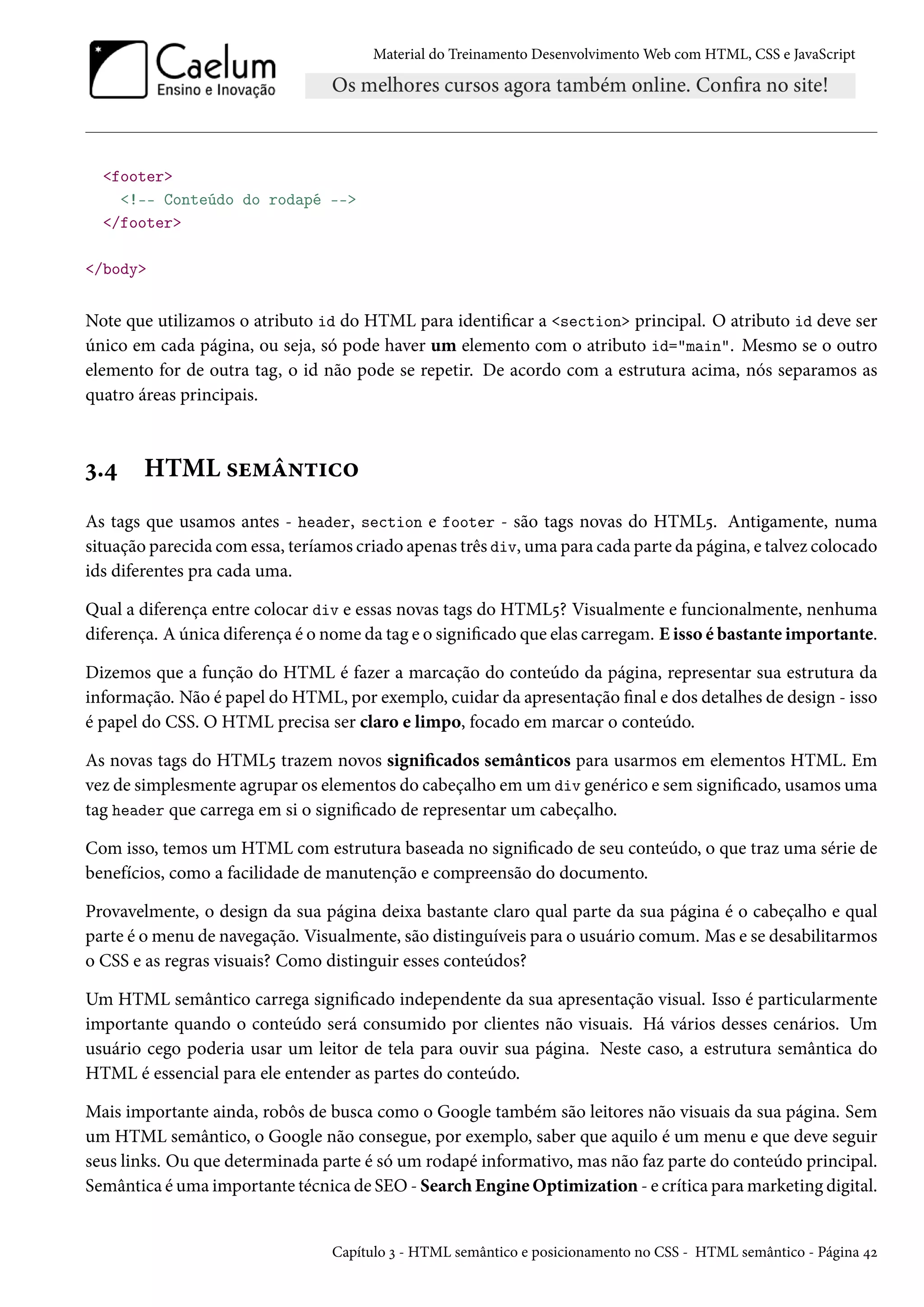 Material do Treinamento DesenvolvimentoWeb com HTML, CSS e JavaScript footer !-- Conteúdo do rodapé -- /footer /body Note que utilizamos o atributo id do HTML para identicar a section principal. O atributo id deve ser único em cada página, ou seja, só pode haver um elemento com o atributo id=main. Mesmo se o outro elemento for de outra tag, o id não pode se repetir. De acordo com a estrutura acima, nós separamos as quatro áreas principais. ì.¦ HTML «u“a•±†h™ As tags que usamos antes - header, section e footer - são tags novas do HTML¢. Antigamente, numa situação parecida comessa, teríamos criado apenas três div, uma para cada parte da página, e talvez colocado ids diferentes pra cada uma. Qual a diferença entre colocar div e essas novas tags do HTML¢? Visualmente e funcionalmente, nenhuma diferença. A única diferença é o nome da tag e o signicado que elas carregam. E isso é bastante importante. Dizemos que a função do HTML é fazer a marcação do conteúdo da página, representar sua estrutura da informação. Não é papel do HTML, por exemplo, cuidar da apresentação nal e dos detalhes de design - isso é papel do CSS. O HTML precisa ser claro e limpo, focado em marcar o conteúdo. As novas tags do HTML¢ trazem novos signicados semânticos para usarmos em elementos HTML. Em vez de simplesmente agrupar os elementos do cabeçalho em um div genérico e sem signicado, usamos uma tag header que carrega em si o signicado de representar um cabeçalho. Com isso, temos um HTML com estrutura baseada no signicado de seu conteúdo, o que traz uma série de benefícios, como a facilidade de manutenção e compreensão do documento. Provavelmente, o design da sua página deixa bastante claro qual parte da sua página é o cabeçalho e qual parte é omenu de navegação. Visualmente, são distinguíveis para o usuário comum. Mas e se desabilitarmos o CSS e as regras visuais? Como distinguir esses conteúdos? Um HTML semântico carrega signicado independente da sua apresentação visual. Isso é particularmente importante quando o conteúdo será consumido por clientes não visuais. Há vários desses cenários. Um usuário cego poderia usar um leitor de tela para ouvir sua página. Neste caso, a estrutura semântica do HTML é essencial para ele entender as partes do conteúdo. Mais importante ainda, robôs de busca como o Google também são leitores não visuais da sua página. Sem um HTML semântico, o Google não consegue, por exemplo, saber que aquilo é um menu e que deve seguir seus links. Ou que determinada parte é só um rodapé informativo, mas não faz parte do conteúdo principal. Semântica éuma importante técnica de SEO- Search EngineOptimization - e crítica paramarketing digital. Capítulo ì - HTML semântico e posicionamento no CSS - HTML semântico - Página ¦ó 