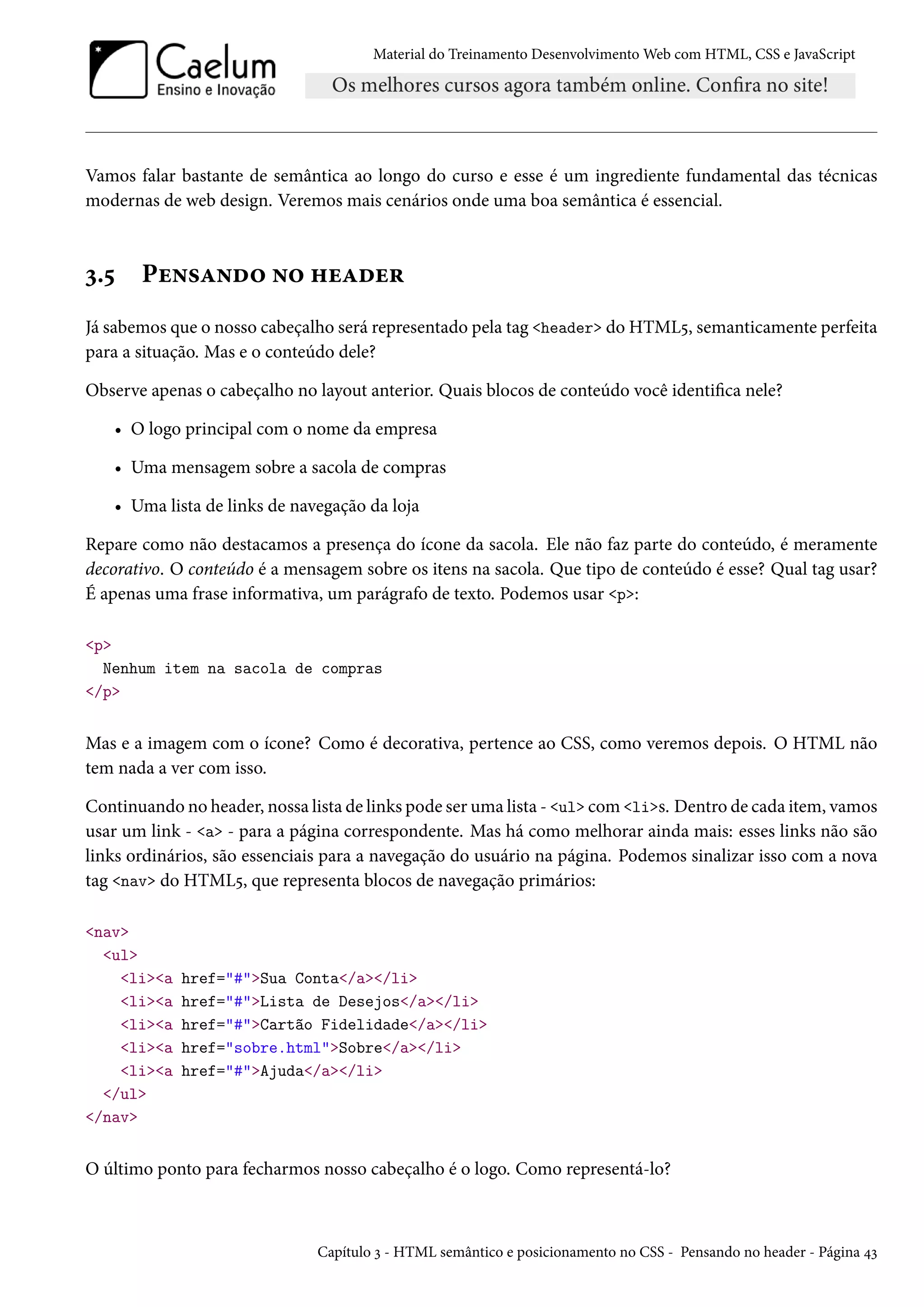 Material do Treinamento DesenvolvimentoWeb com HTML, CSS e JavaScript Vamos falar bastante de semântica ao longo do curso e esse é um ingrediente fundamental das técnicas modernas de web design. Veremos mais cenários onde uma boa semântica é essencial. ì.¢ Pu•«Z•o™ •™ „uZou§ Já sabemos que o nosso cabeçalho será representado pela tag header do HTML¢, semanticamente perfeita para a situação. Mas e o conteúdo dele? Observe apenas o cabeçalho no layout anterior. Quais blocos de conteúdo você identica nele? • O logo principal com o nome da empresa • Uma mensagem sobre a sacola de compras • Uma lista de links de navegação da loja Repare como não destacamos a presença do ícone da sacola. Ele não faz parte do conteúdo, é meramente decorativo. O conteúdo é a mensagem sobre os itens na sacola. Que tipo de conteúdo é esse? Qual tag usar? É apenas uma frase informativa, um parágrafo de texto. Podemos usar p: p Nenhum item na sacola de compras /p Mas e a imagem com o ícone? Como é decorativa, pertence ao CSS, como veremos depois. O HTML não tem nada a ver com isso. Continuando no header, nossa lista de links pode ser uma lista - ul comlis. Dentro de cada item, vamos usar um link - a - para a página correspondente. Mas há como melhorar ainda mais: esses links não são links ordinários, são essenciais para a navegação do usuário na página. Podemos sinalizar isso com a nova tag nav do HTML¢, que representa blocos de navegação primários: nav ul lia href=#Sua Conta/a/li lia href=#Lista de Desejos/a/li lia href=#Cartão Fidelidade/a/li lia href=sobre.htmlSobre/a/li lia href=#Ajuda/a/li /ul /nav O último ponto para fecharmos nosso cabeçalho é o logo. Como representá-lo? Capítulo ì - HTML semântico e posicionamento no CSS - Pensando no header - Página ¦ì 