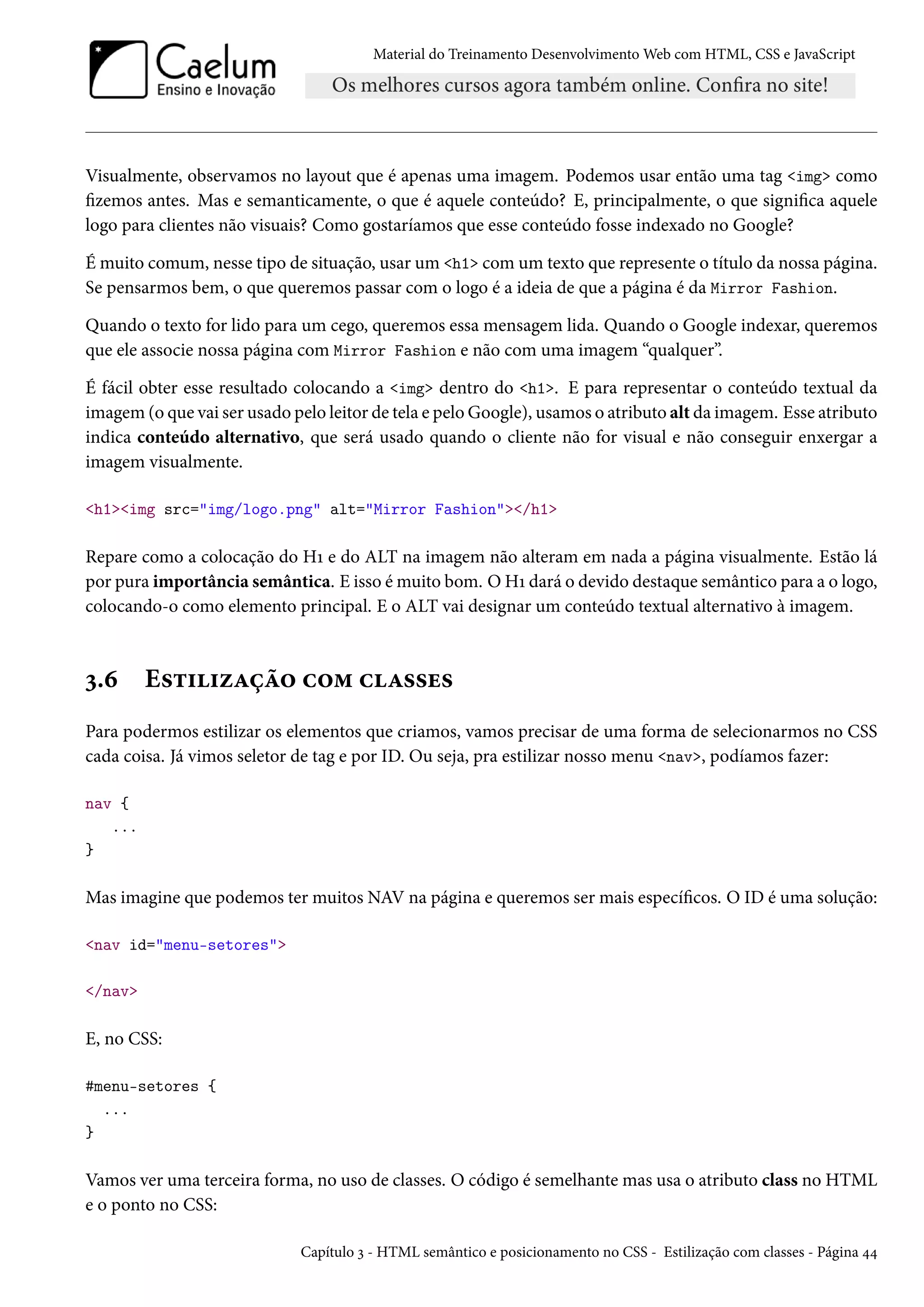 Material do Treinamento DesenvolvimentoWeb com HTML, CSS e JavaScript Visualmente, observamos no layout que é apenas uma imagem. Podemos usar então uma tag img como zemos antes. Mas e semanticamente, o que é aquele conteúdo? E, principalmente, o que signica aquele logo para clientes não visuais? Como gostaríamos que esse conteúdo fosse indexado no Google? Émuito comum, nesse tipo de situação, usar um h1 comum texto que represente o título da nossa página. Se pensarmos bem, o que queremos passar com o logo é a ideia de que a página é da Mirror Fashion. Quando o texto for lido para um cego, queremos essa mensagem lida. Quando o Google indexar, queremos que ele associe nossa página com Mirror Fashion e não com uma imagem “qualquer”. É fácil obter esse resultado colocando a img dentro do h1. E para representar o conteúdo textual da imagem (o que vai ser usado pelo leitor de tela e peloGoogle), usamos o atributo alt da imagem. Esse atributo indica conteúdo alternativo, que será usado quando o cliente não for visual e não conseguir enxergar a imagem visualmente. h1img src=img/logo.png alt=Mirror Fashion/h1 Repare como a colocação do HÕ e do ALT na imagem não alteram em nada a página visualmente. Estão lá por pura importância semântica. E isso émuito bom. O HÕ dará o devido destaque semântico para a o logo, colocando-o como elemento principal. E o ALT vai designar um conteúdo textual alternativo à imagem. ì.ä E«±††ñZca™ h™“ hZ««u« Para podermos estilizar os elementos que criamos, vamos precisar de uma forma de selecionarmos no CSS cada coisa. Já vimos seletor de tag e por ID. Ou seja, pra estilizar nosso menu nav, podíamos fazer: nav { ... } Mas imagine que podemos ter muitos NAV na página e queremos ser mais especícos. O ID é uma solução: nav id=menu-setores /nav E, no CSS: #menu-setores { ... } Vamos ver uma terceira forma, no uso de classes. O código é semelhante mas usa o atributo class no HTML e o ponto no CSS: Capítulo ì - HTML semântico e posicionamento no CSS - Estilização com classes - Página ¦¦ 