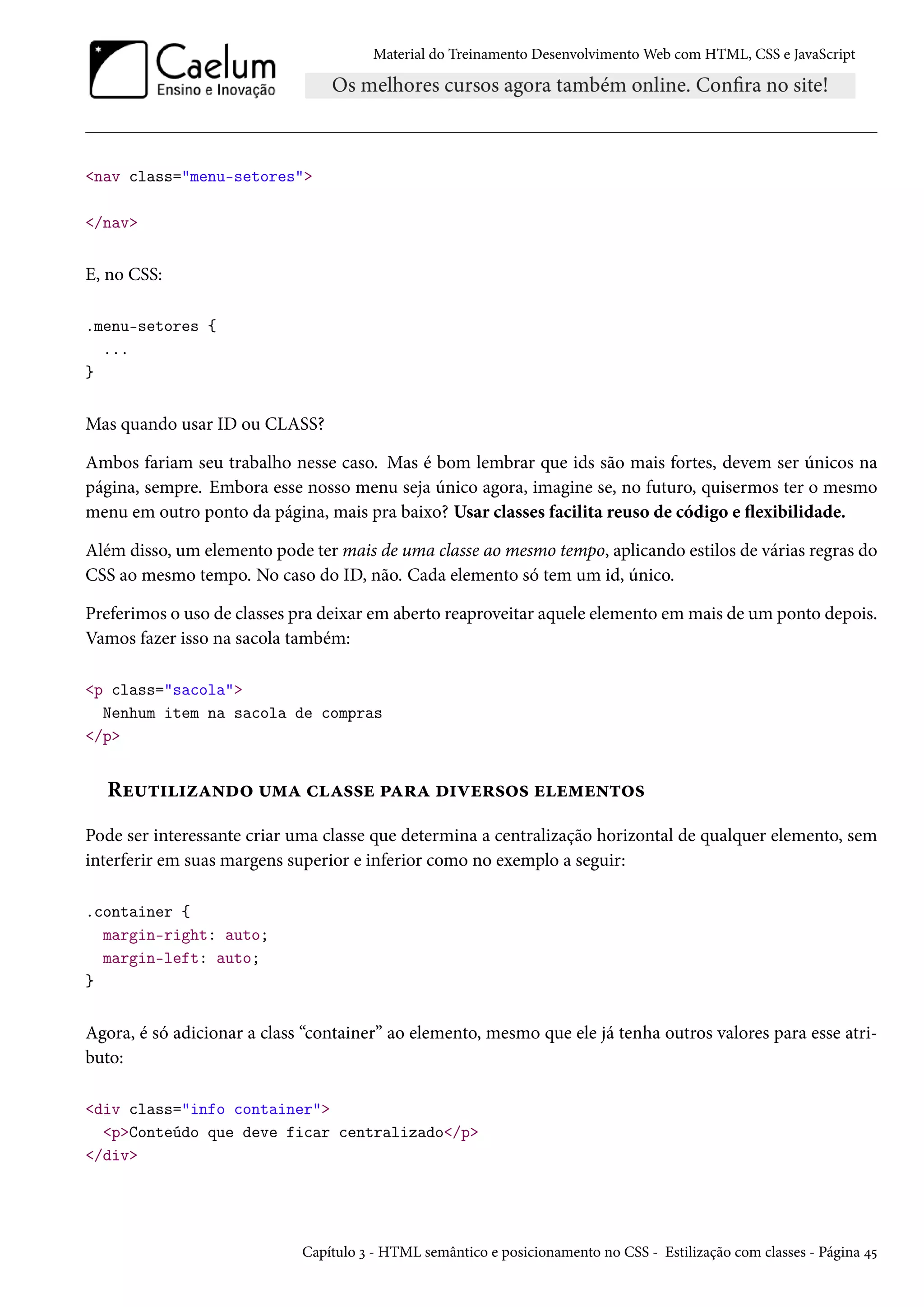 Material do Treinamento DesenvolvimentoWeb com HTML, CSS e JavaScript nav class=menu-setores /nav E, no CSS: .menu-setores { ... } Mas quando usar ID ou CLASS? Ambos fariam seu trabalho nesse caso. Mas é bom lembrar que ids são mais fortes, devem ser únicos na página, sempre. Embora esse nosso menu seja único agora, imagine se, no futuro, quisermos ter o mesmo menu em outro ponto da página, mais pra baixo? Usar classes facilita reuso de código e žexibilidade. Além disso, um elemento pode ter mais de uma classe ao mesmo tempo, aplicando estilos de várias regras do CSS ao mesmo tempo. No caso do ID, não. Cada elemento só tem um id, único. Preferimos o uso de classes pra deixar em aberto reaproveitar aquele elemento emmais de um ponto depois. Vamos fazer isso na sacola também: p class=sacola Nenhum item na sacola de compras /p Ru¶±††ñZ•o™ ¶“Z hZ««u £Z§Z o†êu§«™« uu“u•±™« Pode ser interessante criar uma classe que determina a centralização horizontal de qualquer elemento, sem interferir em suas margens superior e inferior como no exemplo a seguir: .container { margin-right: auto; margin-left: auto; } Agora, é só adicionar a class “container” ao elemento, mesmo que ele já tenha outros valores para esse atri-buto: div class=info container pConteúdo que deve ficar centralizado/p /div Capítulo ì - HTML semântico e posicionamento no CSS - Estilização com classes - Página ¦¢ 
