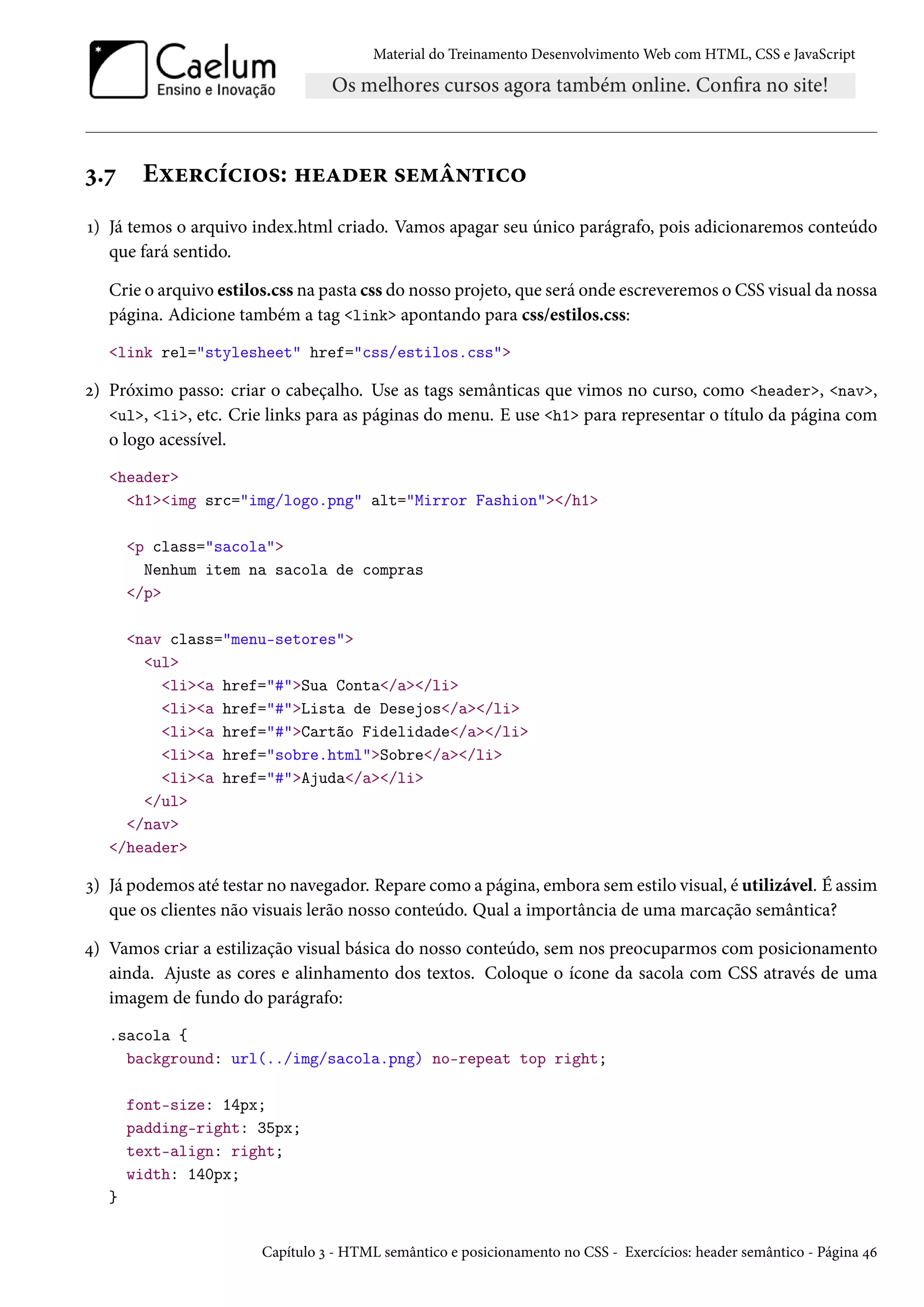 Material do Treinamento DesenvolvimentoWeb com HTML, CSS e JavaScript ì.ß Eìu§hih†™«: „uZou§ «u“a•±†h™ Õ) Já temos o arquivo index.html criado. Vamos apagar seu único parágrafo, pois adicionaremos conteúdo que fará sentido. Crie o arquivo estilos.css na pasta css do nosso projeto, que será onde escreveremos o CSS visual da nossa página. Adicione também a tag link apontando para css/estilos.css: link rel=stylesheet href=css/estilos.css ó) Próximo passo: criar o cabeçalho. Use as tags semânticas que vimos no curso, como header, nav, ul, li, etc. Crie links para as páginas do menu. E use h1 para representar o título da página com o logo acessível. header h1img src=img/logo.png alt=Mirror Fashion/h1 p class=sacola Nenhum item na sacola de compras /p nav class=menu-setores ul lia href=#Sua Conta/a/li lia href=#Lista de Desejos/a/li lia href=#Cartão Fidelidade/a/li lia href=sobre.htmlSobre/a/li lia href=#Ajuda/a/li /ul /nav /header ì) Já podemos até testar no navegador. Repare como a página, embora sem estilo visual, é utilizável. É assim que os clientes não visuais lerão nosso conteúdo. Qual a importância de uma marcação semântica? ¦) Vamos criar a estilização visual básica do nosso conteúdo, sem nos preocuparmos com posicionamento ainda. Ajuste as cores e alinhamento dos textos. Coloque o ícone da sacola com CSS através de uma imagem de fundo do parágrafo: .sacola { background: url(../img/sacola.png) no-repeat top right; font-size: 14px; padding-right: 35px; text-align: right; width: 140px; } Capítulo ì - HTML semântico e posicionamento no CSS - Exercícios: header semântico - Página ¦ä 