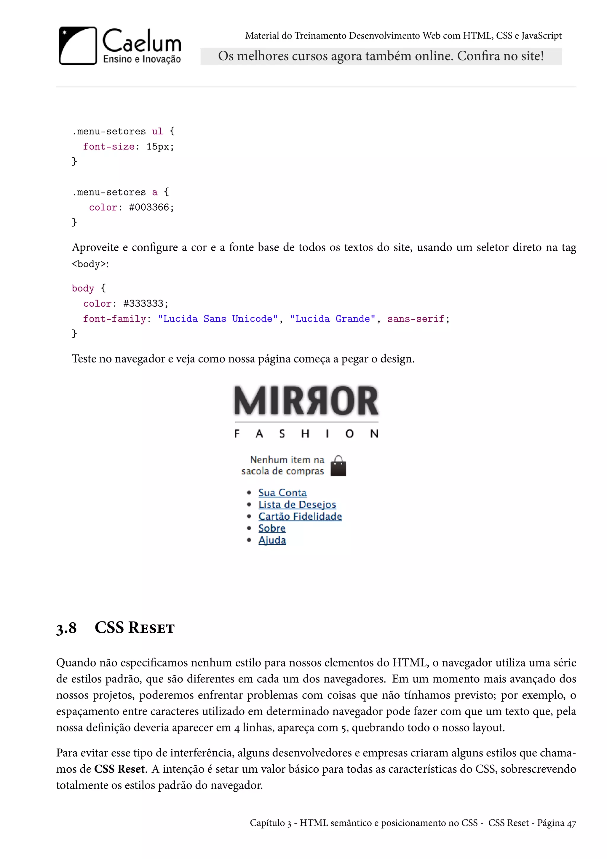 Material do Treinamento DesenvolvimentoWeb com HTML, CSS e JavaScript .menu-setores ul { font-size: 15px; } .menu-setores a { color: #003366; } Aproveite e congure a cor e a fonte base de todos os textos do site, usando um seletor direto na tag body: body { color: #333333; font-family: Lucida Sans Unicode, Lucida Grande, sans-serif; } Teste no navegador e veja como nossa página começa a pegar o design. ì.˜ CSS Ru«u± Quando não especicamos nenhum estilo para nossos elementos do HTML, o navegador utiliza uma série de estilos padrão, que são diferentes em cada um dos navegadores. Em um momento mais avançado dos nossos projetos, poderemos enfrentar problemas com coisas que não tínhamos previsto; por exemplo, o espaçamento entre caracteres utilizado em determinado navegador pode fazer com que um texto que, pela nossa denição deveria aparecer em ¦ linhas, apareça com ¢, quebrando todo o nosso layout. Para evitar esse tipo de interferência, alguns desenvolvedores e empresas criaram alguns estilos que chama-mos de CSS Reset. A intenção é setar um valor básico para todas as características do CSS, sobrescrevendo totalmente os estilos padrão do navegador. Capítulo ì - HTML semântico e posicionamento no CSS - CSS Reset - Página ¦ß 
