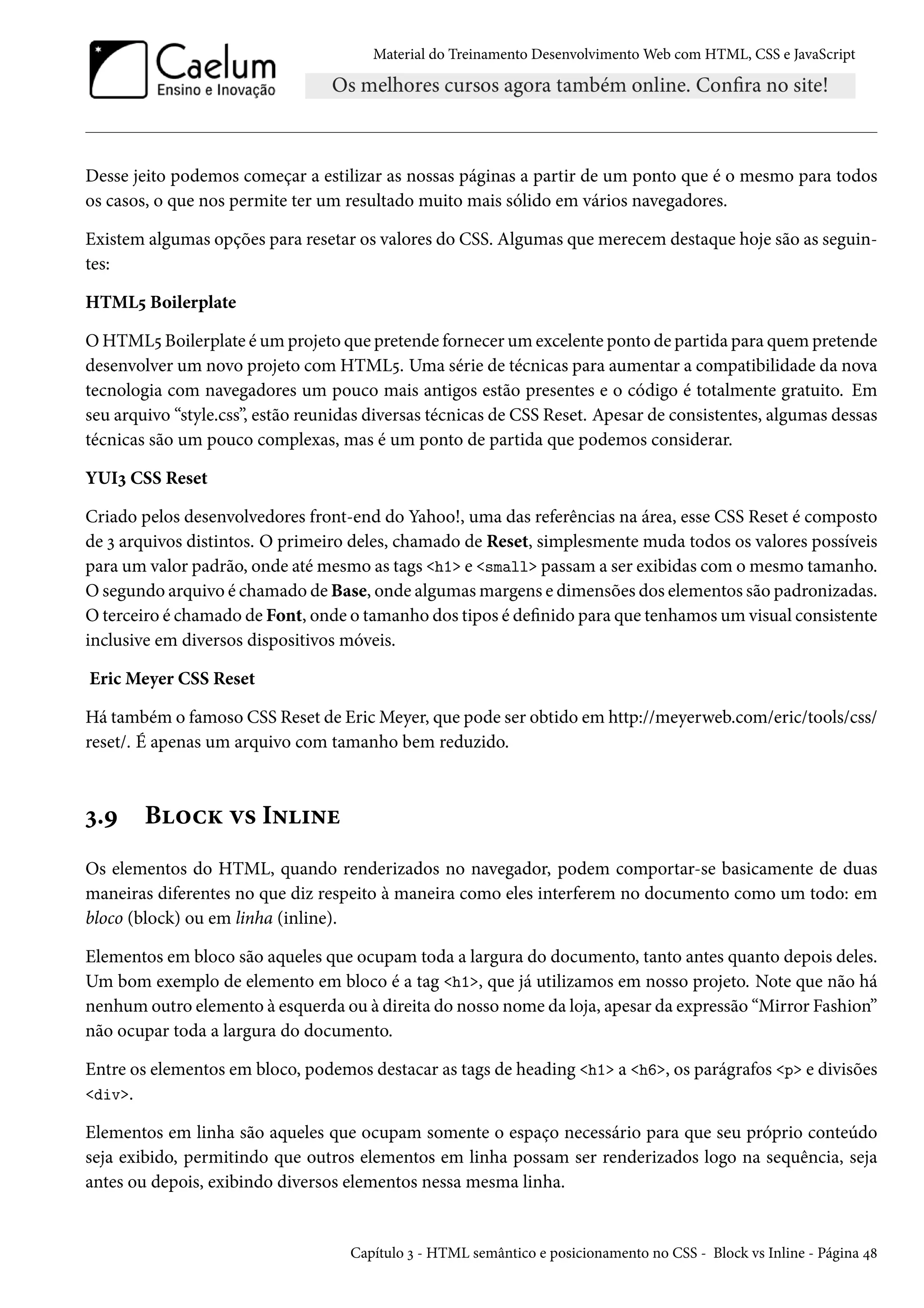 Material do Treinamento DesenvolvimentoWeb com HTML, CSS e JavaScript Desse jeito podemos começar a estilizar as nossas páginas a partir de um ponto que é o mesmo para todos os casos, o que nos permite ter um resultado muito mais sólido em vários navegadores. Existem algumas opções para resetar os valores do CSS. Algumas que merecem destaque hoje são as seguin-tes: HTML¢ Boilerplate OHTML¢ Boilerplate éumprojeto que pretende fornecerumexcelente ponto de partida para quem pretende desenvolver um novo projeto com HTML¢. Uma série de técnicas para aumentar a compatibilidade da nova tecnologia com navegadores um pouco mais antigos estão presentes e o código é totalmente gratuito. Em seu arquivo “style.css”, estão reunidas diversas técnicas de CSS Reset. Apesar de consistentes, algumas dessas técnicas são um pouco complexas, mas é um ponto de partida que podemos considerar. YUIì CSS Reset Criado pelos desenvolvedores front-end do Yahoo!, uma das referências na área, esse CSS Reset é composto de ì arquivos distintos. O primeiro deles, chamado de Reset, simplesmente muda todos os valores possíveis para um valor padrão, onde atémesmo as tags h1 e small passama ser exibidas comomesmo tamanho. Osegundo arquivo é chamado de Base, onde algumasmargens e dimensões dos elementos são padronizadas. Oterceiro é chamado de Font, onde o tamanho dos tipos é denido para que tenhamos um visual consistente inclusive em diversos dispositivos móveis. EricMeyer CSS Reset Há também o famoso CSS Reset de EricMeyer, que pode ser obtido em http://meyerweb.com/eric/tools/css/ reset/. É apenas um arquivo com tamanho bem reduzido. ì.É B™hŽ ê« I•†•u Os elementos do HTML, quando renderizados no navegador, podem comportar-se basicamente de duas maneiras diferentes no que diz respeito à maneira como eles interferem no documento como um todo: em bloco (block) ou em linha (inline). Elementos em bloco são aqueles que ocupam toda a largura do documento, tanto antes quanto depois deles. Um bom exemplo de elemento em bloco é a tag h1, que já utilizamos em nosso projeto. Note que não há nenhum outro elemento à esquerda ou à direita do nosso nome da loja, apesar da expressão “Mirror Fashion” não ocupar toda a largura do documento. Entre os elementos em bloco, podemos destacar as tags de heading h1 a h6, os parágrafos p e divisões div. Elementos em linha são aqueles que ocupam somente o espaço necessário para que seu próprio conteúdo seja exibido, permitindo que outros elementos em linha possam ser renderizados logo na sequência, seja antes ou depois, exibindo diversos elementos nessa mesma linha. Capítulo ì - HTML semântico e posicionamento no CSS - Block vs Inline - Página ¦˜ 