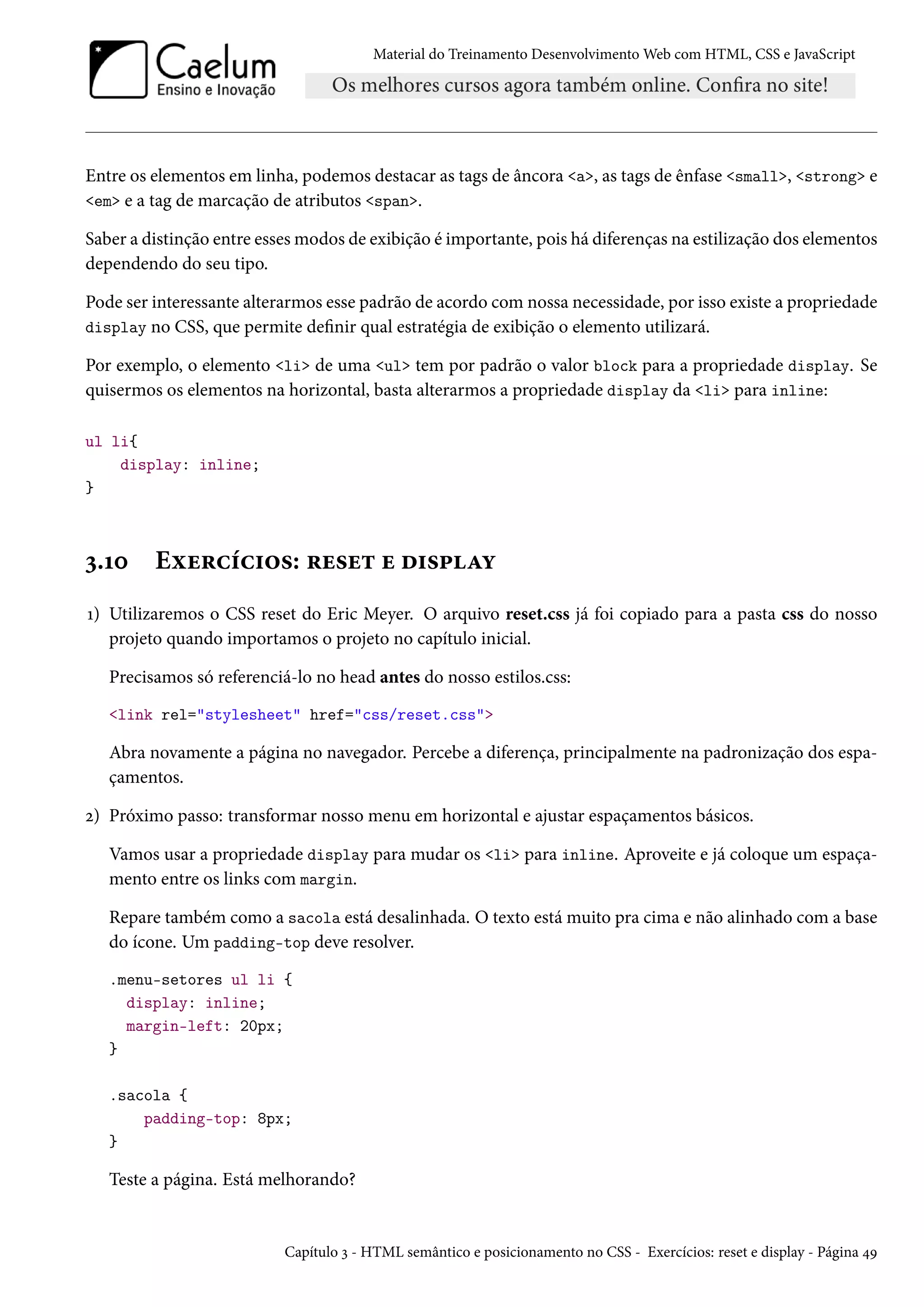 Material do Treinamento DesenvolvimentoWeb com HTML, CSS e JavaScript Entre os elementos em linha, podemos destacar as tags de âncora a, as tags de ênfase small, strong e em e a tag de marcação de atributos span. Saber a distinção entre essesmodos de exibição é importante, pois há diferenças na estilização dos elementos dependendo do seu tipo. Pode ser interessante alterarmos esse padrão de acordo comnossa necessidade, por isso existe a propriedade display no CSS, que permite denir qual estratégia de exibição o elemento utilizará. Por exemplo, o elemento li de uma ul tem por padrão o valor block para a propriedade display. Se quisermos os elementos na horizontal, basta alterarmos a propriedade display da li para inline: ul li{ display: inline; } ì.Õþ Eìu§hih†™«: §u«u± u o†«£Zí Õ) Utilizaremos o CSS reset do Eric Meyer. O arquivo reset.css já foi copiado para a pasta css do nosso projeto quando importamos o projeto no capítulo inicial. Precisamos só referenciá-lo no head antes do nosso estilos.css: link rel=stylesheet href=css/reset.css Abra novamente a página no navegador. Percebe a diferença, principalmente na padronização dos espa-çamentos. ó) Próximo passo: transformar nosso menu em horizontal e ajustar espaçamentos básicos. Vamos usar a propriedade display para mudar os li para inline. Aproveite e já coloque um espaça-mento entre os links com margin. Repare também como a sacola está desalinhada. O texto está muito pra cima e não alinhado com a base do ícone. Um padding-top deve resolver. .menu-setores ul li { display: inline; margin-left: 20px; } .sacola { padding-top: 8px; } Teste a página. Está melhorando? Capítulo ì - HTML semântico e posicionamento no CSS - Exercícios: reset e display - Página ¦É 