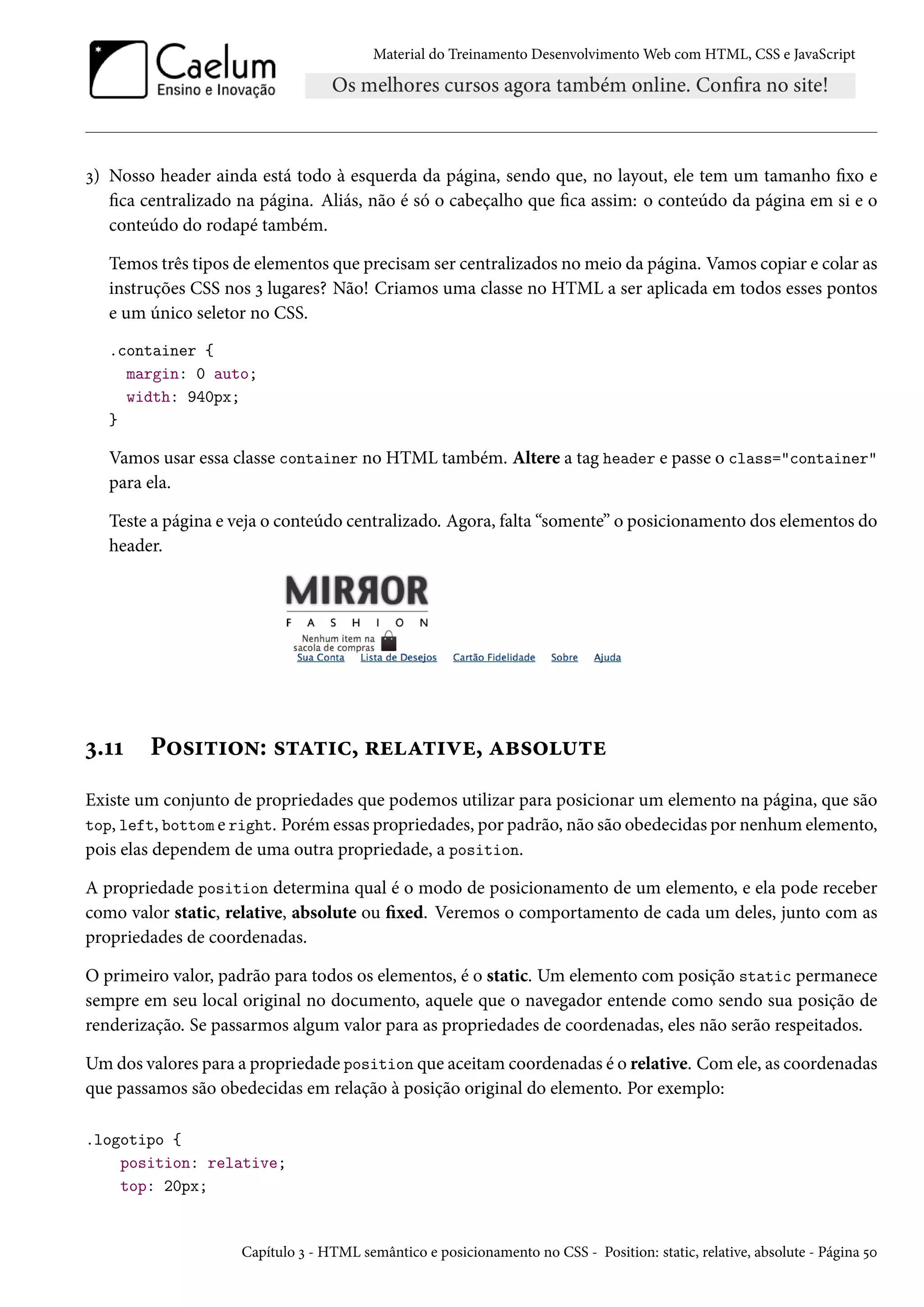 Material do Treinamento DesenvolvimentoWeb com HTML, CSS e JavaScript ì) Nosso header ainda está todo à esquerda da página, sendo que, no layout, ele tem um tamanho xo e ca centralizado na página. Aliás, não é só o cabeçalho que ca assim: o conteúdo da página em si e o conteúdo do rodapé também. Temos três tipos de elementos que precisamser centralizados nomeio da página. Vamos copiar e colar as instruções CSS nos ì lugares? Não! Criamos uma classe no HTML a ser aplicada em todos esses pontos e um único seletor no CSS. .container { margin: 0 auto; width: 940px; } Vamos usar essa classe container no HTML também. Altere a tag header e passe o class=container para ela. Teste a página e veja o conteúdo centralizado. Agora, falta “somente” o posicionamento dos elementos do header. ì.ÕÕ P™«†±†™•: «±Z±†h, §uZ±†êu, Zf«™¶±u Existe um conjunto de propriedades que podemos utilizar para posicionar um elemento na página, que são top, left, bottom e right. Porém essas propriedades, por padrão, não são obedecidas por nenhum elemento, pois elas dependem de uma outra propriedade, a position. A propriedade position determina qual é o modo de posicionamento de um elemento, e ela pode receber como valor static, relative, absolute ou xed. Veremos o comportamento de cada um deles, junto com as propriedades de coordenadas. O primeiro valor, padrão para todos os elementos, é o static. Um elemento com posição static permanece sempre em seu local original no documento, aquele que o navegador entende como sendo sua posição de renderização. Se passarmos algum valor para as propriedades de coordenadas, eles não serão respeitados. Umdos valores para a propriedade position que aceitamcoordenadas é o relative. Comele, as coordenadas que passamos são obedecidas em relação à posição original do elemento. Por exemplo: .logotipo { position: relative; top: 20px; Capítulo ì - HTML semântico e posicionamento no CSS - Position: static, relative, absolute - Página ¢þ 