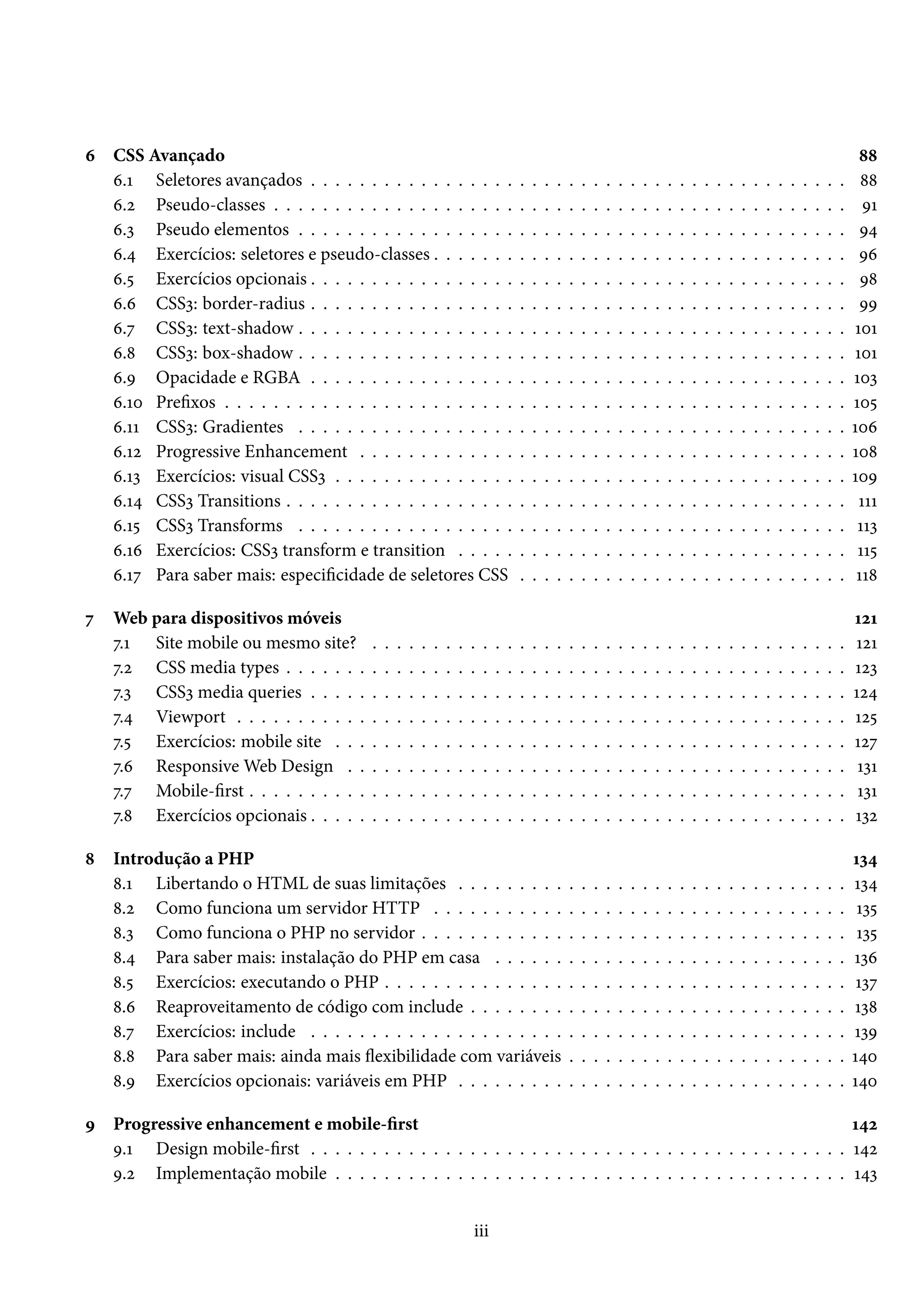 ä CSS Avançado ˜˜ ä.Õ Seletores avançados . . . . . . . . . . . . . . . . . . . . . . . . . . . . . . . . . . . . . . . . . . . . ˜˜ ä.ó Pseudo-classes . . . . . . . . . . . . . . . . . . . . . . . . . . . . . . . . . . . . . . . . . . . . . . . ÉÕ ä.ì Pseudo elementos . . . . . . . . . . . . . . . . . . . . . . . . . . . . . . . . . . . . . . . . . . . . . É¦ ä.¦ Exercícios: seletores e pseudo-classes . . . . . . . . . . . . . . . . . . . . . . . . . . . . . . . . . . Éä ä.¢ Exercícios opcionais . . . . . . . . . . . . . . . . . . . . . . . . . . . . . . . . . . . . . . . . . . . . É˜ ä.ä CSSì: border-radius . . . . . . . . . . . . . . . . . . . . . . . . . . . . . . . . . . . . . . . . . . . . ÉÉ ä.ß CSSì: text-shadow . . . . . . . . . . . . . . . . . . . . . . . . . . . . . . . . . . . . . . . . . . . . . ÕþÕ ä.˜ CSSì: box-shadow . . . . . . . . . . . . . . . . . . . . . . . . . . . . . . . . . . . . . . . . . . . . . ÕþÕ ä.É Opacidade e RGBA . . . . . . . . . . . . . . . . . . . . . . . . . . . . . . . . . . . . . . . . . . . . Õþì ä.Õþ Prexos . . . . . . . . . . . . . . . . . . . . . . . . . . . . . . . . . . . . . . . . . . . . . . . . . . . Õþ¢ ä.ÕÕ CSSì: Gradientes . . . . . . . . . . . . . . . . . . . . . . . . . . . . . . . . . . . . . . . . . . . . . Õþä ä.Õó Progressive Enhancement . . . . . . . . . . . . . . . . . . . . . . . . . . . . . . . . . . . . . . . . Õþ˜ ä.Õì Exercícios: visual CSSì . . . . . . . . . . . . . . . . . . . . . . . . . . . . . . . . . . . . . . . . . . ÕþÉ ä.Õ¦ CSSì Transitions . . . . . . . . . . . . . . . . . . . . . . . . . . . . . . . . . . . . . . . . . . . . . . ÕÕÕ ä.Õ¢ CSSì Transforms . . . . . . . . . . . . . . . . . . . . . . . . . . . . . . . . . . . . . . . . . . . . . ÕÕì ä.Õä Exercícios: CSSì transform e transition . . . . . . . . . . . . . . . . . . . . . . . . . . . . . . . . ÕÕ¢ ä.Õß Para saber mais: especicidade de seletores CSS . . . . . . . . . . . . . . . . . . . . . . . . . . . ÕÕ˜ ß Web para dispositivos móveis ÕóÕ ß.Õ Site mobile ou mesmo site? . . . . . . . . . . . . . . . . . . . . . . . . . . . . . . . . . . . . . . . ÕóÕ ß.ó CSS media types . . . . . . . . . . . . . . . . . . . . . . . . . . . . . . . . . . . . . . . . . . . . . . Õóì ß.ì CSSì media queries . . . . . . . . . . . . . . . . . . . . . . . . . . . . . . . . . . . . . . . . . . . . Õó¦ ß.¦ Viewport . . . . . . . . . . . . . . . . . . . . . . . . . . . . . . . . . . . . . . . . . . . . . . . . . . Õó¢ ß.¢ Exercícios: mobile site . . . . . . . . . . . . . . . . . . . . . . . . . . . . . . . . . . . . . . . . . . Õóß ß.ä ResponsiveWeb Design . . . . . . . . . . . . . . . . . . . . . . . . . . . . . . . . . . . . . . . . . ÕìÕ ß.ß Mobile-rst . . . . . . . . . . . . . . . . . . . . . . . . . . . . . . . . . . . . . . . . . . . . . . . . . ÕìÕ ß.˜ Exercícios opcionais . . . . . . . . . . . . . . . . . . . . . . . . . . . . . . . . . . . . . . . . . . . . Õìó ˜ Introdução a PHP Õì¦ ˜.Õ Libertando o HTML de suas limitações . . . . . . . . . . . . . . . . . . . . . . . . . . . . . . . . Õì¦ ˜.ó Como funciona um servidor HTTP . . . . . . . . . . . . . . . . . . . . . . . . . . . . . . . . . . Õì¢ ˜.ì Como funciona o PHP no servidor . . . . . . . . . . . . . . . . . . . . . . . . . . . . . . . . . . . Õì¢ ˜.¦ Para saber mais: instalação do PHP em casa . . . . . . . . . . . . . . . . . . . . . . . . . . . . . Õìä ˜.¢ Exercícios: executando o PHP . . . . . . . . . . . . . . . . . . . . . . . . . . . . . . . . . . . . . . Õìß ˜.ä Reaproveitamento de código com include . . . . . . . . . . . . . . . . . . . . . . . . . . . . . . . Õì˜ ˜.ß Exercícios: include . . . . . . . . . . . . . . . . . . . . . . . . . . . . . . . . . . . . . . . . . . . . ÕìÉ ˜.˜ Para saber mais: ainda mais žexibilidade com variáveis . . . . . . . . . . . . . . . . . . . . . . . Õ¦þ ˜.É Exercícios opcionais: variáveis em PHP . . . . . . . . . . . . . . . . . . . . . . . . . . . . . . . . Õ¦þ É Progressive enhancement e mobile-rst Õ¦ó É.Õ Design mobile-rst . . . . . . . . . . . . . . . . . . . . . . . . . . . . . . . . . . . . . . . . . . . . Õ¦ó É.ó Implementação mobile . . . . . . . . . . . . . . . . . . . . . . . . . . . . . . . . . . . . . . . . . . Õ¦ì iii 