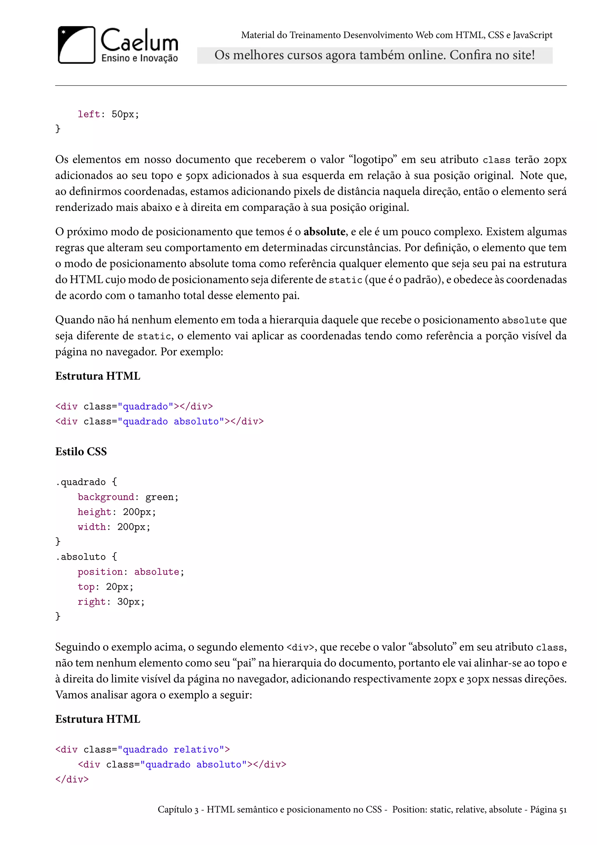 Material do Treinamento DesenvolvimentoWeb com HTML, CSS e JavaScript left: 50px; } Os elementos em nosso documento que receberem o valor “logotipo” em seu atributo class terão óþpx adicionados ao seu topo e ¢þpx adicionados à sua esquerda em relação à sua posição original. Note que, ao denirmos coordenadas, estamos adicionando pixels de distância naquela direção, então o elemento será renderizado mais abaixo e à direita em comparação à sua posição original. O próximo modo de posicionamento que temos é o absolute, e ele é um pouco complexo. Existem algumas regras que alteram seu comportamento em determinadas circunstâncias. Por denição, o elemento que tem o modo de posicionamento absolute toma como referência qualquer elemento que seja seu pai na estrutura doHTMLcujomodo de posicionamento seja diferente de static (que é o padrão), e obedece às coordenadas de acordo com o tamanho total desse elemento pai. Quando não há nenhum elemento em toda a hierarquia daquele que recebe o posicionamento absolute que seja diferente de static, o elemento vai aplicar as coordenadas tendo como referência a porção visível da página no navegador. Por exemplo: Estrutura HTML div class=quadrado/div div class=quadrado absoluto/div Estilo CSS .quadrado { background: green; height: 200px; width: 200px; } .absoluto { position: absolute; top: 20px; right: 30px; } Seguindo o exemplo acima, o segundo elemento div, que recebe o valor “absoluto” em seu atributo class, não tem nenhum elemento como seu “pai” na hierarquia do documento, portanto ele vai alinhar-se ao topo e à direita do limite visível da página no navegador, adicionando respectivamente óþpx e ìþpx nessas direções. Vamos analisar agora o exemplo a seguir: Estrutura HTML div class=quadrado relativo div class=quadrado absoluto/div /div Capítulo ì - HTML semântico e posicionamento no CSS - Position: static, relative, absolute - Página ¢Õ 