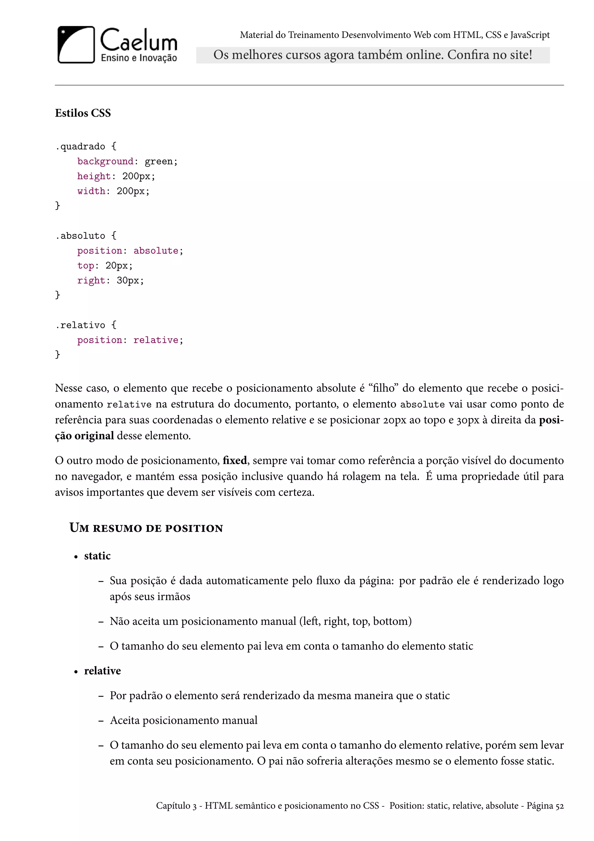 Material do Treinamento DesenvolvimentoWeb com HTML, CSS e JavaScript Estilos CSS .quadrado { background: green; height: 200px; width: 200px; } .absoluto { position: absolute; top: 20px; right: 30px; } .relativo { position: relative; } Nesse caso, o elemento que recebe o posicionamento absolute é “lho” do elemento que recebe o posici-onamento relative na estrutura do documento, portanto, o elemento absolute vai usar como ponto de referência para suas coordenadas o elemento relative e se posicionar óþpx ao topo e ìþpx à direita da posi-ção original desse elemento. O outro modo de posicionamento, xed, sempre vai tomar como referência a porção visível do documento no navegador, e mantém essa posição inclusive quando há rolagem na tela. É uma propriedade útil para avisos importantes que devem ser visíveis com certeza. U“ §u«¶“™ ou £™«†±†™• • static – Sua posição é dada automaticamente pelo žuxo da página: por padrão ele é renderizado logo após seus irmãos – Não aceita um posicionamento manual (leŸ, right, top, bottom) – O tamanho do seu elemento pai leva em conta o tamanho do elemento static • relative – Por padrão o elemento será renderizado da mesma maneira que o static – Aceita posicionamento manual – O tamanho do seu elemento pai leva em conta o tamanho do elemento relative, porém sem levar em conta seu posicionamento. O pai não sofreria alterações mesmo se o elemento fosse static. Capítulo ì - HTML semântico e posicionamento no CSS - Position: static, relative, absolute - Página ¢ó 
