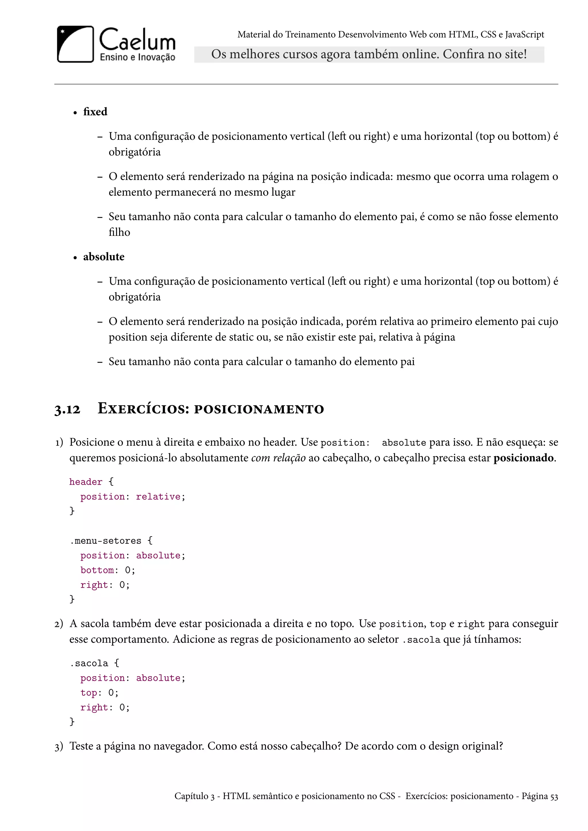 Material do Treinamento DesenvolvimentoWeb com HTML, CSS e JavaScript • xed – Uma conguração de posicionamento vertical (leŸ ou right) e uma horizontal (top ou bottom) é obrigatória – O elemento será renderizado na página na posição indicada: mesmo que ocorra uma rolagem o elemento permanecerá no mesmo lugar – Seu tamanho não conta para calcular o tamanho do elemento pai, é como se não fosse elemento lho • absolute – Uma conguração de posicionamento vertical (leŸ ou right) e uma horizontal (top ou bottom) é obrigatória – O elemento será renderizado na posição indicada, porém relativa ao primeiro elemento pai cujo position seja diferente de static ou, se não existir este pai, relativa à página – Seu tamanho não conta para calcular o tamanho do elemento pai ì.Õó Eìu§hih†™«: £™«†h†™•Z“u•±™ Õ) Posicione o menu à direita e embaixo no header. Use position: absolute para isso. E não esqueça: se queremos posicioná-lo absolutamente com relação ao cabeçalho, o cabeçalho precisa estar posicionado. header { position: relative; } .menu-setores { position: absolute; bottom: 0; right: 0; } ó) A sacola também deve estar posicionada a direita e no topo. Use position, top e right para conseguir esse comportamento. Adicione as regras de posicionamento ao seletor .sacola que já tínhamos: .sacola { position: absolute; top: 0; right: 0; } ì) Teste a página no navegador. Como está nosso cabeçalho? De acordo com o design original? Capítulo ì - HTML semântico e posicionamento no CSS - Exercícios: posicionamento - Página ¢ì 