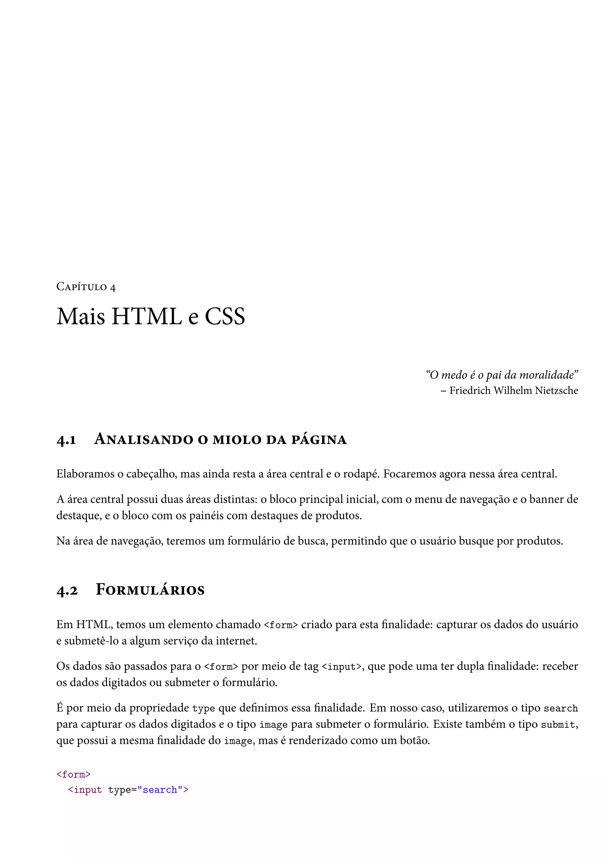 CZ£i±¶™ ¦ Mais HTML e CSS “O medo é o pai da moralidade” – FriedrichWilhelm Nietzsche ¦.Õ A•Z†«Z•o™ ™ “†™™ oZ £a†•Z Elaboramos o cabeçalho, mas ainda resta a área central e o rodapé. Focaremos agora nessa área central. A área central possui duas áreas distintas: o bloco principal inicial, com o menu de navegação e o banner de destaque, e o bloco com os painéis com destaques de produtos. Na área de navegação, teremos um formulário de busca, permitindo que o usuário busque por produtos. ¦.ó F™§“¶a§†™« Em HTML, temos um elemento chamado form criado para esta nalidade: capturar os dados do usuário e submetê-lo a algum serviço da internet. Os dados são passados para o form por meio de tag input, que pode uma ter dupla nalidade: receber os dados digitados ou submeter o formulário. É por meio da propriedade type que denimos essa nalidade. Em nosso caso, utilizaremos o tipo search para capturar os dados digitados e o tipo image para submeter o formulário. Existe também o tipo submit, que possui a mesma nalidade do image, mas é renderizado como um botão. form input type=search 