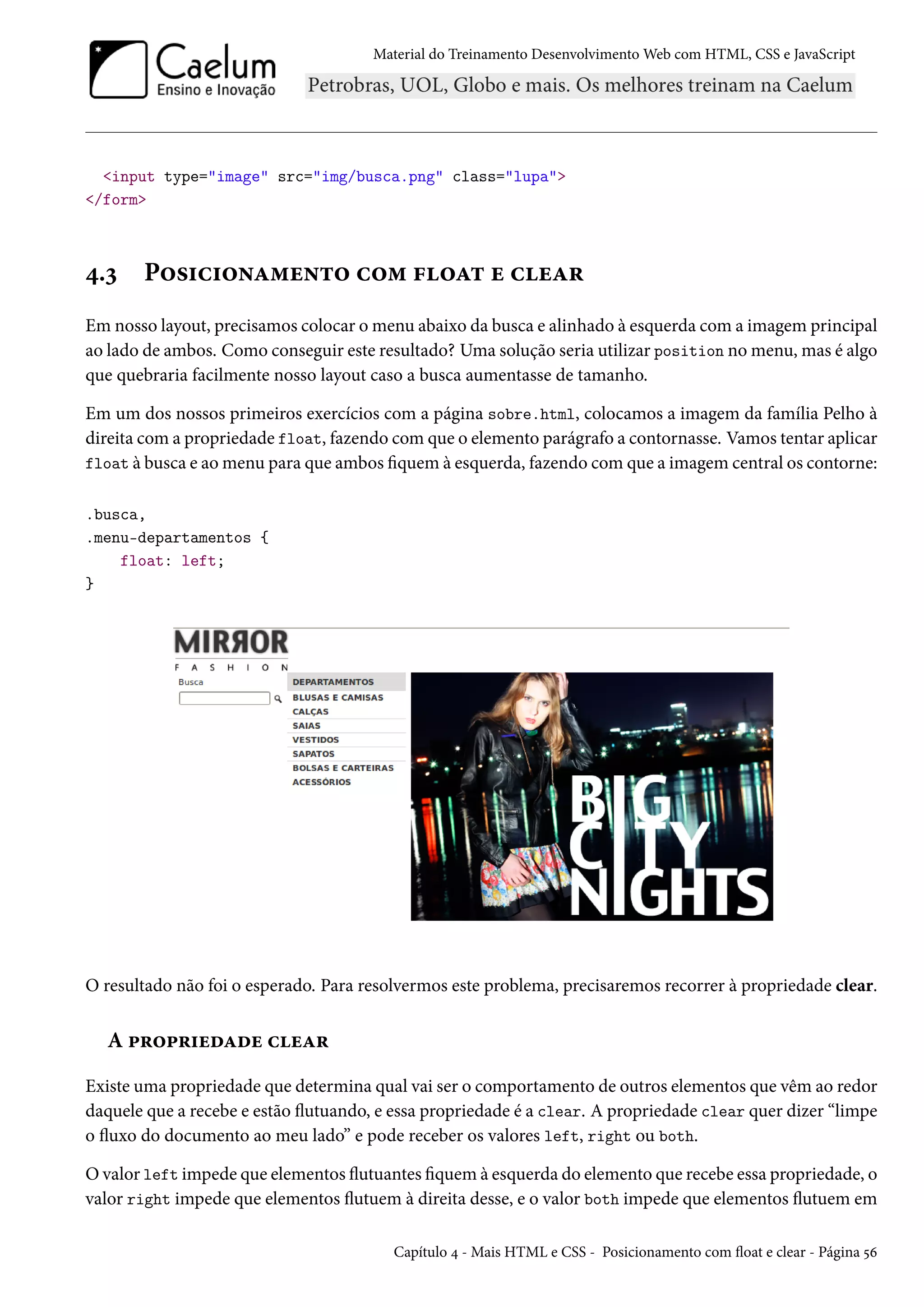 Material do Treinamento DesenvolvimentoWeb com HTML, CSS e JavaScript input type=image src=img/busca.png class=lupa /form ¦.ì P™«†h†™•Z“u•±™ h™“ €™Z± u huZ§ Em nosso layout, precisamos colocar omenu abaixo da busca e alinhado à esquerda coma imagem principal ao lado de ambos. Como conseguir este resultado? Uma solução seria utilizar position nomenu,mas é algo que quebraria facilmente nosso layout caso a busca aumentasse de tamanho. Em um dos nossos primeiros exercícios com a página sobre.html, colocamos a imagem da família Pelho à direita coma propriedade float, fazendo comque o elemento parágrafo a contornasse. Vamos tentar aplicar float à busca e aomenu para que ambos quem à esquerda, fazendo comque a imagem central os contorne: .busca, .menu-departamentos { float: left; } O resultado não foi o esperado. Para resolvermos este problema, precisaremos recorrer à propriedade clear. A £§™£§†uoZou huZ§ Existe uma propriedade que determina qual vai ser o comportamento de outros elementos que vêm ao redor daquele que a recebe e estão žutuando, e essa propriedade é a clear. A propriedade clear quer dizer “limpe o žuxo do documento ao meu lado” e pode receber os valores left, right ou both. Ovalor left impede que elementos žutuantes quem à esquerda do elemento que recebe essa propriedade, o valor right impede que elementos žutuem à direita desse, e o valor both impede que elementos žutuem em Capítulo ¦ - Mais HTML e CSS - Posicionamento com žoat e clear - Página ¢ä 
