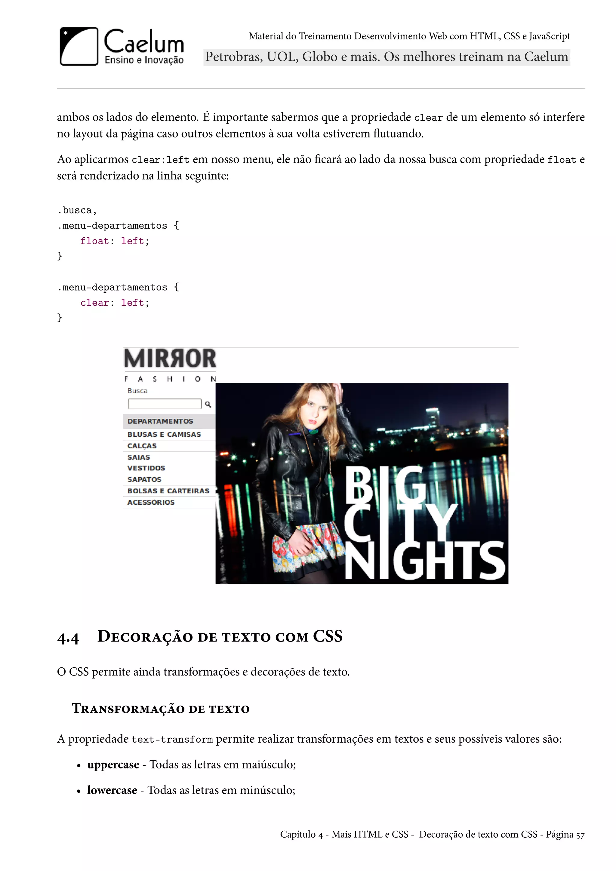 Material do Treinamento DesenvolvimentoWeb com HTML, CSS e JavaScript ambos os lados do elemento. É importante sabermos que a propriedade clear de um elemento só interfere no layout da página caso outros elementos à sua volta estiverem žutuando. Ao aplicarmos clear:left em nosso menu, ele não cará ao lado da nossa busca com propriedade float e será renderizado na linha seguinte: .busca, .menu-departamentos { float: left; } .menu-departamentos { clear: left; } ¦.¦ Duh™§Zca™ ou ±uì±™ h™“ CSS O CSS permite ainda transformações e decorações de texto. T§Z•«€™§“Zca™ ou ±uì±™ A propriedade text-transform permite realizar transformações em textos e seus possíveis valores são: • uppercase - Todas as letras em maiúsculo; • lowercase - Todas as letras em minúsculo; Capítulo ¦ - Mais HTML e CSS - Decoração de texto com CSS - Página ¢ß 