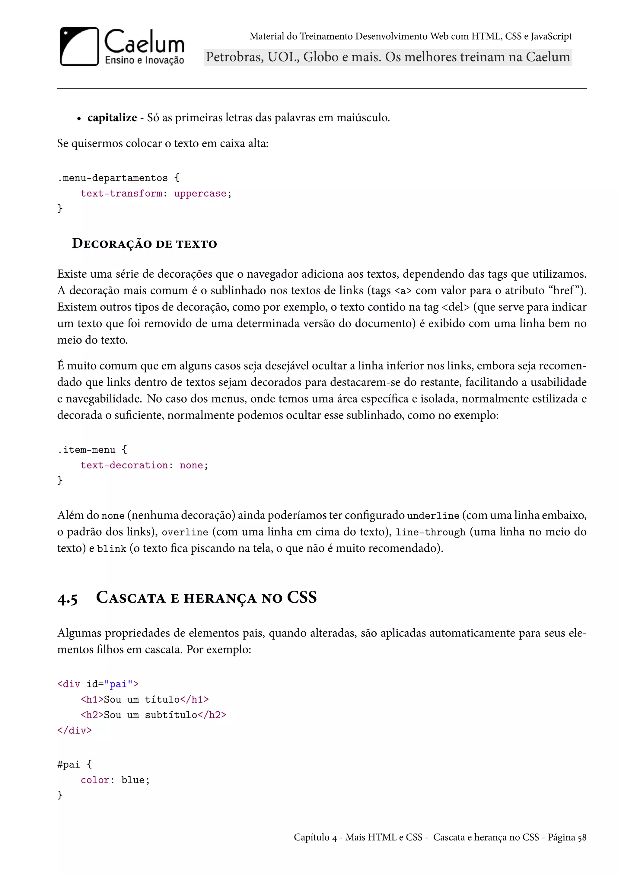 Material do Treinamento DesenvolvimentoWeb com HTML, CSS e JavaScript • capitalize - Só as primeiras letras das palavras em maiúsculo. Se quisermos colocar o texto em caixa alta: .menu-departamentos { text-transform: uppercase; } Duh™§Zca™ ou ±uì±™ Existe uma série de decorações que o navegador adiciona aos textos, dependendo das tags que utilizamos. A decoração mais comum é o sublinhado nos textos de links (tags a com valor para o atributo “href ”). Existem outros tipos de decoração, como por exemplo, o texto contido na tag del (que serve para indicar um texto que foi removido de uma determinada versão do documento) é exibido com uma linha bem no meio do texto. É muito comum que em alguns casos seja desejável ocultar a linha inferior nos links, embora seja recomen-dado que links dentro de textos sejam decorados para destacarem-se do restante, facilitando a usabilidade e navegabilidade. No caso dos menus, onde temos uma área especíca e isolada, normalmente estilizada e decorada o suciente, normalmente podemos ocultar esse sublinhado, como no exemplo: .item-menu { text-decoration: none; } Além do none (nenhuma decoração) ainda poderíamos ter congurado underline (comuma linha embaixo, o padrão dos links), overline (com uma linha em cima do texto), line-through (uma linha no meio do texto) e blink (o texto ca piscando na tela, o que não é muito recomendado). ¦.¢ CZ«hZ±Z u „u§Z•cZ •™ CSS Algumas propriedades de elementos pais, quando alteradas, são aplicadas automaticamente para seus ele-mentos lhos em cascata. Por exemplo: div id=pai h1Sou um título/h1 h2Sou um subtítulo/h2 /div #pai { color: blue; } Capítulo ¦ - Mais HTML e CSS - Cascata e herança no CSS - Página ¢˜ 