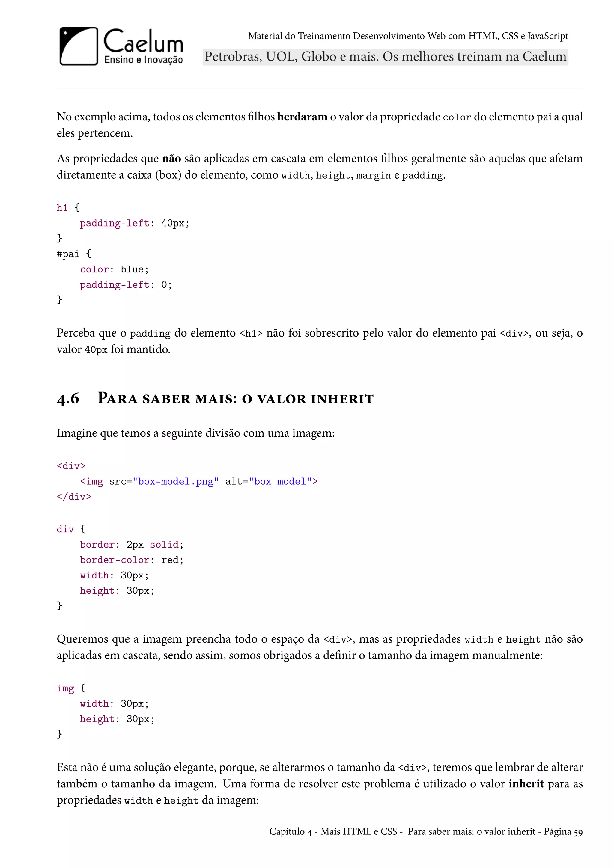 Material do Treinamento DesenvolvimentoWeb com HTML, CSS e JavaScript No exemplo acima, todos os elementos lhos herdaramo valor da propriedade color do elemento pai a qual eles pertencem. As propriedades que não são aplicadas em cascata em elementos lhos geralmente são aquelas que afetam diretamente a caixa (box) do elemento, como width, height, margin e padding. h1 { padding-left: 40px; } #pai { color: blue; padding-left: 0; } Perceba que o padding do elemento h1 não foi sobrescrito pelo valor do elemento pai div, ou seja, o valor 40px foi mantido. ¦.ä PZ§Z «Zfu§ “Z†«: ™ êZ™§ †•„u§†± Imagine que temos a seguinte divisão com uma imagem: div img src=box-model.png alt=box model /div div { border: 2px solid; border-color: red; width: 30px; height: 30px; } Queremos que a imagem preencha todo o espaço da div, mas as propriedades width e height não são aplicadas em cascata, sendo assim, somos obrigados a denir o tamanho da imagem manualmente: img { width: 30px; height: 30px; } Esta não é uma solução elegante, porque, se alterarmos o tamanho da div, teremos que lembrar de alterar também o tamanho da imagem. Uma forma de resolver este problema é utilizado o valor inherit para as propriedades width e height da imagem: Capítulo ¦ - Mais HTML e CSS - Para saber mais: o valor inherit - Página ¢É 