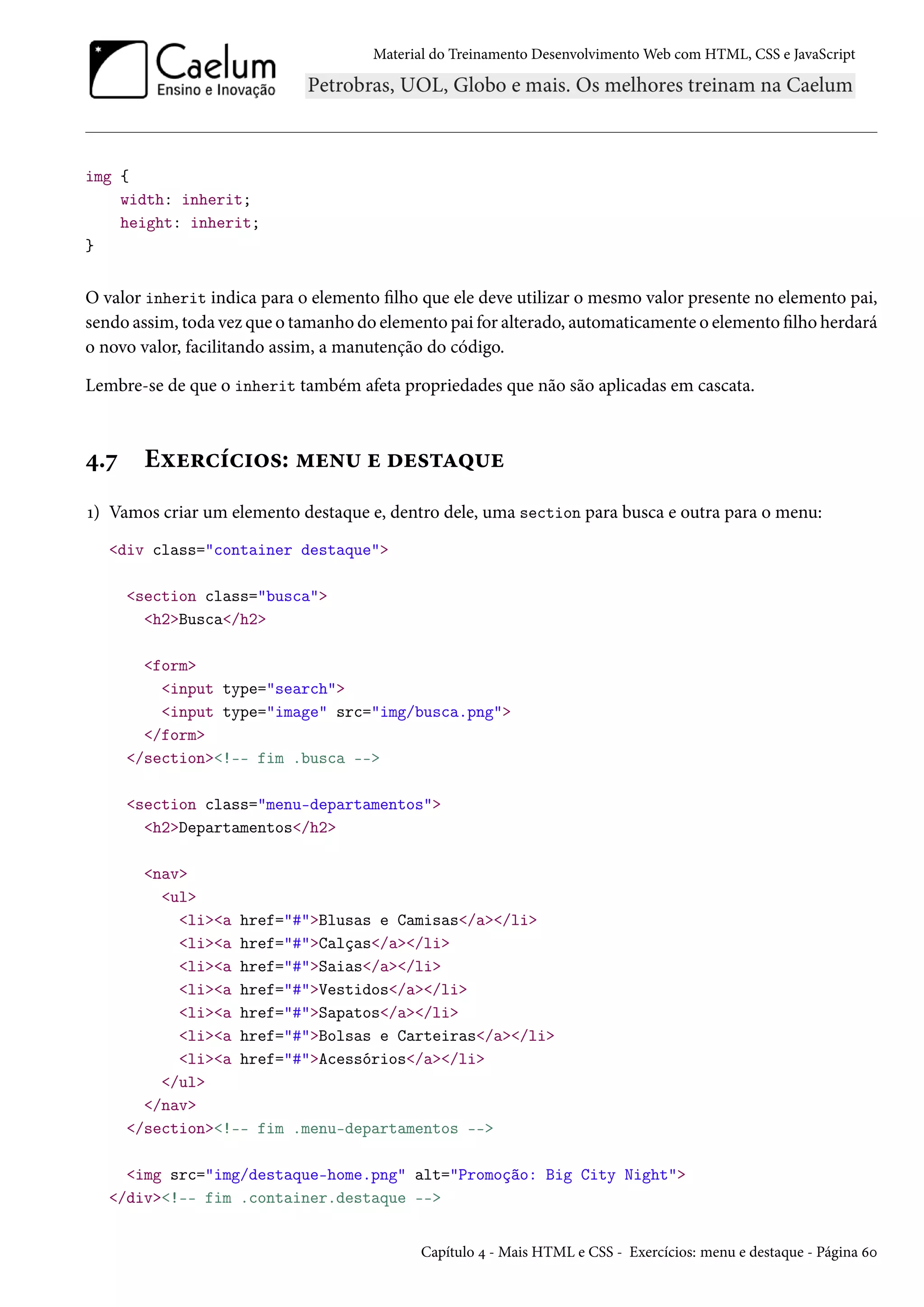 Material do Treinamento DesenvolvimentoWeb com HTML, CSS e JavaScript img { width: inherit; height: inherit; } O valor inherit indica para o elemento lho que ele deve utilizar o mesmo valor presente no elemento pai, sendo assim, toda vez que o tamanho do elemento pai for alterado, automaticamente o elemento lho herdará o novo valor, facilitando assim, a manutenção do código. Lembre-se de que o inherit também afeta propriedades que não são aplicadas em cascata. ¦.ß Eìu§hih†™«: “u•¶ u ou«±Z¤¶u Õ) Vamos criar um elemento destaque e, dentro dele, uma section para busca e outra para o menu: div class=container destaque section class=busca h2Busca/h2 form input type=search input type=image src=img/busca.png /form /section!-- fim .busca -- section class=menu-departamentos h2Departamentos/h2 nav ul lia href=#Blusas e Camisas/a/li lia href=#Calças/a/li lia href=#Saias/a/li lia href=#Vestidos/a/li lia href=#Sapatos/a/li lia href=#Bolsas e Carteiras/a/li lia href=#Acessórios/a/li /ul /nav /section!-- fim .menu-departamentos -- img src=img/destaque-home.png alt=Promoção: Big City Night /div!-- fim .container.destaque -- Capítulo ¦ - Mais HTML e CSS - Exercícios: menu e destaque - Página äþ 