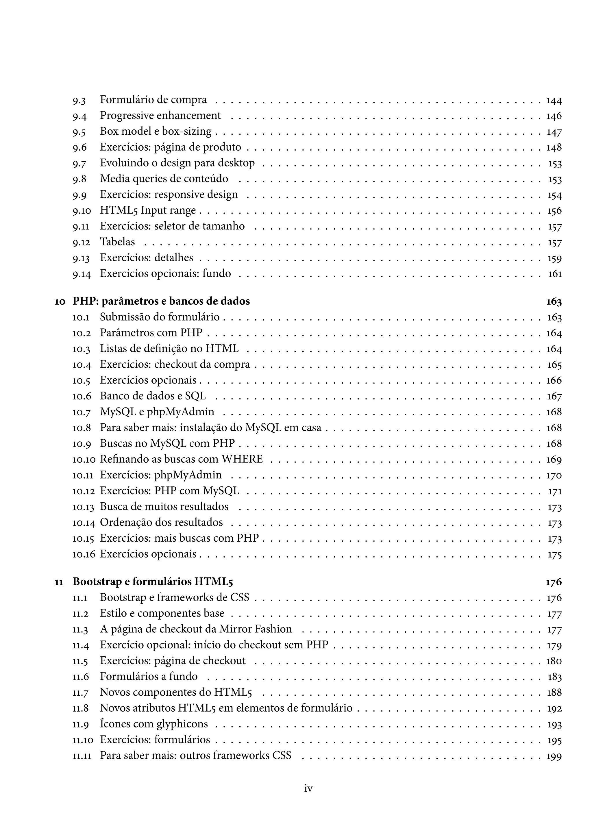 É.ì Formulário de compra . . . . . . . . . . . . . . . . . . . . . . . . . . . . . . . . . . . . . . . . . . Õ¦¦ É.¦ Progressive enhancement . . . . . . . . . . . . . . . . . . . . . . . . . . . . . . . . . . . . . . . . Õ¦ä É.¢ Box model e box-sizing . . . . . . . . . . . . . . . . . . . . . . . . . . . . . . . . . . . . . . . . . . Õ¦ß É.ä Exercícios: página de produto . . . . . . . . . . . . . . . . . . . . . . . . . . . . . . . . . . . . . . Õ¦˜ É.ß Evoluindo o design para desktop . . . . . . . . . . . . . . . . . . . . . . . . . . . . . . . . . . . . Õ¢ì É.˜ Media queries de conteúdo . . . . . . . . . . . . . . . . . . . . . . . . . . . . . . . . . . . . . . . Õ¢ì É.É Exercícios: responsive design . . . . . . . . . . . . . . . . . . . . . . . . . . . . . . . . . . . . . . Õ¢¦ É.Õþ HTML¢ Input range . . . . . . . . . . . . . . . . . . . . . . . . . . . . . . . . . . . . . . . . . . . . Õ¢ä É.ÕÕ Exercícios: seletor de tamanho . . . . . . . . . . . . . . . . . . . . . . . . . . . . . . . . . . . . . Õ¢ß É.Õó Tabelas . . . . . . . . . . . . . . . . . . . . . . . . . . . . . . . . . . . . . . . . . . . . . . . . . . . Õ¢ß É.Õì Exercícios: detalhes . . . . . . . . . . . . . . . . . . . . . . . . . . . . . . . . . . . . . . . . . . . . Õ¢É É.Õ¦ Exercícios opcionais: fundo . . . . . . . . . . . . . . . . . . . . . . . . . . . . . . . . . . . . . . . ÕäÕ Õþ PHP: parâmetros e bancos de dados Õäì Õþ.Õ Submissão do formulário . . . . . . . . . . . . . . . . . . . . . . . . . . . . . . . . . . . . . . . . . Õäì Õþ.ó Parâmetros com PHP . . . . . . . . . . . . . . . . . . . . . . . . . . . . . . . . . . . . . . . . . . . Õä¦ Õþ.ì Listas de denição no HTML . . . . . . . . . . . . . . . . . . . . . . . . . . . . . . . . . . . . . . Õä¦ Õþ.¦ Exercícios: checkout da compra . . . . . . . . . . . . . . . . . . . . . . . . . . . . . . . . . . . . . Õä¢ Õþ.¢ Exercícios opcionais . . . . . . . . . . . . . . . . . . . . . . . . . . . . . . . . . . . . . . . . . . . . Õää Õþ.ä Banco de dados e SQL . . . . . . . . . . . . . . . . . . . . . . . . . . . . . . . . . . . . . . . . . . Õäß Õþ.ß MySQL e phpMyAdmin . . . . . . . . . . . . . . . . . . . . . . . . . . . . . . . . . . . . . . . . . Õä˜ Õþ.˜ Para saber mais: instalação do MySQL em casa . . . . . . . . . . . . . . . . . . . . . . . . . . . . Õä˜ Õþ.É Buscas no MySQL com PHP . . . . . . . . . . . . . . . . . . . . . . . . . . . . . . . . . . . . . . . Õä˜ Õþ.Õþ Renando as buscas com WHERE . . . . . . . . . . . . . . . . . . . . . . . . . . . . . . . . . . . ÕäÉ Õþ.ÕÕ Exercícios: phpMyAdmin . . . . . . . . . . . . . . . . . . . . . . . . . . . . . . . . . . . . . . . . Õßþ Õþ.Õó Exercícios: PHP com MySQL . . . . . . . . . . . . . . . . . . . . . . . . . . . . . . . . . . . . . . ÕßÕ Õþ.Õì Busca de muitos resultados . . . . . . . . . . . . . . . . . . . . . . . . . . . . . . . . . . . . . . . Õßì Õþ.Õ¦ Ordenação dos resultados . . . . . . . . . . . . . . . . . . . . . . . . . . . . . . . . . . . . . . . . Õßì Õþ.Õ¢ Exercícios: mais buscas com PHP . . . . . . . . . . . . . . . . . . . . . . . . . . . . . . . . . . . . Õßì Õþ.Õä Exercícios opcionais . . . . . . . . . . . . . . . . . . . . . . . . . . . . . . . . . . . . . . . . . . . . Õß¢ ÕÕ Bootstrap e formulários HTML¢ Õßä ÕÕ.Õ Bootstrap e frameworks de CSS . . . . . . . . . . . . . . . . . . . . . . . . . . . . . . . . . . . . . Õßä ÕÕ.ó Estilo e componentes base . . . . . . . . . . . . . . . . . . . . . . . . . . . . . . . . . . . . . . . . Õßß ÕÕ.ì A página de checkout da Mirror Fashion . . . . . . . . . . . . . . . . . . . . . . . . . . . . . . . Õßß ÕÕ.¦ Exercício opcional: início do checkout sem PHP . . . . . . . . . . . . . . . . . . . . . . . . . . . ÕßÉ ÕÕ.¢ Exercícios: página de checkout . . . . . . . . . . . . . . . . . . . . . . . . . . . . . . . . . . . . . Õ˜þ ÕÕ.ä Formulários a fundo . . . . . . . . . . . . . . . . . . . . . . . . . . . . . . . . . . . . . . . . . . . Õ˜ì ÕÕ.ß Novos componentes do HTML¢ . . . . . . . . . . . . . . . . . . . . . . . . . . . . . . . . . . . . Õ˜˜ ÕÕ.˜ Novos atributos HTML¢ em elementos de formulário . . . . . . . . . . . . . . . . . . . . . . . . ÕÉó ÕÕ.É Ícones com glyphicons . . . . . . . . . . . . . . . . . . . . . . . . . . . . . . . . . . . . . . . . . . ÕÉì ÕÕ.Õþ Exercícios: formulários . . . . . . . . . . . . . . . . . . . . . . . . . . . . . . . . . . . . . . . . . . ÕÉ¢ ÕÕ.ÕÕ Para saber mais: outros frameworks CSS . . . . . . . . . . . . . . . . . . . . . . . . . . . . . . . ÕÉÉ iv 