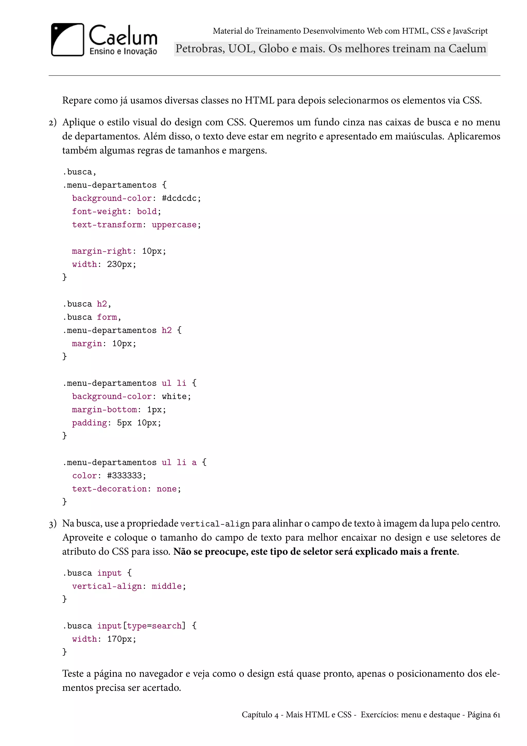 Material do Treinamento DesenvolvimentoWeb com HTML, CSS e JavaScript Repare como já usamos diversas classes no HTML para depois selecionarmos os elementos via CSS. ó) Aplique o estilo visual do design com CSS. Queremos um fundo cinza nas caixas de busca e no menu de departamentos. Além disso, o texto deve estar em negrito e apresentado em maiúsculas. Aplicaremos também algumas regras de tamanhos e margens. .busca, .menu-departamentos { background-color: #dcdcdc; font-weight: bold; text-transform: uppercase; margin-right: 10px; width: 230px; } .busca h2, .busca form, .menu-departamentos h2 { margin: 10px; } .menu-departamentos ul li { background-color: white; margin-bottom: 1px; padding: 5px 10px; } .menu-departamentos ul li a { color: #333333; text-decoration: none; } ì) Na busca, use a propriedade vertical-align para alinhar o campo de texto à imagem da lupa pelo centro. Aproveite e coloque o tamanho do campo de texto para melhor encaixar no design e use seletores de atributo do CSS para isso. Não se preocupe, este tipo de seletor será explicado mais a frente. .busca input { vertical-align: middle; } .busca input[type=search] { width: 170px; } Teste a página no navegador e veja como o design está quase pronto, apenas o posicionamento dos ele-mentos precisa ser acertado. Capítulo ¦ - Mais HTML e CSS - Exercícios: menu e destaque - Página äÕ 