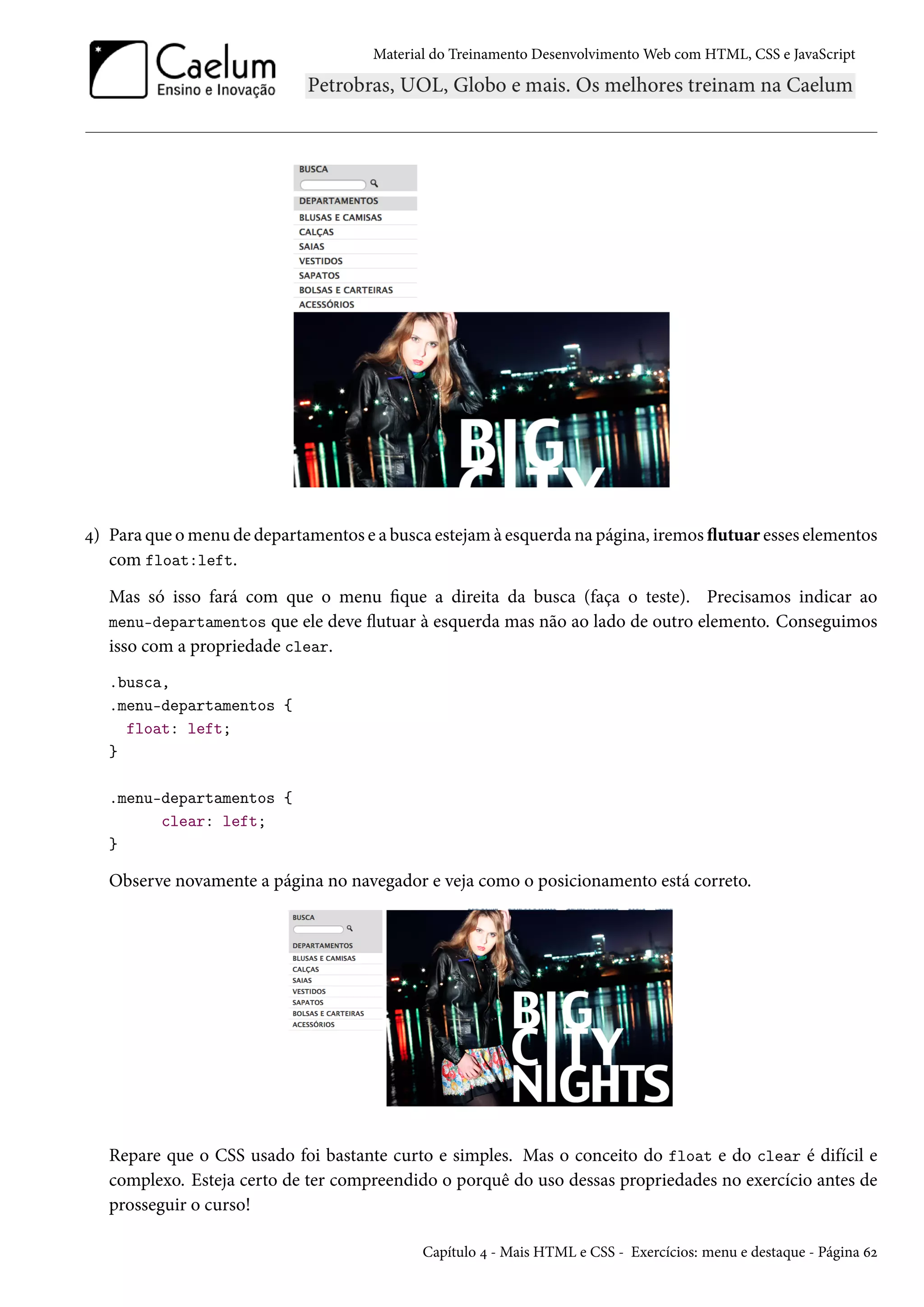 Material do Treinamento DesenvolvimentoWeb com HTML, CSS e JavaScript ¦) Para que omenu de departamentos e a busca estejamà esquerda na página, iremos žutuar esses elementos com float:left. Mas só isso fará com que o menu que a direita da busca (faça o teste). Precisamos indicar ao menu-departamentos que ele deve žutuar à esquerda mas não ao lado de outro elemento. Conseguimos isso com a propriedade clear. .busca, .menu-departamentos { float: left; } .menu-departamentos { clear: left; } Observe novamente a página no navegador e veja como o posicionamento está correto. Repare que o CSS usado foi bastante curto e simples. Mas o conceito do float e do clear é difícil e complexo. Esteja certo de ter compreendido o porquê do uso dessas propriedades no exercício antes de prosseguir o curso! Capítulo ¦ - Mais HTML e CSS - Exercícios: menu e destaque - Página äó 