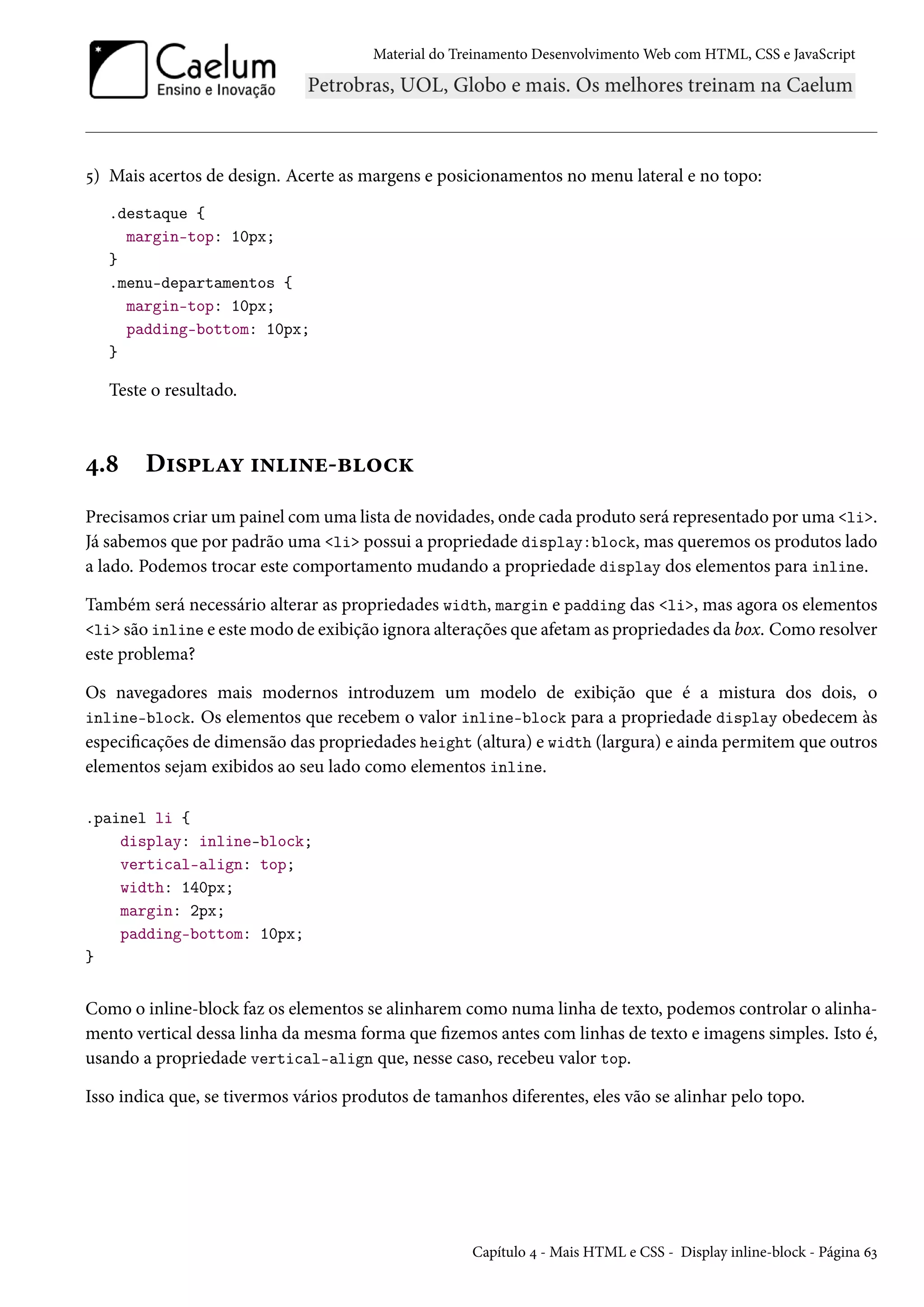 Material do Treinamento DesenvolvimentoWeb com HTML, CSS e JavaScript ¢) Mais acertos de design. Acerte as margens e posicionamentos no menu lateral e no topo: .destaque { margin-top: 10px; } .menu-departamentos { margin-top: 10px; padding-bottom: 10px; } Teste o resultado. ¦.˜ D†«£Zí †•†•u-f™hŽ Precisamos criar um painel comuma lista de novidades, onde cada produto será representado por uma li. Já sabemos que por padrão uma li possui a propriedade display:block, mas queremos os produtos lado a lado. Podemos trocar este comportamento mudando a propriedade display dos elementos para inline. Também será necessário alterar as propriedades width, margin e padding das li, mas agora os elementos li são inline e estemodo de exibição ignora alterações que afetamas propriedades da box. Como resolver este problema? Os navegadores mais modernos introduzem um modelo de exibição que é a mistura dos dois, o inline-block. Os elementos que recebem o valor inline-block para a propriedade display obedecem às especicações de dimensão das propriedades height (altura) e width (largura) e ainda permitem que outros elementos sejam exibidos ao seu lado como elementos inline. .painel li { display: inline-block; vertical-align: top; width: 140px; margin: 2px; padding-bottom: 10px; } Como o inline-block faz os elementos se alinharem como numa linha de texto, podemos controlar o alinha-mento vertical dessa linha da mesma forma que zemos antes com linhas de texto e imagens simples. Isto é, usando a propriedade vertical-align que, nesse caso, recebeu valor top. Isso indica que, se tivermos vários produtos de tamanhos diferentes, eles vão se alinhar pelo topo. Capítulo ¦ - Mais HTML e CSS - Display inline-block - Página äì 