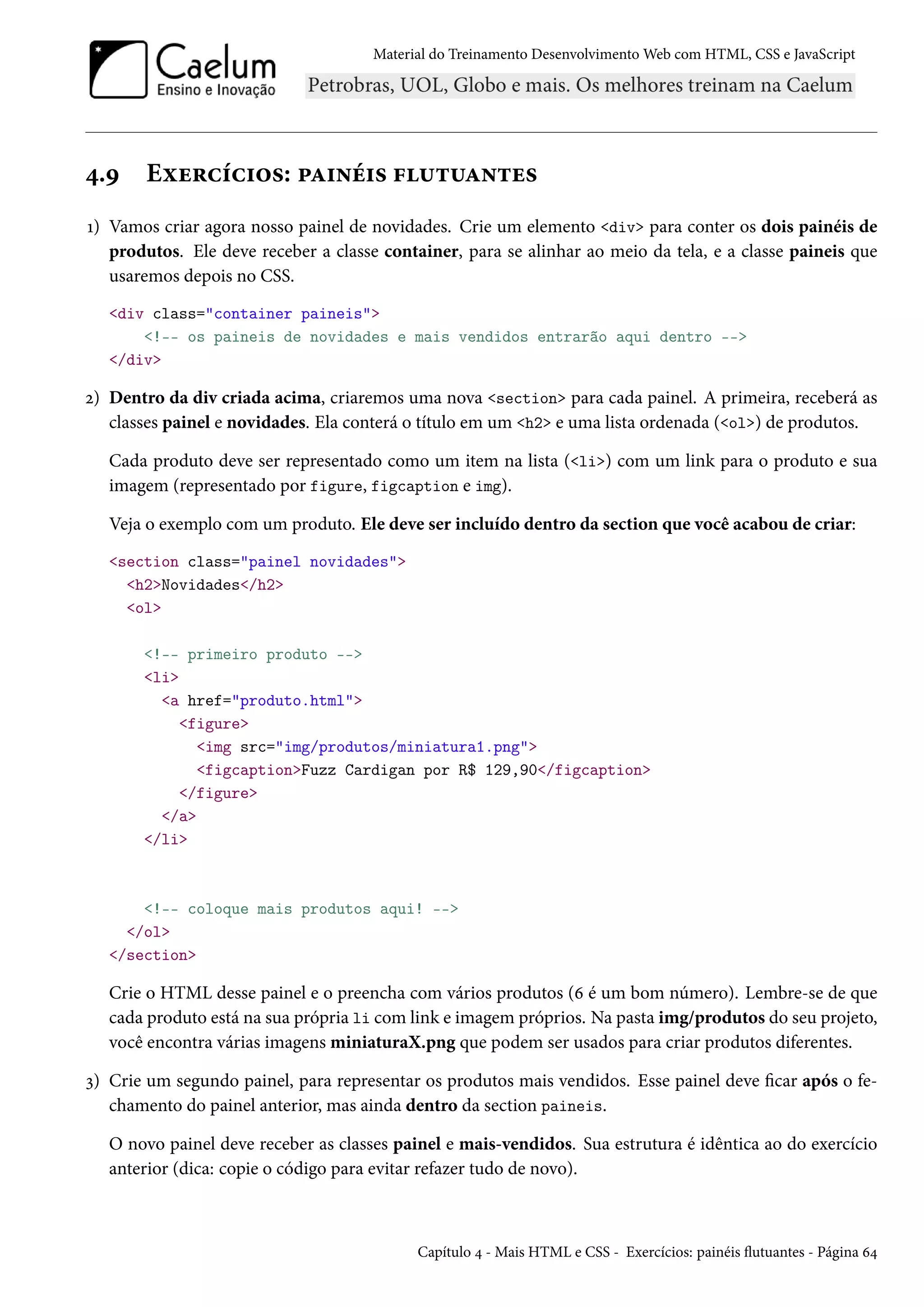 Material do Treinamento DesenvolvimentoWeb com HTML, CSS e JavaScript ¦.É Eìu§hih†™«: £Z†•e†« €¶±¶Z•±u« Õ) Vamos criar agora nosso painel de novidades. Crie um elemento div para conter os dois painéis de produtos. Ele deve receber a classe container, para se alinhar ao meio da tela, e a classe paineis que usaremos depois no CSS. div class=container paineis !-- os paineis de novidades e mais vendidos entrarão aqui dentro -- /div ó) Dentro da div criada acima, criaremos uma nova section para cada painel. A primeira, receberá as classes painel e novidades. Ela conterá o título em um h2 e uma lista ordenada (ol) de produtos. Cada produto deve ser representado como um item na lista (li) com um link para o produto e sua imagem (representado por figure, figcaption e img). Veja o exemplo com um produto. Ele deve ser incluído dentro da section que você acabou de criar: section class=painel novidades h2Novidades/h2 ol !-- primeiro produto -- li a href=produto.html figure img src=img/produtos/miniatura1.png figcaptionFuzz Cardigan por R$ 129,90/figcaption /figure /a /li !-- coloque mais produtos aqui! -- /ol /section Crie o HTML desse painel e o preencha com vários produtos (ä é um bom número). Lembre-se de que cada produto está na sua própria li com link e imagem próprios. Na pasta img/produtos do seu projeto, você encontra várias imagens miniaturaX.png que podem ser usados para criar produtos diferentes. ì) Crie um segundo painel, para representar os produtos mais vendidos. Esse painel deve car após o fe-chamento do painel anterior, mas ainda dentro da section paineis. O novo painel deve receber as classes painel e mais-vendidos. Sua estrutura é idêntica ao do exercício anterior (dica: copie o código para evitar refazer tudo de novo). Capítulo ¦ - Mais HTML e CSS - Exercícios: painéis žutuantes - Página ä¦ 