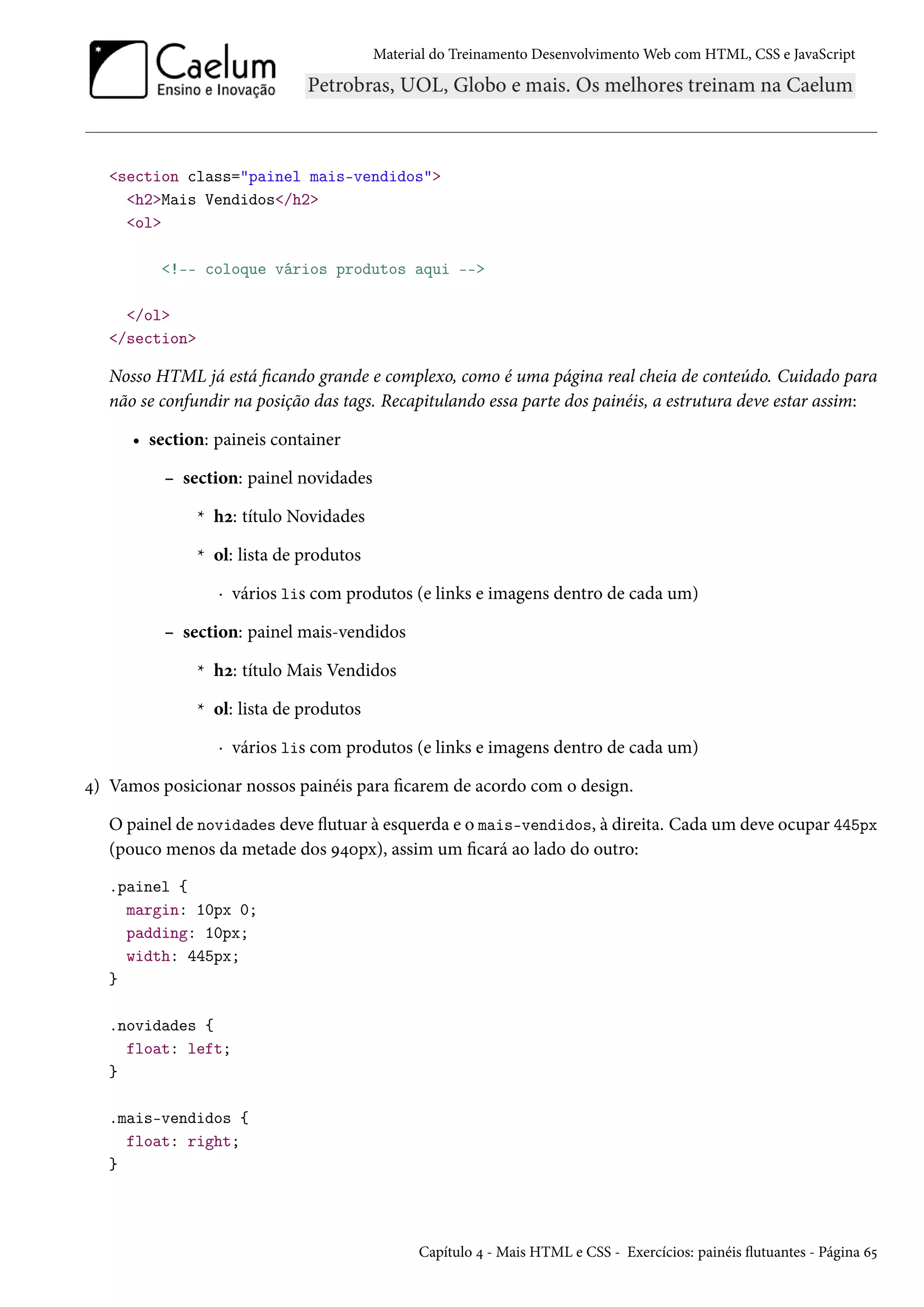 Material do Treinamento DesenvolvimentoWeb com HTML, CSS e JavaScript section class=painel mais-vendidos h2Mais Vendidos/h2 ol !-- coloque vários produtos aqui -- /ol /section Nosso HTML já está cando grande e complexo, como é uma página real cheia de conteúdo. Cuidado para não se confundir na posição das tags. Recapitulando essa parte dos painéis, a estrutura deve estar assim: • section: paineis container – section: painel novidades * hó: título Novidades * ol: lista de produtos · vários lis com produtos (e links e imagens dentro de cada um) – section: painel mais-vendidos * hó: título Mais Vendidos * ol: lista de produtos · vários lis com produtos (e links e imagens dentro de cada um) ¦) Vamos posicionar nossos painéis para carem de acordo com o design. O painel de novidades deve žutuar à esquerda e o mais-vendidos, à direita. Cada um deve ocupar 445px (pouco menos da metade dos É¦þpx), assim um cará ao lado do outro: .painel { margin: 10px 0; padding: 10px; width: 445px; } .novidades { float: left; } .mais-vendidos { float: right; } Capítulo ¦ - Mais HTML e CSS - Exercícios: painéis žutuantes - Página ä¢ 