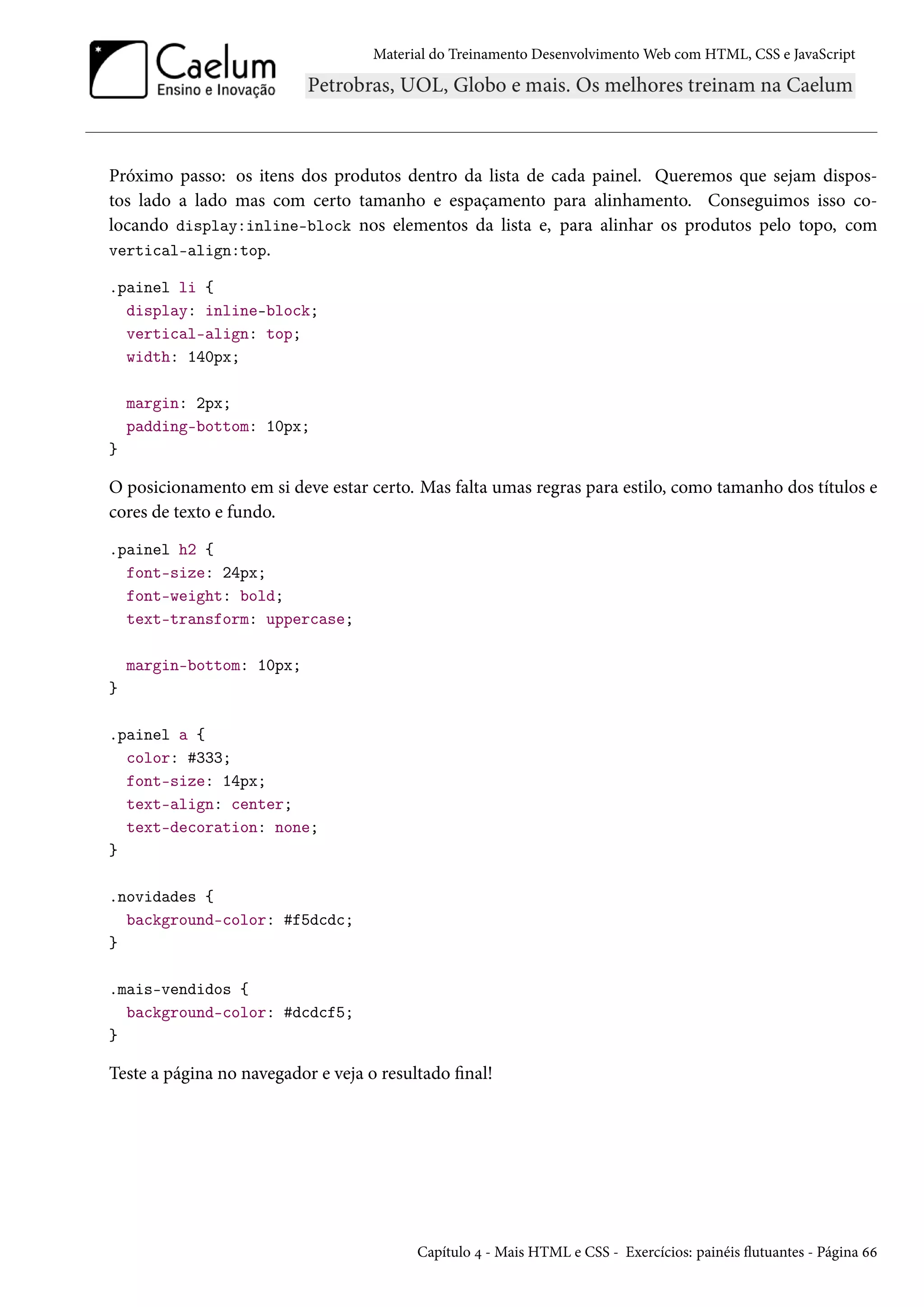 Material do Treinamento DesenvolvimentoWeb com HTML, CSS e JavaScript Próximo passo: os itens dos produtos dentro da lista de cada painel. Queremos que sejam dispos-tos lado a lado mas com certo tamanho e espaçamento para alinhamento. Conseguimos isso co-locando display:inline-block nos elementos da lista e, para alinhar os produtos pelo topo, com vertical-align:top. .painel li { display: inline-block; vertical-align: top; width: 140px; margin: 2px; padding-bottom: 10px; } O posicionamento em si deve estar certo. Mas falta umas regras para estilo, como tamanho dos títulos e cores de texto e fundo. .painel h2 { font-size: 24px; font-weight: bold; text-transform: uppercase; margin-bottom: 10px; } .painel a { color: #333; font-size: 14px; text-align: center; text-decoration: none; } .novidades { background-color: #f5dcdc; } .mais-vendidos { background-color: #dcdcf5; } Teste a página no navegador e veja o resultado nal! Capítulo ¦ - Mais HTML e CSS - Exercícios: painéis žutuantes - Página ää 
