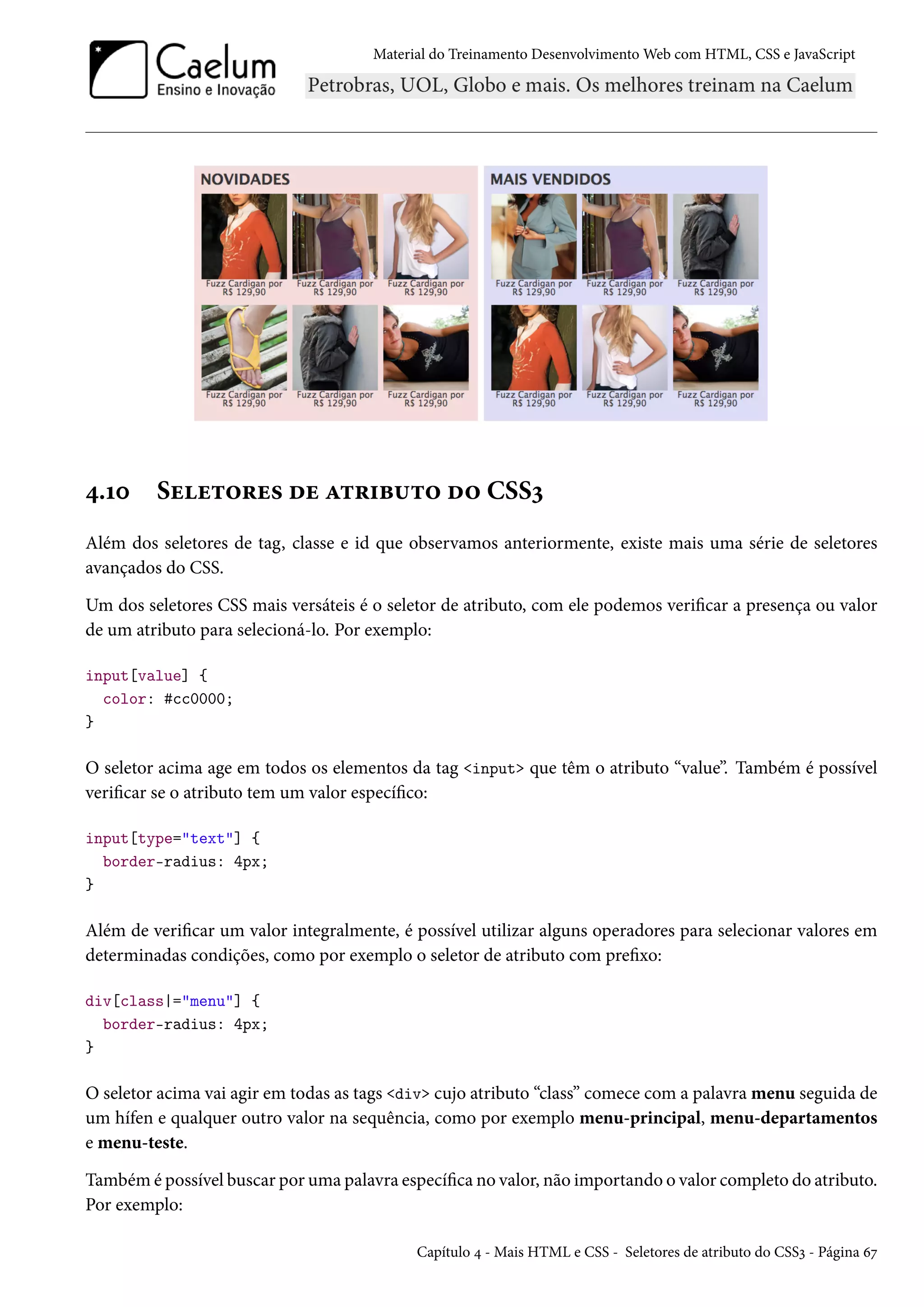 Material do Treinamento DesenvolvimentoWeb com HTML, CSS e JavaScript ¦.Õþ Suu±™§u« ou Z±§†f¶±™ o™ CSSì Além dos seletores de tag, classe e id que observamos anteriormente, existe mais uma série de seletores avançados do CSS. Um dos seletores CSS mais versáteis é o seletor de atributo, com ele podemos vericar a presença ou valor de um atributo para selecioná-lo. Por exemplo: input[value] { color: #cc0000; } O seletor acima age em todos os elementos da tag input que têm o atributo “value”. Também é possível vericar se o atributo tem um valor especíco: input[type=text] { border-radius: 4px; } Além de vericar um valor integralmente, é possível utilizar alguns operadores para selecionar valores em determinadas condições, como por exemplo o seletor de atributo com prexo: div[class|=menu] { border-radius: 4px; } O seletor acima vai agir em todas as tags div cujo atributo “class” comece com a palavra menu seguida de um hífen e qualquer outro valor na sequência, como por exemplo menu-principal, menu-departamentos e menu-teste. Também é possível buscar por uma palavra especíca no valor, não importando o valor completo do atributo. Por exemplo: Capítulo ¦ - Mais HTML e CSS - Seletores de atributo do CSSì - Página äß 