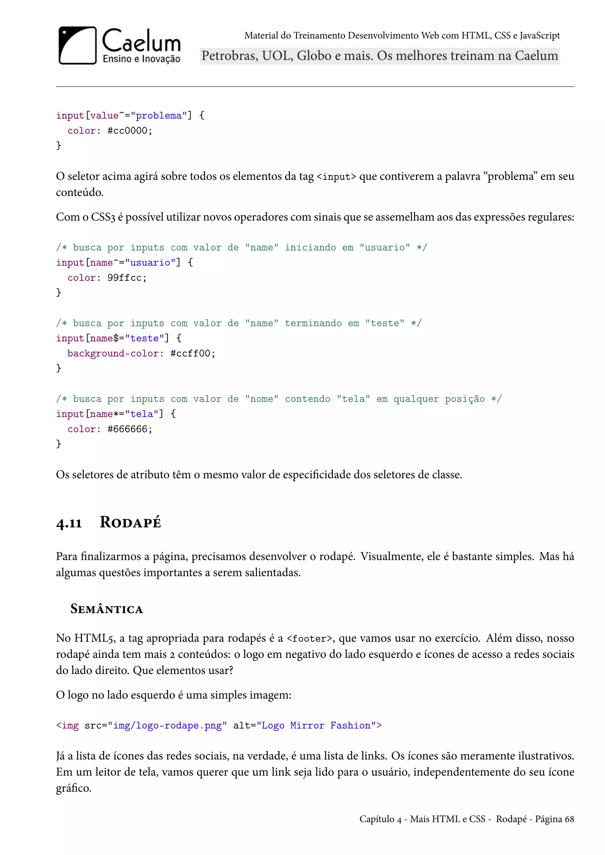 Material do Treinamento DesenvolvimentoWeb com HTML, CSS e JavaScript input[value~=problema] { color: #cc0000; } O seletor acima agirá sobre todos os elementos da tag input que contiverem a palavra “problema” em seu conteúdo. Como CSSì é possível utilizar novos operadores comsinais que se assemelhamaos das expressões regulares: /* busca por inputs com valor de name iniciando em usuario */ input[name^=usuario] { color: 99ffcc; } /* busca por inputs com valor de name terminando em teste */ input[name$=teste] { background-color: #ccff00; } /* busca por inputs com valor de nome contendo tela em qualquer posição */ input[name*=tela] { color: #666666; } Os seletores de atributo têm o mesmo valor de especicidade dos seletores de classe. ¦.ÕÕ R™oZ£e Para nalizarmos a página, precisamos desenvolver o rodapé. Visualmente, ele é bastante simples. Mas há algumas questões importantes a serem salientadas. Su“a•±†hZ No HTML¢, a tag apropriada para rodapés é a footer, que vamos usar no exercício. Além disso, nosso rodapé ainda tem mais ó conteúdos: o logo em negativo do lado esquerdo e ícones de acesso a redes sociais do lado direito. Que elementos usar? O logo no lado esquerdo é uma simples imagem: img src=img/logo-rodape.png alt=Logo Mirror Fashion Já a lista de ícones das redes sociais, na verdade, é uma lista de links. Os ícones são meramente ilustrativos. Em um leitor de tela, vamos querer que um link seja lido para o usuário, independentemente do seu ícone gráco. Capítulo ¦ - Mais HTML e CSS - Rodapé - Página ä˜ 