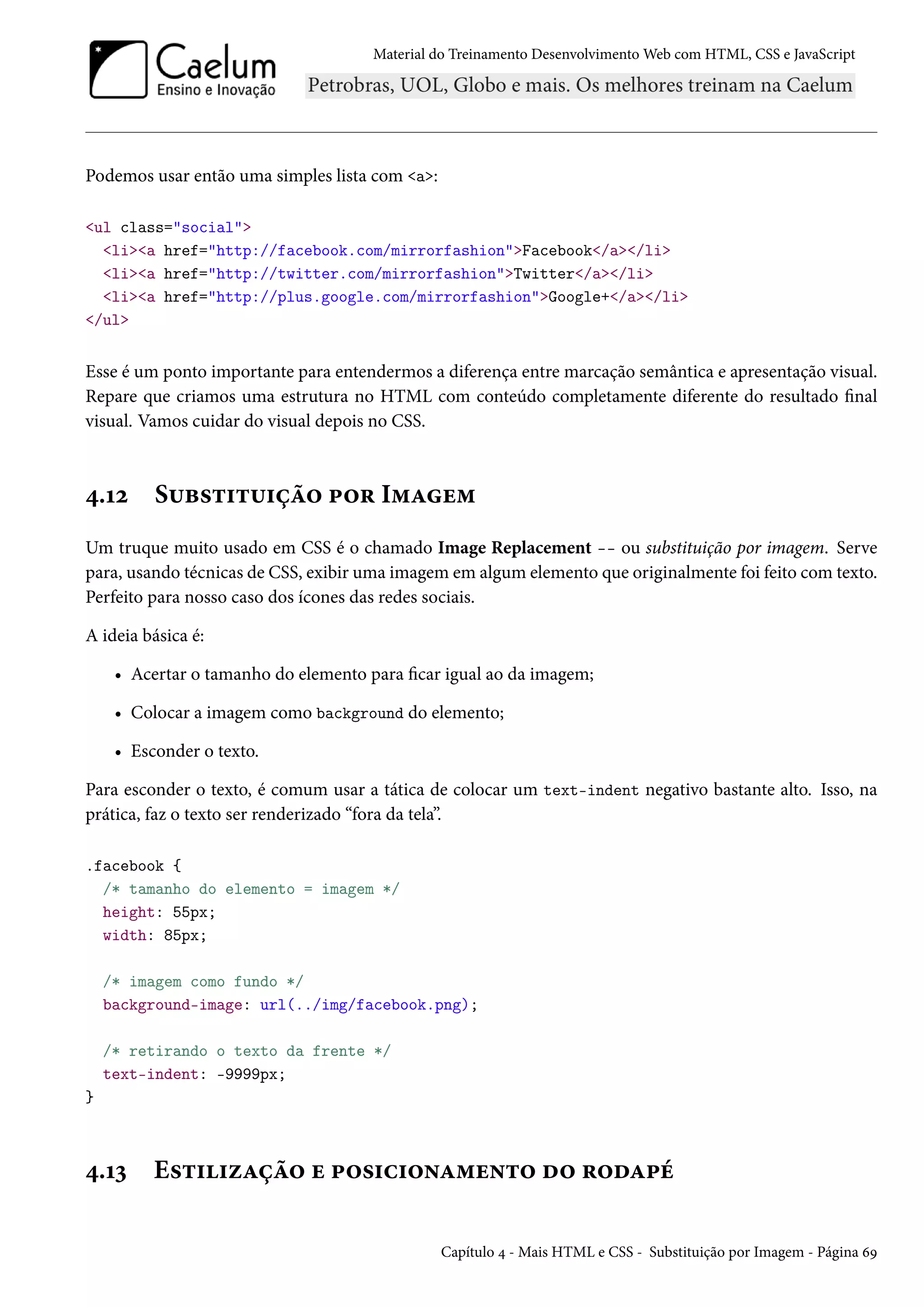 Material do Treinamento DesenvolvimentoWeb com HTML, CSS e JavaScript Podemos usar então uma simples lista com a: ul class=social lia href=http://facebook.com/mirrorfashionFacebook/a/li lia href=http://twitter.com/mirrorfashionTwitter/a/li lia href=http://plus.google.com/mirrorfashionGoogle+/a/li /ul Esse é um ponto importante para entendermos a diferença entre marcação semântica e apresentação visual. Repare que criamos uma estrutura no HTML com conteúdo completamente diferente do resultado nal visual. Vamos cuidar do visual depois no CSS. ¦.Õó S¶f«±†±¶†ca™ £™§ I“Zu“ Um truque muito usado em CSS é o chamado Image Replacement -- ou substituição por imagem. Serve para, usando técnicas de CSS, exibir uma imagem em algum elemento que originalmente foi feito comtexto. Perfeito para nosso caso dos ícones das redes sociais. A ideia básica é: • Acertar o tamanho do elemento para car igual ao da imagem; • Colocar a imagem como background do elemento; • Esconder o texto. Para esconder o texto, é comum usar a tática de colocar um text-indent negativo bastante alto. Isso, na prática, faz o texto ser renderizado “fora da tela”. .facebook { /* tamanho do elemento = imagem */ height: 55px; width: 85px; /* imagem como fundo */ background-image: url(../img/facebook.png); /* retirando o texto da frente */ text-indent: -9999px; } ¦.Õì E«±††ñZca™ u £™«†h†™•Z“u•±™ o™ §™oZ£e Capítulo ¦ - Mais HTML e CSS - Substituição por Imagem - Página äÉ 