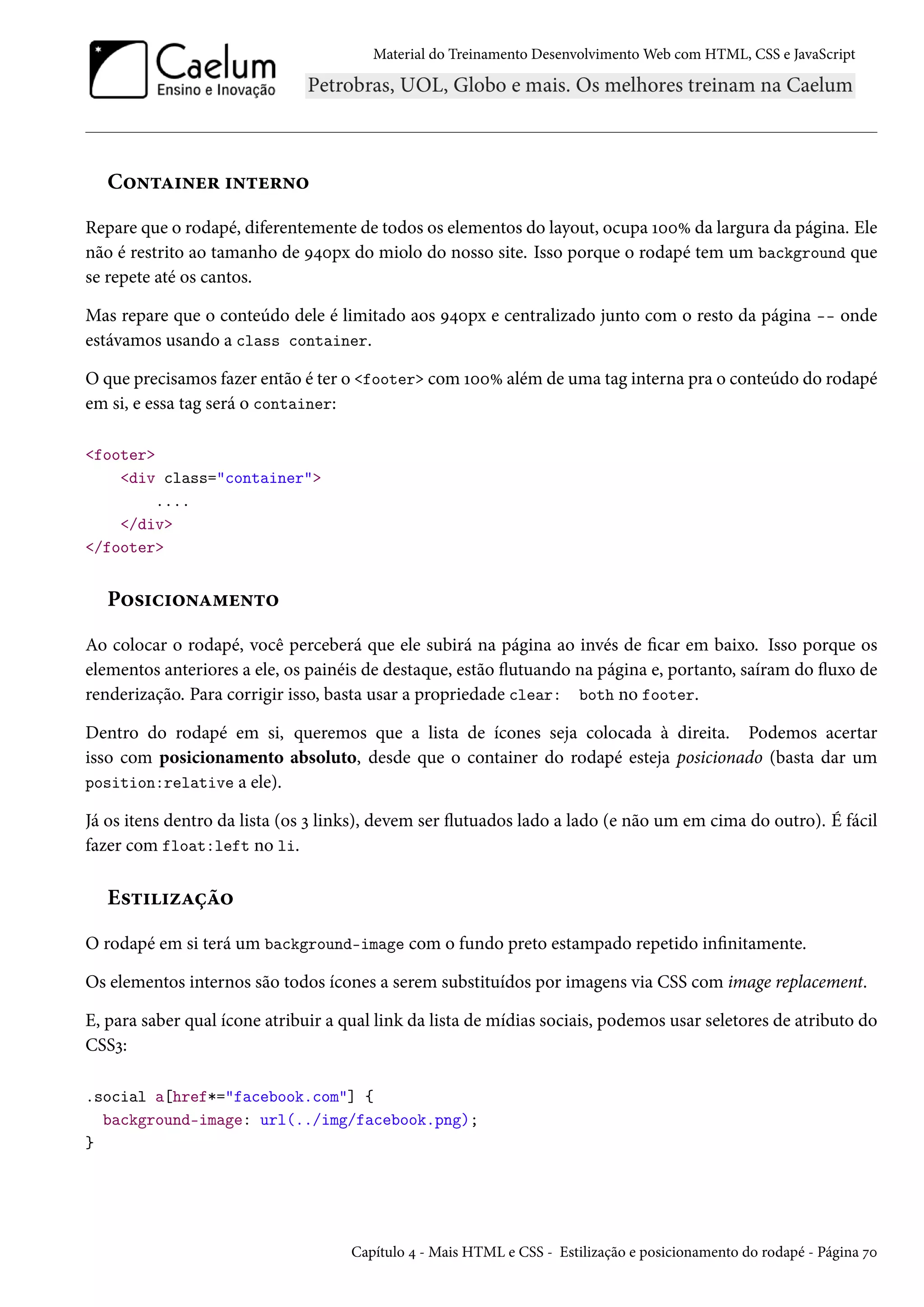 Material do Treinamento DesenvolvimentoWeb com HTML, CSS e JavaScript C™•±Z†•u§ †•±u§•™ Repare que o rodapé, diferentemente de todos os elementos do layout, ocupa ÕþþÛ da largura da página. Ele não é restrito ao tamanho de É¦þpx do miolo do nosso site. Isso porque o rodapé tem um background que se repete até os cantos. Mas repare que o conteúdo dele é limitado aos É¦þpx e centralizado junto com o resto da página -- onde estávamos usando a class container. O que precisamos fazer então é ter o footer comÕþþÛ além de uma tag interna pra o conteúdo do rodapé em si, e essa tag será o container: footer div class=container .... /div /footer P™«†h†™•Z“u•±™ Ao colocar o rodapé, você perceberá que ele subirá na página ao invés de car em baixo. Isso porque os elementos anteriores a ele, os painéis de destaque, estão žutuando na página e, portanto, saíram do žuxo de renderização. Para corrigir isso, basta usar a propriedade clear: both no footer. Dentro do rodapé em si, queremos que a lista de ícones seja colocada à direita. Podemos acertar isso com posicionamento absoluto, desde que o container do rodapé esteja posicionado (basta dar um position:relative a ele). Já os itens dentro da lista (os ì links), devem ser žutuados lado a lado (e não um em cima do outro). É fácil fazer com float:left no li. E«±††ñZca™ O rodapé em si terá um background-image com o fundo preto estampado repetido innitamente. Os elementos internos são todos ícones a serem substituídos por imagens via CSS com image replacement. E, para saber qual ícone atribuir a qual link da lista de mídias sociais, podemos usar seletores de atributo do CSSì: .social a[href*=facebook.com] { background-image: url(../img/facebook.png); } Capítulo ¦ - Mais HTML e CSS - Estilização e posicionamento do rodapé - Página ßþ 