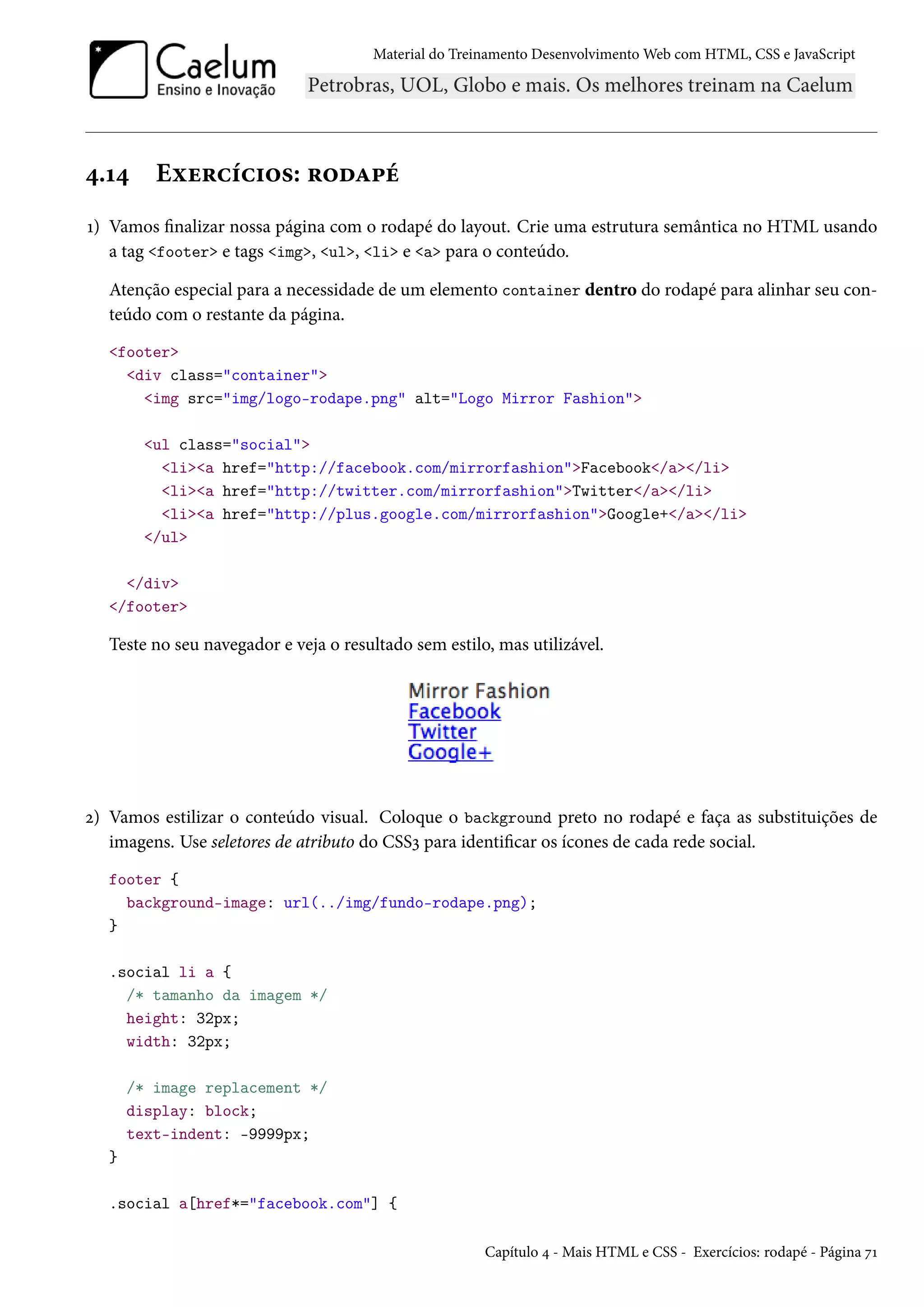 Material do Treinamento DesenvolvimentoWeb com HTML, CSS e JavaScript ¦.Õ¦ Eìu§hih†™«: §™oZ£e Õ) Vamos nalizar nossa página com o rodapé do layout. Crie uma estrutura semântica no HTML usando a tag footer e tags img, ul, li e a para o conteúdo. Atenção especial para a necessidade de um elemento container dentro do rodapé para alinhar seu con-teúdo com o restante da página. footer div class=container img src=img/logo-rodape.png alt=Logo Mirror Fashion ul class=social lia href=http://facebook.com/mirrorfashionFacebook/a/li lia href=http://twitter.com/mirrorfashionTwitter/a/li lia href=http://plus.google.com/mirrorfashionGoogle+/a/li /ul /div /footer Teste no seu navegador e veja o resultado sem estilo, mas utilizável. ó) Vamos estilizar o conteúdo visual. Coloque o background preto no rodapé e faça as substituições de imagens. Use seletores de atributo do CSSì para identicar os ícones de cada rede social. footer { background-image: url(../img/fundo-rodape.png); } .social li a { /* tamanho da imagem */ height: 32px; width: 32px; /* image replacement */ display: block; text-indent: -9999px; } .social a[href*=facebook.com] { Capítulo ¦ - Mais HTML e CSS - Exercícios: rodapé - Página ßÕ 