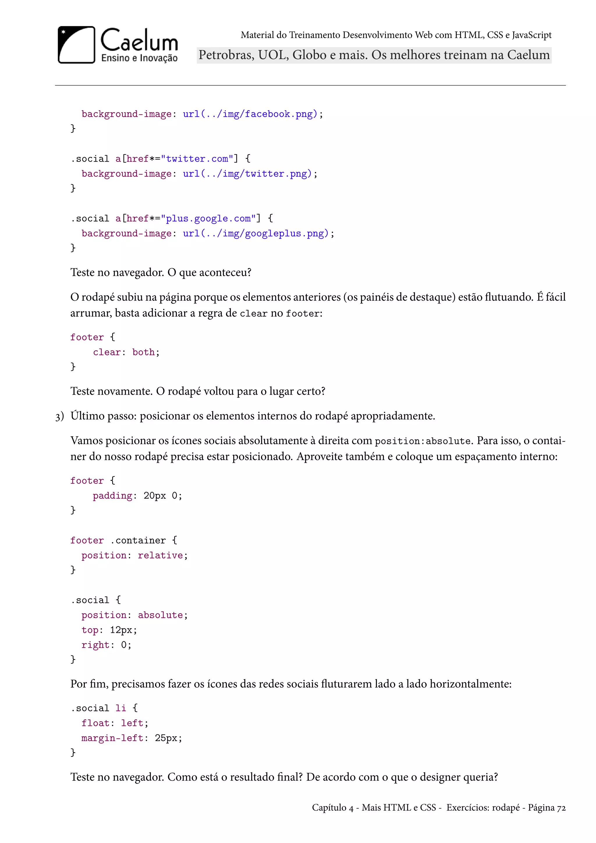 Material do Treinamento DesenvolvimentoWeb com HTML, CSS e JavaScript background-image: url(../img/facebook.png); } .social a[href*=twitter.com] { background-image: url(../img/twitter.png); } .social a[href*=plus.google.com] { background-image: url(../img/googleplus.png); } Teste no navegador. O que aconteceu? Orodapé subiu na página porque os elementos anteriores (os painéis de destaque) estão žutuando. É fácil arrumar, basta adicionar a regra de clear no footer: footer { clear: both; } Teste novamente. O rodapé voltou para o lugar certo? ì) Último passo: posicionar os elementos internos do rodapé apropriadamente. Vamos posicionar os ícones sociais absolutamente à direita com position:absolute. Para isso, o contai-ner do nosso rodapé precisa estar posicionado. Aproveite também e coloque um espaçamento interno: footer { padding: 20px 0; } footer .container { position: relative; } .social { position: absolute; top: 12px; right: 0; } Por m, precisamos fazer os ícones das redes sociais žuturarem lado a lado horizontalmente: .social li { float: left; margin-left: 25px; } Teste no navegador. Como está o resultado nal? De acordo com o que o designer queria? Capítulo ¦ - Mais HTML e CSS - Exercícios: rodapé - Página ßó 