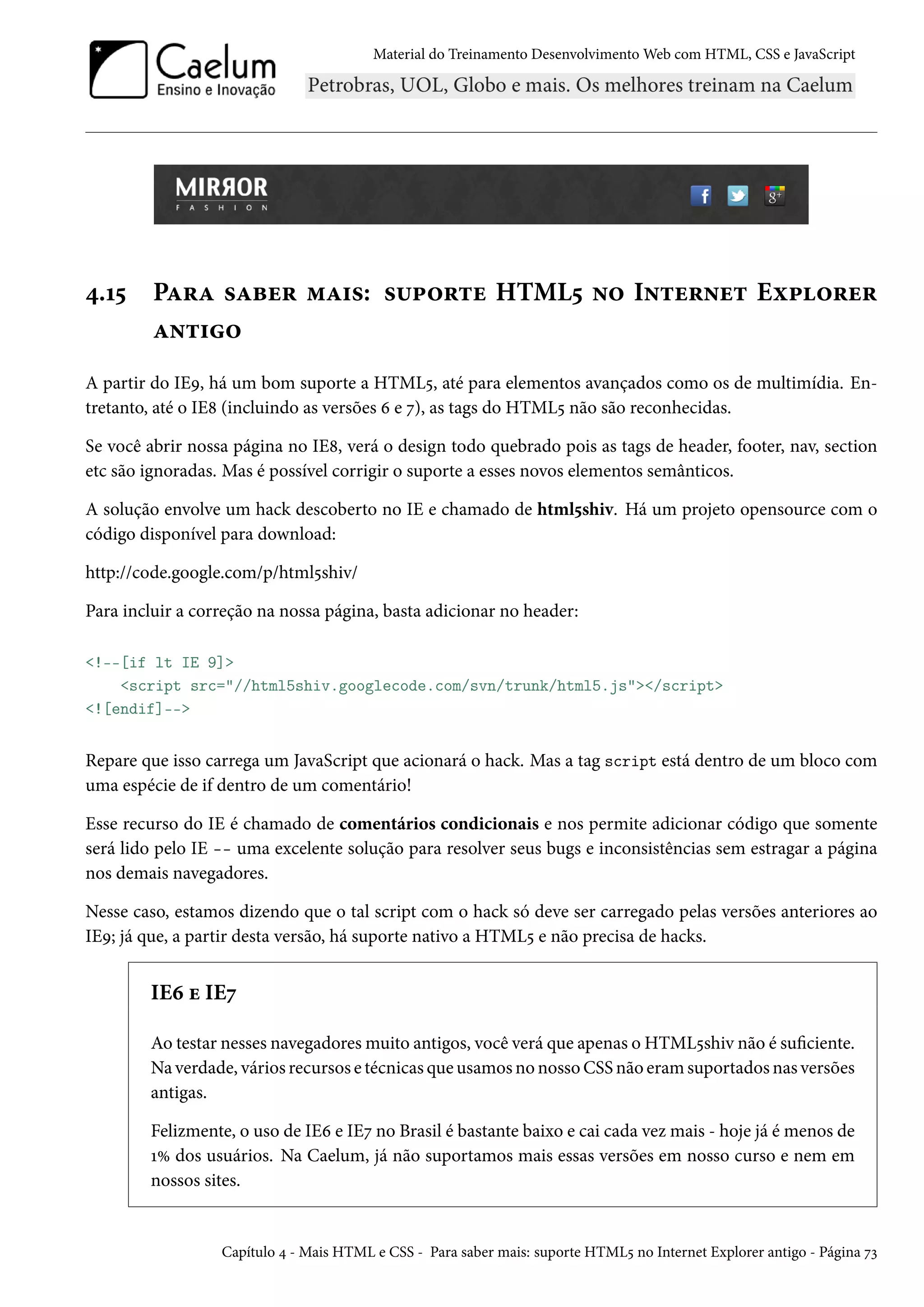 Material do Treinamento DesenvolvimentoWeb com HTML, CSS e JavaScript ¦.Õ¢ PZ§Z «Zfu§ “Z†«: «¶£™§±u HTML¢ •™ I•±u§•u± Eì£™§u§ Z•±†™ A partir do IEÉ, há um bom suporte a HTML¢, até para elementos avançados como os de multimídia. En-tretanto, até o IE˜ (incluindo as versões ä e ß), as tags do HTML¢ não são reconhecidas. Se você abrir nossa página no IE˜, verá o design todo quebrado pois as tags de header, footer, nav, section etc são ignoradas. Mas é possível corrigir o suporte a esses novos elementos semânticos. A solução envolve um hack descoberto no IE e chamado de html¢shiv. Há um projeto opensource com o código disponível para download: http://code.google.com/p/html¢shiv/ Para incluir a correção na nossa página, basta adicionar no header: !--[if lt IE 9] script src=//html5shiv.googlecode.com/svn/trunk/html5.js/script ![endif]-- Repare que isso carrega um JavaScript que acionará o hack. Mas a tag script está dentro de um bloco com uma espécie de if dentro de um comentário! Esse recurso do IE é chamado de comentários condicionais e nos permite adicionar código que somente será lido pelo IE -- uma excelente solução para resolver seus bugs e inconsistências sem estragar a página nos demais navegadores. Nesse caso, estamos dizendo que o tal script com o hack só deve ser carregado pelas versões anteriores ao IEÉ; já que, a partir desta versão, há suporte nativo a HTML¢ e não precisa de hacks. IEä u IEß Ao testar nesses navegadoresmuito antigos, você verá que apenas o HTML¢shiv não é suciente. Na verdade, vários recursos e técnicas que usamos no nosso CSS não eramsuportados nas versões antigas. Felizmente, o uso de IEä e IEß no Brasil é bastante baixo e cai cada vez mais - hoje já é menos de ÕÛ dos usuários. Na Caelum, já não suportamos mais essas versões em nosso curso e nem em nossos sites. Capítulo ¦ - Mais HTML e CSS - Para saber mais: suporte HTML¢ no Internet Explorer antigo - Página ßì 