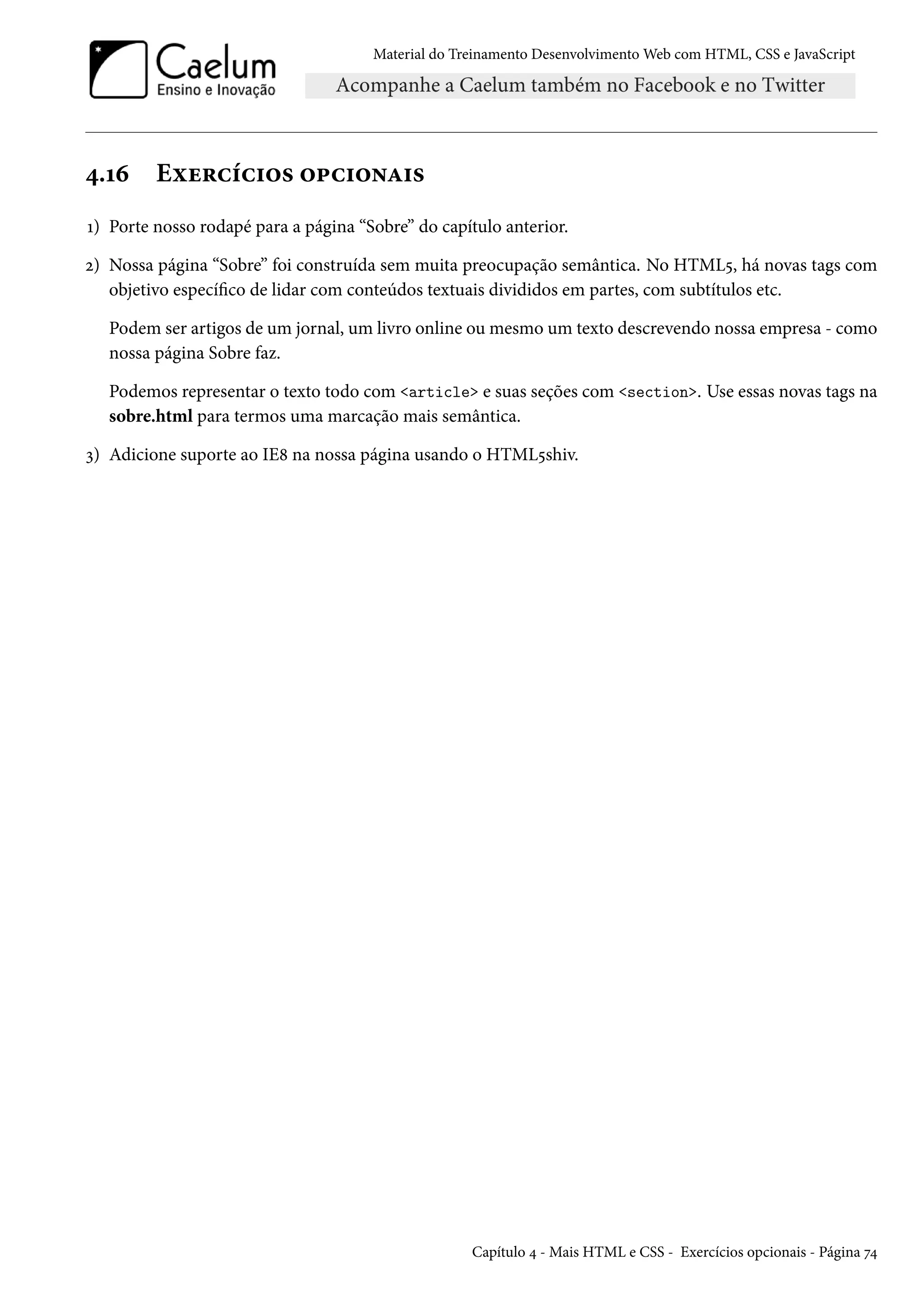 Material do Treinamento DesenvolvimentoWeb com HTML, CSS e JavaScript ¦.Õä Eìu§hih†™« ™£h†™•Z†« Õ) Porte nosso rodapé para a página “Sobre” do capítulo anterior. ó) Nossa página “Sobre” foi construída sem muita preocupação semântica. No HTML¢, há novas tags com objetivo especíco de lidar com conteúdos textuais divididos em partes, com subtítulos etc. Podem ser artigos de um jornal, um livro online ou mesmo um texto descrevendo nossa empresa - como nossa página Sobre faz. Podemos representar o texto todo com article e suas seções com section. Use essas novas tags na sobre.html para termos uma marcação mais semântica. ì) Adicione suporte ao IE˜ na nossa página usando o HTML¢shiv. Capítulo ¦ - Mais HTML e CSS - Exercícios opcionais - Página ß¦ 