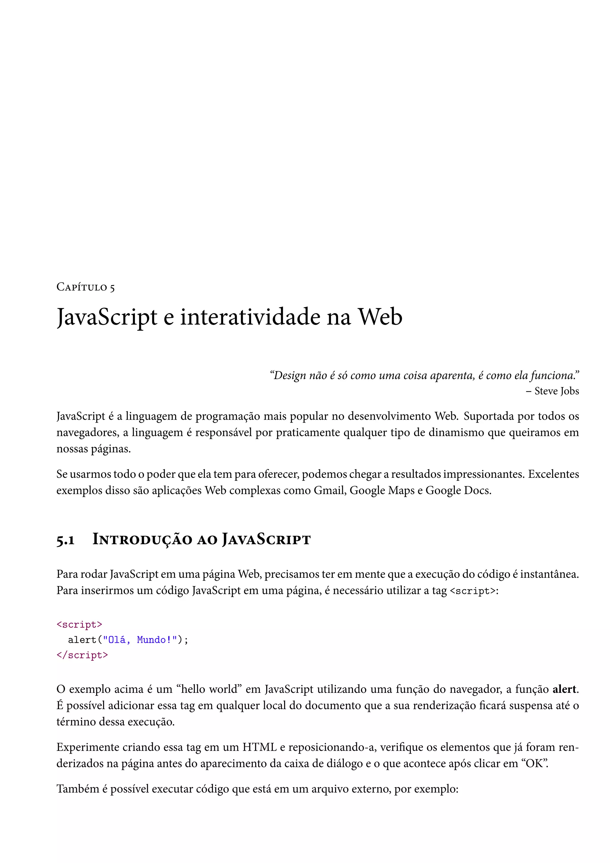 CZ£i±¶™ ¢ JavaScript e interatividade naWeb “Design não é só como uma coisa aparenta, é como ela funciona.” – Steve Jobs JavaScript é a linguagem de programação mais popular no desenvolvimento Web. Suportada por todos os navegadores, a linguagem é responsável por praticamente qualquer tipo de dinamismo que queiramos em nossas páginas. Se usarmos todo o poder que ela tem para oferecer, podemos chegar a resultados impressionantes. Excelentes exemplos disso são aplicaçõesWeb complexas como Gmail, Google Maps e Google Docs. ¢.Õ I•±§™o¶ca™ Z™ JZêZSh§†£± Para rodar JavaScript em uma páginaWeb, precisamos ter emmente que a execução do código é instantânea. Para inserirmos um código JavaScript em uma página, é necessário utilizar a tag script: script alert(Olá, Mundo!); /script O exemplo acima é um “hello world” em JavaScript utilizando uma função do navegador, a função alert. É possível adicionar essa tag em qualquer local do documento que a sua renderização cará suspensa até o término dessa execução. Experimente criando essa tag em um HTML e reposicionando-a, verique os elementos que já foram ren-derizados na página antes do aparecimento da caixa de diálogo e o que acontece após clicar em “OK”. Também é possível executar código que está em um arquivo externo, por exemplo: 
